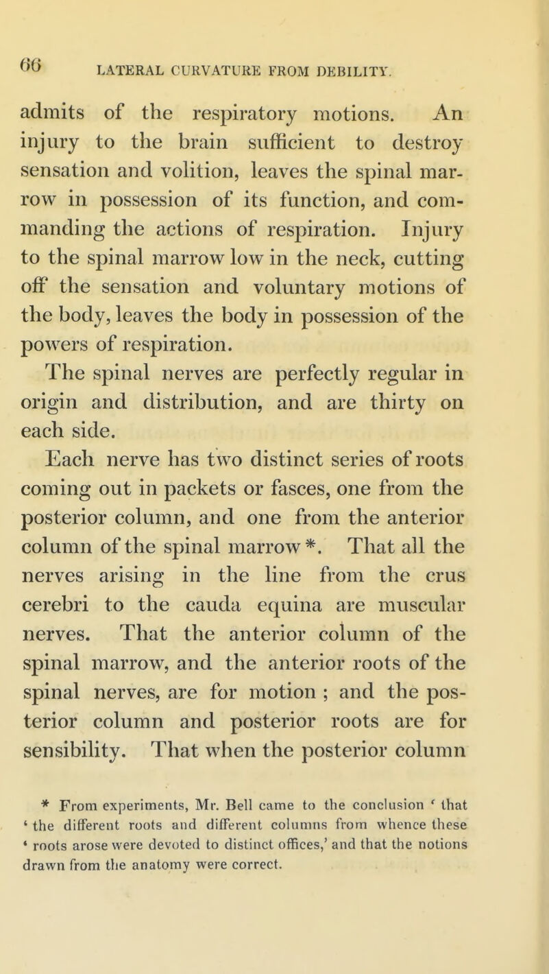 admits of the respiratory motions. An injury to the brain sufficient to destroy sensation and volition, leaves the spinal mar- row in possession of its function, and com- manding the actions of respiration. Injury to the spinal marrow^ low in the neck, cutting off the sensation and voluntary motions of the body, leaves the body in possession of the powers of respiration. The spinal nerves are perfectly regular in origin and distribution, and are thirty on each side. Each nerve has two distinct series of roots coming out in packets or fasces, one from the posterior column, and one from the anterior column of the spinal marrow *. That all the nerves arising in the line from the crus cerebri to the cauda equina are muscular nerves. That the anterior column of the spinal marrow, and the anterior roots of the spinal nerves, are for motion ; and the pos- terior column and posterior roots are for sensibility. That when the posterior column * From experiments, Mr. Bell came to the conclusion ' that ' the different roots and different colunms from whence these * roots arose were devoted to distinct offices,' and that the notions drawn from the anatomy were correct.