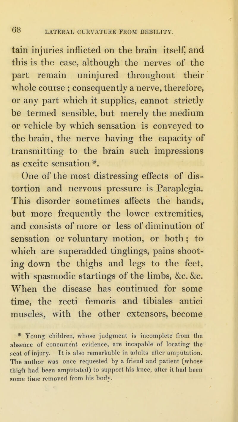 tain injuries inflicted on the brain itself, and this is the case, although the nerves of the part remain uninjured throughout their whole course ; consequently a nerve, therefore, or any part which it supplies, cannot strictly be termed sensible, but merely the medium or vehicle by which sensation is conveyed to the brain, the nerve having the capacity of transmitting to the brain such impressions as excite sensation One of the most distressing effects of dis- tortion and nervous pressure is Paraplegia. This disorder sometimes affects the hands, but more frequently the lower extremities, and consists of more or less of diminution of sensation or voluntary motion, or both; to which are superadded tinglings, pains shoot- ing down the thighs and legs to the feet, with spasmodic startings of the limbs, &c. &c. When the disease has continued for some time, the recti femoris and tibiales antici muscles, with the other extensors, become * Young children, whose judgment is incomplete from the absence of concurrent evidence, are incapable of locating the seat of injury. It is also remarkable in adults after amputation. The author was once requested by a friend and patient (whose thigh had been amputated) to support his knee, after it had been some time removed from his body.