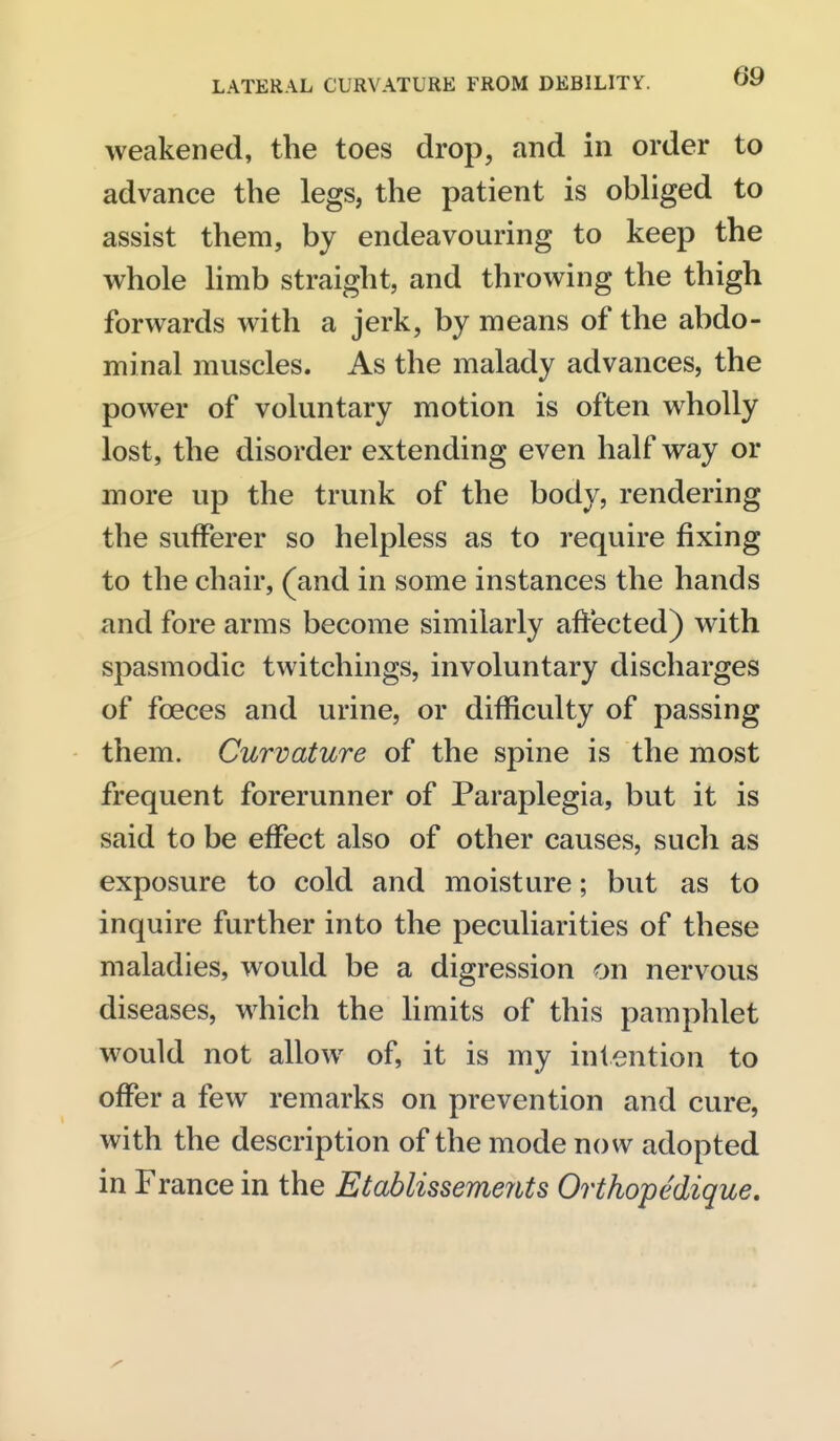 weakened, the toes drop, and in order to advance the legs, the patient is obliged to assist them, by endeavouring to keep the whole limb straight, and throwing the thigh forwards with a jerk, by means of the abdo- minal muscles. As the malady advances, the power of voluntary motion is often wholly lost, the disorder extending even half way or more up the trunk of the body, rendering the sufferer so helpless as to require fixing to the chair, (and in some instances the hands and fore arms become similarly affected) with spasmodic twitchings, involuntary discharges of foeces and urine, or difficulty of passing them. Curvature of the spine is the most frequent forerunner of Paraplegia, but it is said to be effect also of other causes, such as exposure to cold and moisture; but as to inquire further into the peculiarities of these maladies, would be a digression on nervous diseases, which the limits of this pamphlet would not allow of, it is my intention to offer a few remarks on prevention and cure, with the description of the mode now adopted in France in the Etablissemeiits Orthopedique,