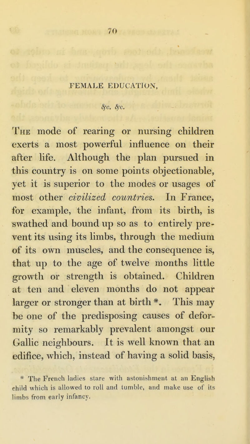 FEMALE EDUCATION, 8fc. Sfc. The mode of rearing or nursing children exerts a most powerful influence on their after life. Although the plan pursued in this country is on some points objectionable, yet it is superior to the modes or usages of most other civilized countries. In France, for example, the infant, from its birth, is swathed and bound up so as to entirely pre- vent its using its limbs, through the medium of its own muscles, and the consequence is, that up to the age of twelve months little growth or strength is obtained. Children at ten and eleven months do not appear larger or stronger than at birth *. This may be one of the predisposing causes of defor- mity so remarkably prevalent amongst our Gallic neighbours. It is well known that an edifice, which, instead of having a solid basis, * The French ladies stare with astonishment at an English child which is allowed to roll and tumble, and make use of its limbs from early infancy.
