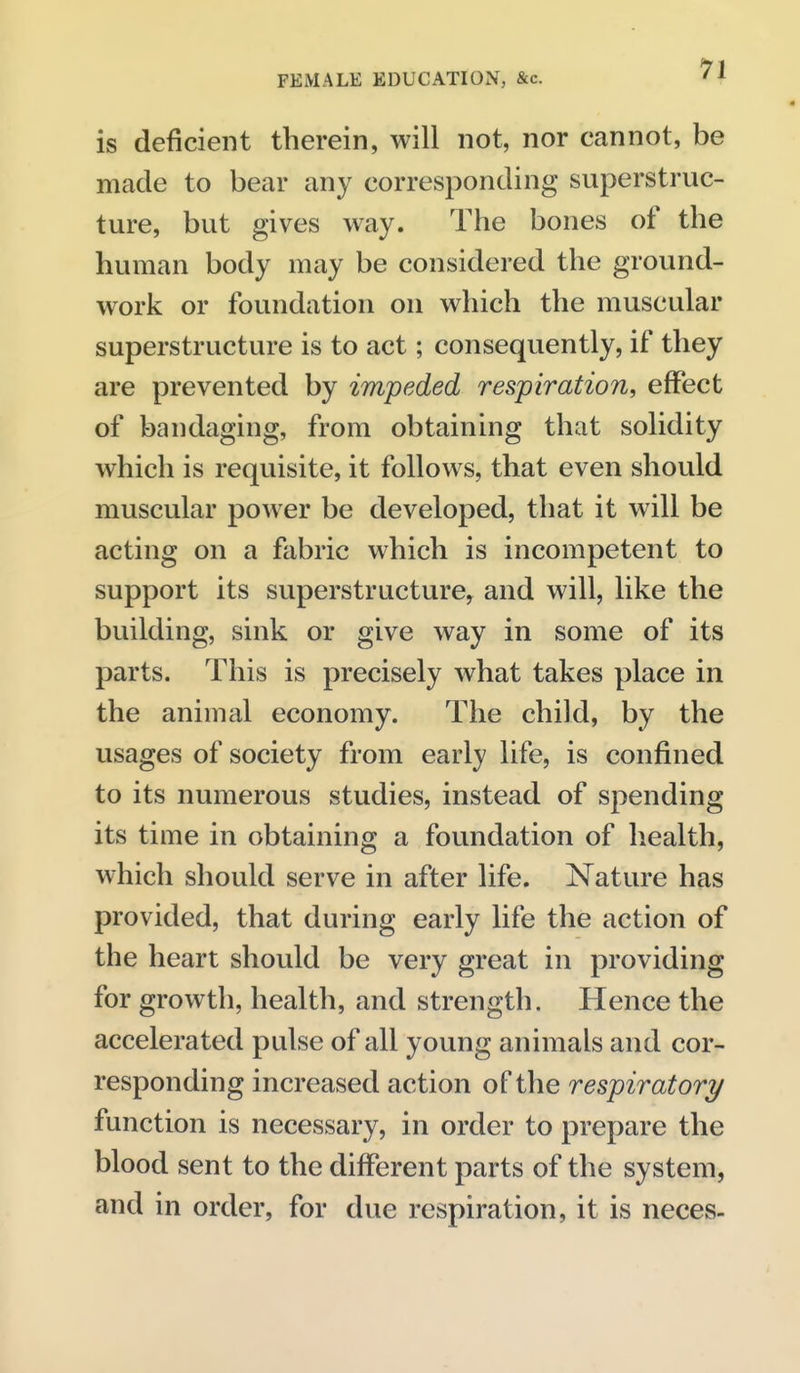 is deficient therein, will not, nor cannot, be made to bear any corresponding superstruc- ture, but gives way. The bones of the human body may be considered the ground- work or foundation on which the muscular superstructure is to act; consequently, if they are prevented by impeded respiration, effect of bandaging, from obtaining that solidity which is requisite, it follows, that even should muscular power be developed, that it will be acting on a fabric which is incompetent to support its superstructure, and will, like the building, sink or give way in some of its parts. This is precisely what takes place in the animal economy. The child, by the usages of society from early life, is confined to its numerous studies, instead of spending its time in obtaining a foundation of health, which should serve in after life. Nature has provided, that during early life the action of the heart should be very great in providing for growth, health, and strength. Hence the accelerated pulse of all young animals and cor- responding increased action of the respiratory function is necessary, in order to prepare the blood sent to the different parts of the system, and in order, for due respiration, it is neces-