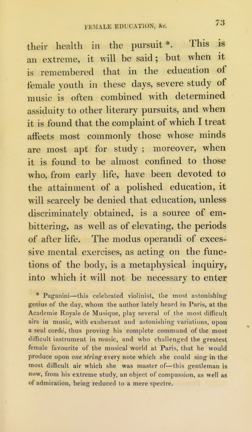 their health in the pursuit*. This is an extreme, it will be said; but when it is remembered that in the education of female youth in these days, severe study of music is often combined with determined assiduity to other literary pursuits, and when it is found that the complaint of which I treat affects most commonly those whose minds are most apt for study ; moreover, when it is found to be almost confined to those who, from early life, have been devoted to the attainment of a polished education, it will scarcely be denied that education, unless discriminately obtained, is a source of em- bittering, as well as of elevating, the periods of after life. The modus operandi of exces- sive mental exercises, as acting on the func- tions of the body, is a metaphysical inquiry, into which it will not be necessary to enter * Pag'anini—this celebrated violinist, the most astonishing genius of the day, whom the author lately heard in Paris, at the Academie Royale de Musique, play several of the most difficult airs in music, with exuberant and astonishing variations, upon a seul corde, thus proving his complete command of the most difficult instrument in music, and who challenged the greatest female favourite of the musical world at Paris, that he would produce upon one siring every note which she could sing in the most difficult air which she was master of—this gentleman is now, from his extreme study, an object of compassion, as well as of admiration, being reduced to a mere spectre.