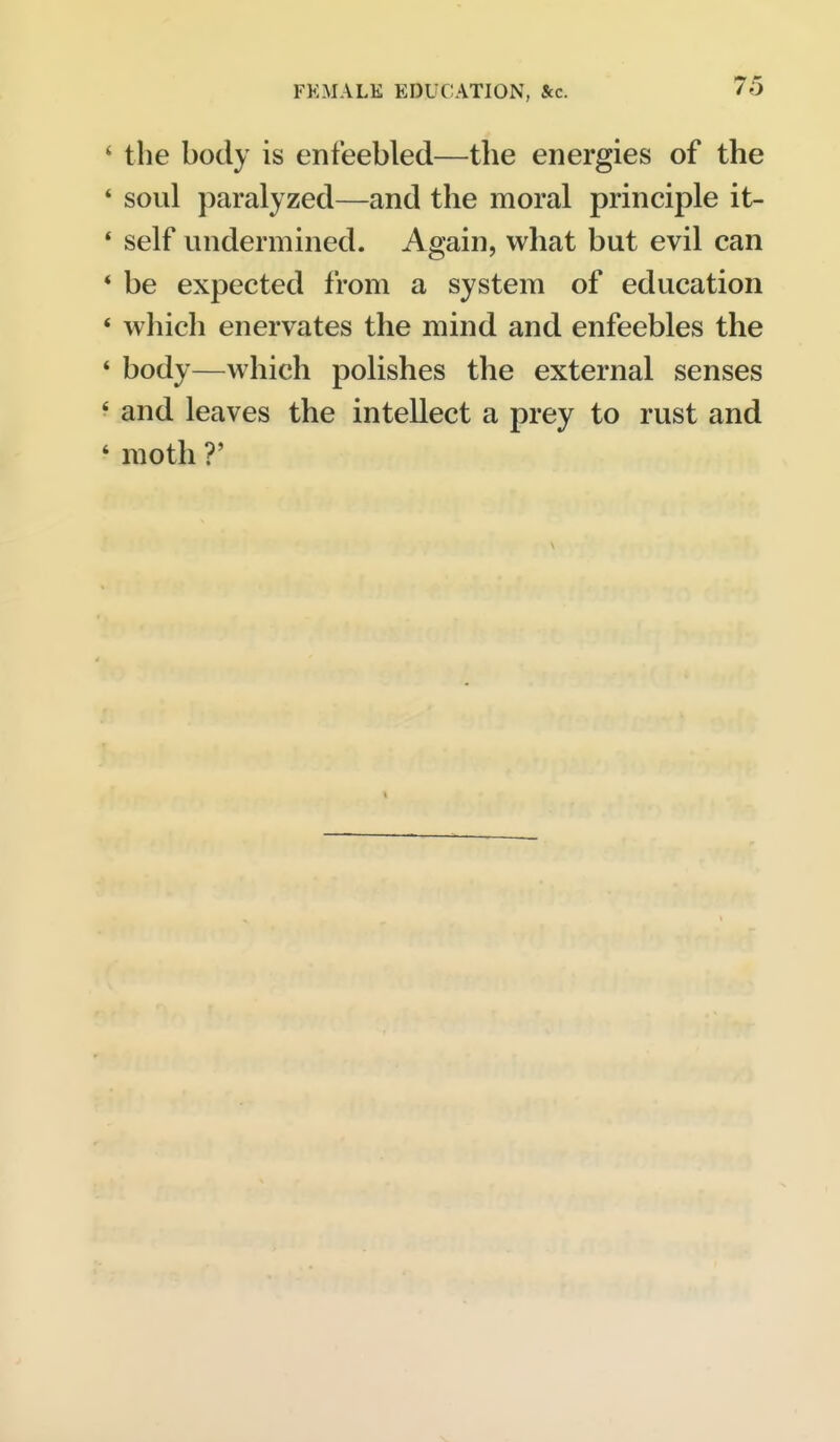' the body is enfeebled—the energies of the * soul paralyzed—and the moral principle it- * self undermined. Again, what but evil can * be expected from a system of education * which enervates the mind and enfeebles the * body—which polishes the external senses ' and leaves the intellect a prey to rust and ' moth r