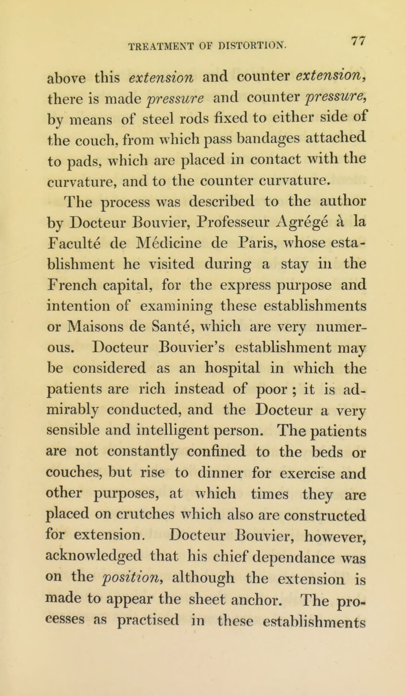 above this extension and counter extension, there is made pressure and counter pressure, by means of steel rods fixed to either side of the couch, from which pass bandages attached to pads, which are placed in contact with the curvature, and to the counter curvature. The process was described to the author by Docteur Bouvier, Professeur Agrege a la Faculte de Medicine de Paris, whose esta- blishment he visited during a stay in the French capital, for the express purpose and intention of examining these establishments or Maisons de Sante, which are very numer- ous. Docteur Bouvier's establishment may be considered as an hospital in which the patients are rich instead of poor ; it is ad- mirably conducted, and the Docteur a very sensible and intelligent person. The patients are not constantly confined to the beds or couches, but rise to dinner for exercise and other purposes, at which times they are placed on crutches which also are constructed for extension. Docteur Bouvier, however, acknowledged that his chief dependance was on the 'position, although the extension is made to appear the sheet anchor. The pro- cesses as practised in these establishments