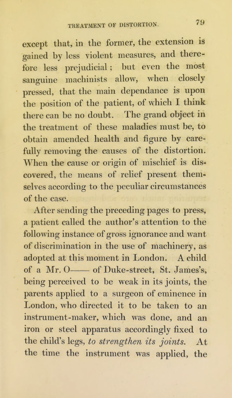 except that, in the former, the extension is gained by less violent measures, and there- fore less prejudicial; but even the most sanguine machinists allow, when closely pressed, that the main dependance is upon the position of the patient, of which I think there can be no doubt. The grand object in the treatment of these maladies must be, to obtain amended health and figure by care- fully removing the causes of the distortion. When the cause or origin of mischief is dis- covered, the means of relief present them- selves according to the peculiar circumstances of the case. After sending the preceding pages to press, a patient called the author's attention to the following instance of gross ignorance and want of discrimination in the use of machinery, as adopted at this moment in London. A child of a Mr. O of Duke-street, St. James's, being perceived to be weak in its joints, the parents applied to a surgeon of eminence in London, who directed it to be taken to an instrument-maker, which was done, and an iron or steel apparatus accordingly fixed to the child's legs, to strengthen its joints. At the time the instrument was applied, the