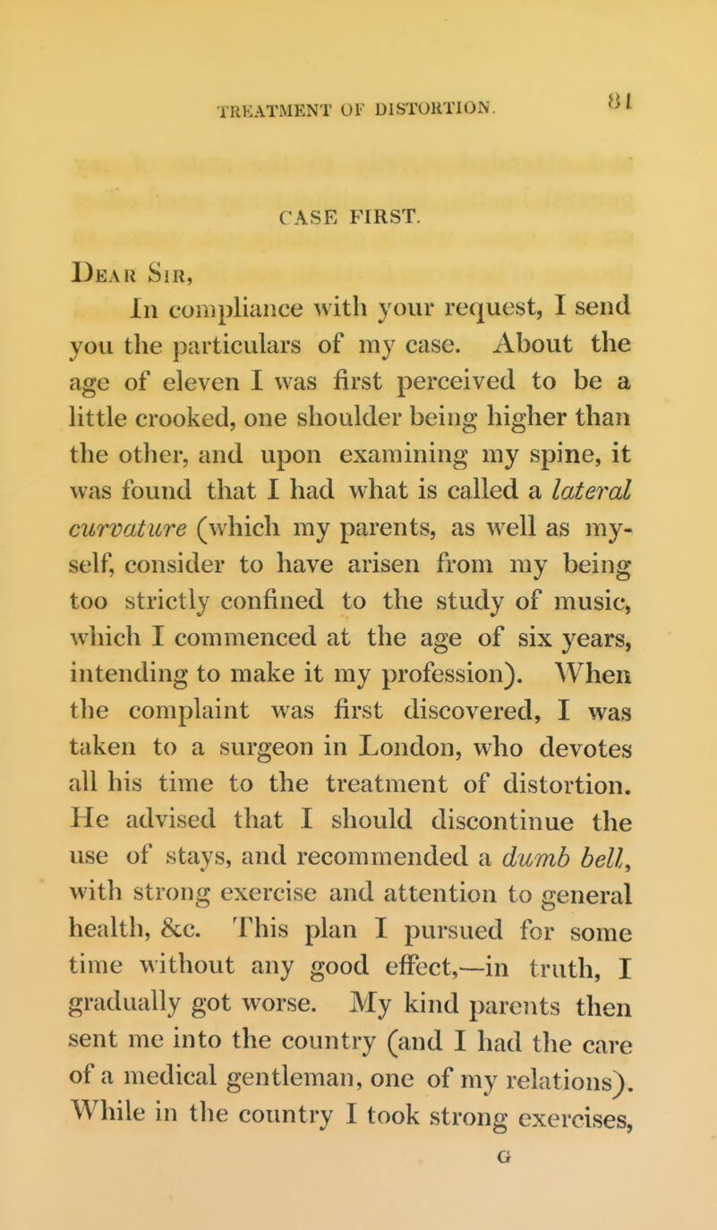 CASE FIRST. Dear Sir, In compliance with your request, I send you the particulars of my case. About the age of eleven I was first perceived to be a little crooked, one shoulder being higher than the other, and upon examining my spine, it was found that 1 had what is called a lateral curvature (which my parents, as well as my- self, consider to have arisen from my being too strictly confined to the study of music, which I commenced at the age of six years, intending to make it my profession). When the complaint was first discovered, I was taken to a surgeon in London, who devotes all his time to the treatment of distortion. He advised that I should discontinue the use of stays, and recommended a dumb bell, with strong exercise and attention to general health, &c. This plan I pursued for some time without any good effect,—in truth, I gradually got worse. My kind parents then sent me into the country (and I had the care of a medical gentleman, one of my relations). While in the country I took strong exercises, G