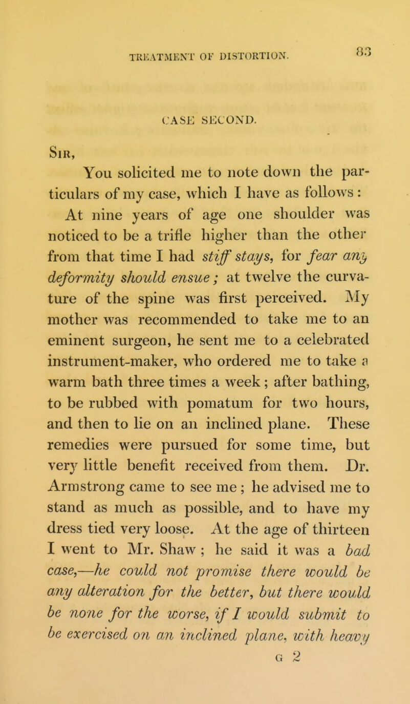 case second. Sir, You solicited me to note down the par- ticulars of my case, which I have as follows ; At nine years of age one shoulder was noticed to be a trifle higher than the other from that time I had stiff stays, for fear any deformity should ensue ; at twelve the curva- ture of the spine was first perceived. My mother was recommended to take me to an eminent surgeon, he sent me to a celebrated instrument-maker, who ordered me to take n warm bath three times a week; after bathing, to be rubbed with pomatum for two hours, and then to lie on an inclined plane. These remedies were pursued for some time, but very little benefit received from them. Dr. Armstrong came to see me ; he advised me to stand as much as possible, and to have my dress tied very loose. At the age of thirteen I went to Mr. Shaw ; he said it was a bad case,—he could not promise there would be any alteration for the better, but there would be none for the worse, if I would submit to be exercised on an inclined iplane, with heavy G 2