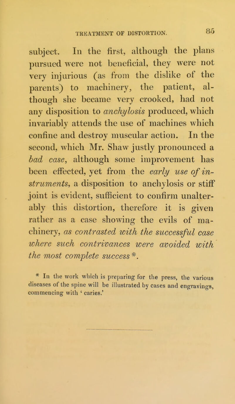 subject. In the first, although the plans pursued were not beneficial, they were not very injurious (as from the dislike of the parents) to machinery, the patient, al- though she became very crooked, had not any disposition to anchylosis produced, which invariably attends the use of machines which confine and destroy muscular action. In the second, which Mr. Shaw justly pronounced a bad case, although some improvement has been effected, yet from the early use of in- struments, a disposition to anchylosis or stiff joint is evident, sufficient to confirm unalter- ably this distortion, therefore it is given rather as a case showing the evils of ma- chinery, as contrasted with the successful case where such contrivances were avoided with the most complete success * In the work wliich is preparing for the press, the various diseases of the spine will be illustrated by cases and ena-ravino-s. commencing with ' caries.'