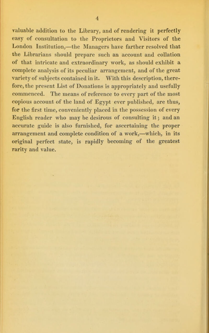 valuable addition to the Library, and of rendering it perfectly easy of consultation to the Proprietors and Visitors of the London Institution,—the Managers have farther resolved that the Librarians should prepare such an account and collation of that intricate and extraordinary work, as should exhibit a complete analysis of its peculiar arrangement, and of the great variety of subjects contained in it. With this description, there- fore, the present List of Donations is appropriately and usefully commenced. The means of reference to every part of the most copious account of the land of Egypt ever published, are thus, for the first time, conveniently placed in the possession of every English reader who may be desirous of consulting it; and an accurate guide is also furnished, for ascertaining the proper arrangement and complete condition of a work,—which, in its original perfect state, is rapidly becoming of the greatest rarity and value.