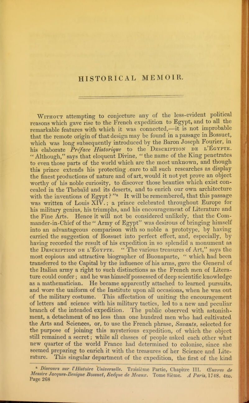 HISTORICAL MEMOIR. WiTHOVT attempting to conjecture any of the less-evident political reasons which gave rise to the French expedition to Egypt, and to all the remarkable features with which it was connected,—it is not improbable that the remote origin of that design may be found in a passage in Bossuet, which was long subsequently introduced by the Baron Joseph Fourier, in his elaborate Preface Historique to the Description de l'Egypte. Although, says that eloquent Divine, the name of the King penetrates to even those parts of the world which are the most unknown, and though this prince extends his protecting care to all such researches as display the finest productions of nature and of art, would it not yet prove an object worthy of his noble curiosity, to discover those beauties which exist con- cealed in the Thebaid and its deserts, and to enrich our own architecture with the inventions of Egypt ? It will be remembered, that this passage was written of Louis XIV.; a prince celebrated throughout Europe for his military genius, his triumphs, and his encouragement of Literature and the Fine Arts. Hence it will not be considered unlikely, that the Com- mander-in-Chief of the Army of Egypt was desirous of bringing himself into an advantageous comparison with so noble a prototype, by having carried the suggestion of Bossuet into perfect effect, and, especially, by having recorded the result of his expedition in so splendid a monument as the Description de l'Egypte. The various treasures of Art, says the most copious and attractive biographer of Buonaparte, which had been transferred to the Capital by the influence of his arms, gave the General of the Italian army a right to such distinctions as the French men of Litera- ture could confer; and he was himself possessed of deep scientific knowledge as a mathematician. He became apparently attached to learned pursuits, and wore the uniform of the Institute upon all occasions, when he was out of the military costume. This affectation of uniting the encouragement of letters and science with his military tactics, led to a new and peculiar branch of the intended expedition. The public obsen^ed with astonish- ment, a detachment of no less than one hundred men who had cultivated the Arts and Sciences, or, to use the French phrase, Savants, selected for the purpose of joining this mysterious expedition, of which the object still remained a secret; while all classes of people asked each other what new quarter of the world France had determined to colonise, since she seemed preparing to enrich it with the treasures of her Science and Lite- rature. This singular department of the expedition, the first of the kind » Discours sur I'Histoire 'Universelle. Troisic^me Partie, Chapitre III. CEuvres de Messire Jacques-Benigne Bossuet, Eveque de Meauic. Tome Si^rae. A Paris, 17iS, 4to Page 2G8