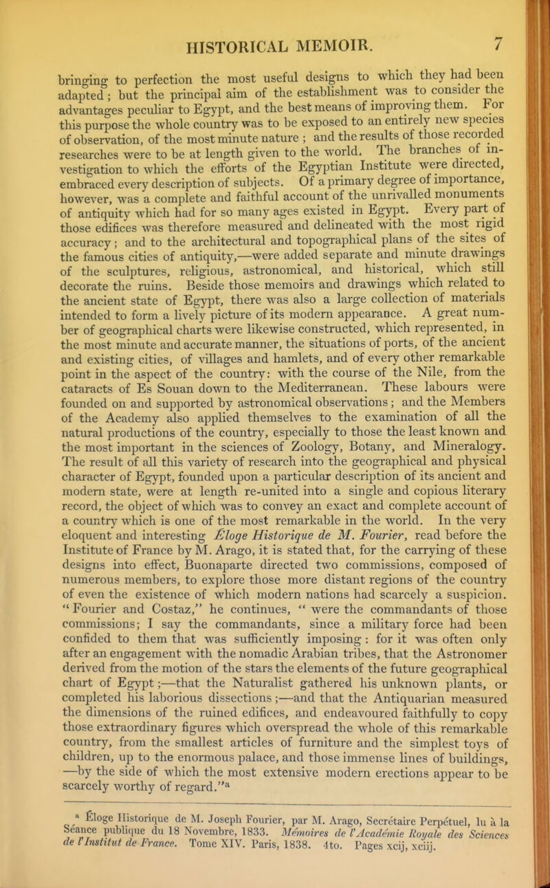 bringing to perfection the most useful designs to which they had been adapted; but the principal aim of the establishment was to consider the advantages peculiar to Egypt, and the best means of improvmg them. For this purpose the whole country was to be exposed to an entirely new species of observation, of the most minute nature ; and the results of those recorded researches were to be at length given to the world. The branches of in- vestigation to which the efforts of the Egyptian Institute were directed, embraced every description of subjects. Of a primary degree of importance, however, was a complete and faithful account of the unrivaUed monuments of antiquity Avhich had for so many ages existed in Egypt. Every part of those edifices was therefore measured and delineated with the most rigid accuracy; and to the architectural and topographical plans of the sites of the famous cities of antiquity,—were added separate and minute drawings of the sculptures, religious, astronomical, and historical, which still decorate the ruins. Beside those memoirs and drawings which related to the ancient state of Egypt, there was also a large collection of materials intended to form a lively picture of its modern appearance. A great num- ber of geographical charts were likewise constructed, which represented, in the most minute and accurate manner, the situations of ports, of the ancient and existing cities, of villages and hamlets, and of every other remarkable point in the aspect of the country: with the course of the Nile, from the cataracts of Es Souan down to the Mediterranean. These labours were founded on and supported by astronomical observations ; and the Members of the Academy also applied themselves to the examination of all the natural productions of the country, especially to those the least known and the most important in the sciences of Zoology, Botany, and Mineralogy. The result of all this variety of research into the geographical and physical character of Egypt, founded upon a particular description of its ancient and modem state, were at length re-united into a single and copious literary record, the object of which was to convey an exact and complete account of a country which is one of the most remarkable in the world. In the very eloquent and interesting £loge Historique de M. Fourier, read before the Institute of France by M. Arago, it is stated that, for the carrying of these designs into effect, Buonaparte directed two commissions, composed of numerous members, to explore those more distant regions of the country of even the existence of which modern nations had scarcely a suspicion. Fourier and Costaz, he continues, were the commandants of those commissions; I say the commandants, since a military force had been confided to them that was sufficiently imposing : for it was often only after an engagement with the nomadic Arabian tribes, that the Astronomer derived from the motion of the stars the elements of the future geographical chart of Egypt;—that the Naturalist gathered his unknown plants, or completed his laborious dissections ;—and that the Antiquarian measured the dimensions of the ruined edifices, and endeavoured faithfully to copy those extraordinary figures which overspread the whole of this remarkable country, from the smallest articles of furniture and the simplest toys of children, up to the enormous palace, and those immense lines of buildings, —^by the side of which the most extensive modern erections appear to be scarcely worthy of regard.** « filoge Ilistonque de M. Joseph Fourier, par M. Arago, Secretaire Perpetuel, lu a la Seance publuiue du 18 Novembre, 1833. iWmoires de I'Academie Royale des Sciences de rInstitut de France. Tome XIV. Paris, 1838. 4to. Pages xcij, xciij