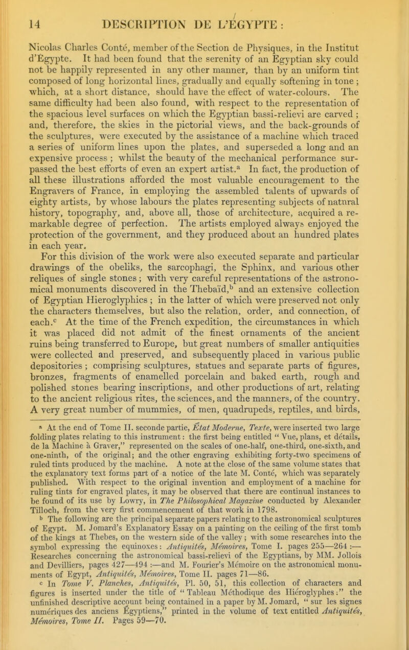 Nicolas Charles Conte, member of the Section de Physiques, in the Institut d'Eg}'pte. It had been found that the serenity of an Egyptian sky could not be happily represented in any other manner, than by an uniform tint composed of long horizontal lines, gradually and equally softening in tone ; which, at a short distance, should have the effect of water-colours. The same difficulty had been also found, with respect to the representation of the spacious level surfaces on which the Egyptian bassi-relievi are carved ; and, therefore, the skies in the pictorial views, and the back-grounds of the sculptures, were executed by the assistance of a machine which traced a series of uniform lines upon the plates, and superseded a long and an expensive process ; whilst the beauty of the mechanical performance sur- passed the best efforts of even an expert artist. In fact, the production of all these illustrations afforded the most valuable encouragement to the Engravers of France, in employing the assembled talents of upM'ards of eighty artists, by whose labours the plates representing subjects of natural history, topography, and, above all, those of architecture, acquired a re- markable degree of perfection. The artists employed alway* enjoyed the protection of the government, and they produced about an hundred plates in each year. For this di\dsion of the work were also executed separate and particular drawings of the obeHks, the sarcophagi, the Sphinx, and various other reliques of single stones ; with very careful representations of the astrono- mical monuments discovered in the Thebaid,'' and an extensive collection of Egyptian Hieroglyj^hics ; in the latter of which were preserved not only the characters themselves, but also the relation, order, and connection, of each.'^ At the time of the French expedition, the circumstances in which it was placed did not admit of the finest ornaments of the ancient ruins being transferred to Europe, but great numbers of smaller antiquities were collected and preserved, and subsequently placed in various public depositories ; comprising sculptures, statues and separate parts of figures, bronzes, fragments of enamelled porcelain and baked earth, rough and polished stones bearing inscriptions, and other productions of art, relating to the ancient rehgious rites, the sciences, and the manners, of the country. A very great number of mummies, of men, quadrupeds, reptiles, and birds, » At the end of Tome II. seconde partie, Etat Moderne, Texte, were inserted two large folding plates relating to this instrument: the first being entitled Vue, plans, et details, de la Machine a Graver, represented on the scales of one-half, one-thu'd, one-sixth, and one-ninth, of the original; and the other engra^ang exhibiting forty-two specimens of ruled tints produced by the machine. A note at the close of the same volume states that the explanatory text forms part of a notice of the late M, Conte, which was separately published. With respect to the original invention and employment of a machine for ruling tints for engraved plates, it may be observed that there are continual instances to be found of its use by Lovny, in The Philosophical Magazine conducted by Alexander Tilloch, fiom the very first commencement of that work in 1798. ^ The following are the principal separate papers relating to the astronomical sculptures of Egypt. M. Jomard's Explanatory Essay on a painting on the ceiUng of the first tomb of the kings at Thebes, on the western side of the valley; with some researches into the symbol expressing the equinoxes: Antiquites, Memoires, Tome I. pages 255—264 :— Researches concerning the astronomical bassi-relie^i of the Egj^ptians, by MM. JoUois and DevilHers, pages 427—494 :—and M. Fourier's Memoire on the astronomical monu- ments of Egypt, Antiquites, Memoires, Tome II. pages 71—86. In Tome V. Planches, Antiquites, PI. 50, 51, this collection of characters and figures is inserted under the title of Tableau Methodique des Hieroglyphes: the unfinished descriptive account being contained in a paper by M. Joraard, sur les signes numeriques des anciens Egyptiens, printed iu the volume of text entitled Antiquites, Memoires, Tome II. Pages 59—70.