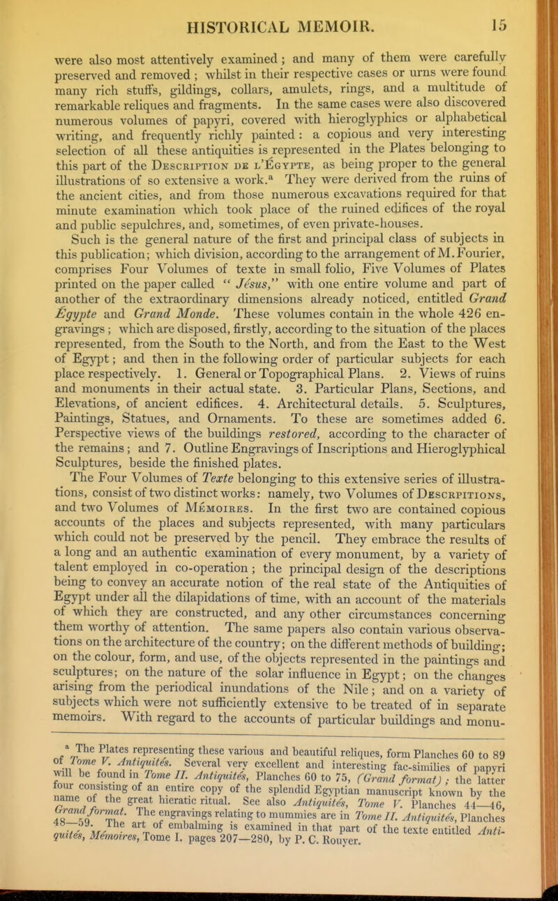 were also most attentively examined; and many of them were carefully preserved and removed ; whilst in their respective cases or urns were found many rich stuffs, gildings, collars, amulets, rings, and a multitude of remarkable reliques and fragments. In the same cases were also discovered numerous volumes of papyri, covered with hieroglyphics or alphabetical writing, and frequently richly painted : a copious and very interesting selection of all these antiquities is represented in the Plates belonging to this part of the Description de l'Egypte, as being proper to the general illustrations of so extensive a work.** They were derived from the ruins of the ancient cities, and from those numerous excavations required for that minute examination which took place of the ruined edifices of the royal and public sepulchres, and, sometimes, of even private-houses. Such is the general nature of the first and principal class of subjects in this publication; which division, according to the arrangement of M.Fourier, comprises Four Volumes of texte in small folio. Five Volumes of Plates printed on the paper called  Jesus, with one entire volume and part of another of the extraordinary dimensions already noticed, entitled Grand Egypte and Grand Monde. These volumes contain in the whole 426 en- gravings ; which are disposed, firstly, according to the situation of the places represented, from the South to the North, and from the East to the West of Egypt; and then in the following order of particular subjects for each place respectively. 1. General or Topographical Plans. 2. Views of ruins and monuments in their actual state. 3. Particular Plans, Sections, and Elevations, of ancient edifices. 4. Architectural details. 5. Sculptures, Paintings, Statues, and Ornaments. To these are sometimes added 6. Perspective views of the buildings restored, according to the character of the remains; and 7. Outline Engravings of Inscriptions and Hieroglyphical Sculptures, beside the finished plates. The Four Volumes of Texte belonging to this extensive series of illustra- tions, consist of two distinct works: namely, two Volumes of Descrpitions, and two Volumes of Me moires. In the first tw^o are contained copious accounts of the places and subjects represented, with many particulars which could not be preserved by the pencil. They embrace the results of a long and an authentic examination of every monument, by a variety of talent employed in co-operation; the principal design of the descriptions being to convey an accurate notion of the real state of the Antiquities of Egypt under all the dilapidations of time, with an account of the materials of which they are constructed, and any other circumstances concerning them worthy of attention. Tlie same papers also contain various observa- tions on the architecture of the country; on the different methods of buildino-; on the colour, form, and use, of the objects represented in the paintings and sculptures; on the nature of the solar influence in Egypt; on the changes arising from the periodical inundations of the Nile; and on a variety of subjects which were not sufficiently extensive to be treated of in separate memoirs. With regard to the accounts of particular buildings and monu- The Plates representing these various and beautiful reliques, form Planches 60 to 89 2ii r% {^''Il'tes. Sewral very excellent and interesting fac-simiUes of papyri 1 be found m Tome II. Antiqidtes, Planches 60 to 75, (Grand format) ; the latter four consis nig of an entire copy of the splendid Egy ptian manuscript known by the r^nJl , ^'■'^f* ^'^^ AntUfdth, Tome V. Planches 44-46, format. The engravings relating to mummies are in Ihme II. Antiquites, Planches V' r^^^ embalmmg is examined in that part of the texte entitled Anti- quiies, Memoires, Tome I. pages 207-280, by P. C. Rouyer.