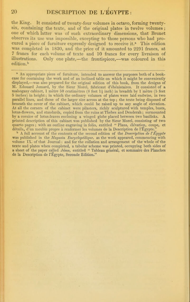 the King. It consisted of twenty-four volumes in octavo, forming twenty- six, containing the texte, and of the original plates in twelve volumes ; one of which latter was of such extraordinary dimensions, that Brunet observes its use was impossible, excepting to those persons who had pro- cured a piece of furniture expressly designed to receive it.^ This edition was completed in 1830, and the price of it amounted to 2291 francs, at 7 francs for each volume of texte and 10 francs for every livraison of illustrations. Only one plate,—the frontispiece,—was coloured in this edition.'^ An appropriate piece of furniture, intended to answer the purposes both of a book- case for containing the worlc and of an inclined table on which it might be conveniently displayed,—was also prepared for the original edition of this book, from the designs of M. Edouard Jomard, by the Sieur Morel, fabricant d'ebenistaires. It consisted of a mahogany cabinet, 1 metre 50 centimetres (8 feet H inch) in breadth by 1 metre (5 feet 5 inches) in height; in which the ordinary volumes of plates were laid endwise, in two parallel hues, and those of the larger size across at the top ; the texte being disposed of beneath the cover of the cabinet, which could be raised up to any angle of elevation. At all the corners of the cabinet were pilasters, richly sculptured with temples, busts, lotus-flowers, and standards, copied from the ruins at Thebes and Denderah; surmounted by a cornice of lotus-leaves enclosing a winged globe placed between two basiUsks. A printed description of this cabinet was published by the Sieur Morel, consisting of two quarto pages ; with an outUne engraving in folio, entitled Plans, elevation, coupe, et details, d'un meuble propre a reufermer les volumes de la Description de I'Egypte. A full account of the contents of the second edition of the Description de I'Egypte was published in the Magasin Encyclopedique, as the work appeared, commencing with volume IX. of that Journal: and for the collation and arrangement of the whole of the texte and plates when completed, a tabular scheme was printed, occupying both sides of a sheet of the paper called Jesus, entitled Tableau general, et sommaire des Planches de la Description de I'Egypte, Seconde Edition.