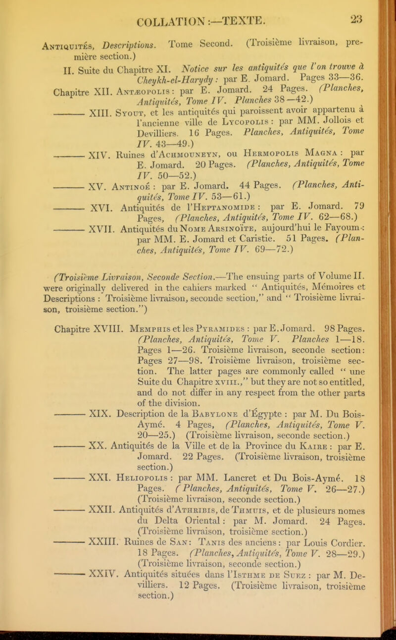 Antiquites, Descriptions. Tome Second. (Troisi^me li\Taison, pre- miere section.) IL Suite du Chapitre XL Notice sur les antiquites que Von trouve d Cheykh-el-Harydy : par E. Jomard. Pages 33—36. Chapitre XIL Ant^opolis : par E. Jomard. 24 Pages. (Planches, Antiquites, Tome IV. Planches 38—42.) XIIL Syout, et les antiquites qui paroissent avoir appartenu a I'ancienne ville de Lycopolis : par MM. JoUois et Devilliers. 16 Pages. Planches, Antiquites, Tome IV. 43—49.) XIV. Ruines d'AcHMOUNEYN, ou Hermopolts Magna : par E. Jomard, 20 Pages. (Planches, Antiquites, Tome IV. 50—52.) XV. Antinoe : par E. Jomard. 44 Pages. (Planches, Anti- quites, Tome IV. 53—61.) XVL Antiquites de rHEPTANOMiDE : par E. Jomard. 79 Pages, (Planches, Antiquites, Tome IV. 62—68.) XVII. Antiquites duNoME Arsinoite, aujourd'hui le Fayoum-: pai- MM. E. Jomard et Caristie. 51 Pages. (Plan- ches, Antiquites, Tome IV. 69—72.) (Troisieme Livruison, Seconde Section.—The ensuing parts of Volume II. were originally delivered in the cahiers marked  Antiquites, Menioires et Descriptions : Troisieme livraison, seconde section, and  Troisieme li\Tai- son, troisieme section.) Chapitre XVIII. Memphis et les Pyramides : par E. Jomard. 98 Pages. (Planches, Antiquites, Tome V. Planches 1—18. Pages 1—26. Troisieme liwaison, seconde section: Pages 27—98. Troisieme li\Taison, troisieme sec- tion. The latter pages are commonly called  une Suite du Chapitre xviii., but they are not so entitled, and do not chfFer in any respect from the other parts of the division. XIX. Description de la Babylone d'Egypte : par M. Du Bois- Aymc. 4 Pages, (Planches, Antiquites, Tome V. 20—25.) (Troisieme livraison, seconde section.) XX. Antiquites de la Ville et de la Province du Kaire : par E. Jomard. 22 Pages. (Troisieme livraison, troisieme section.) XXI. Heliopolis : par MM. Lancret et Du Bois-Aym^. 18 Pages. (Planches, Antiquit<^s, Tome V. 26—27.) (Troisieme livraison, seconde section.) XXII. Antiquites d'AxHRiBis, de Thmuis, et de plusieurs nomes du Delta Oriental: par M. Jomard. 24 Pages. (Troisieme livraison, troisieme section.) XXIII. Ruines de San: Tanis des anciens: par Louis Cordier. 18 Pages. (Planches, Antiquit(^s, Tome V. 28—29.) (Troisieme livraison, seconde section.) XXIV. Antiquites situc^es dans I'Isthme de Suez : par M. De- villiers. 12 Pages. (Troisieme livraison, troisieme section.)