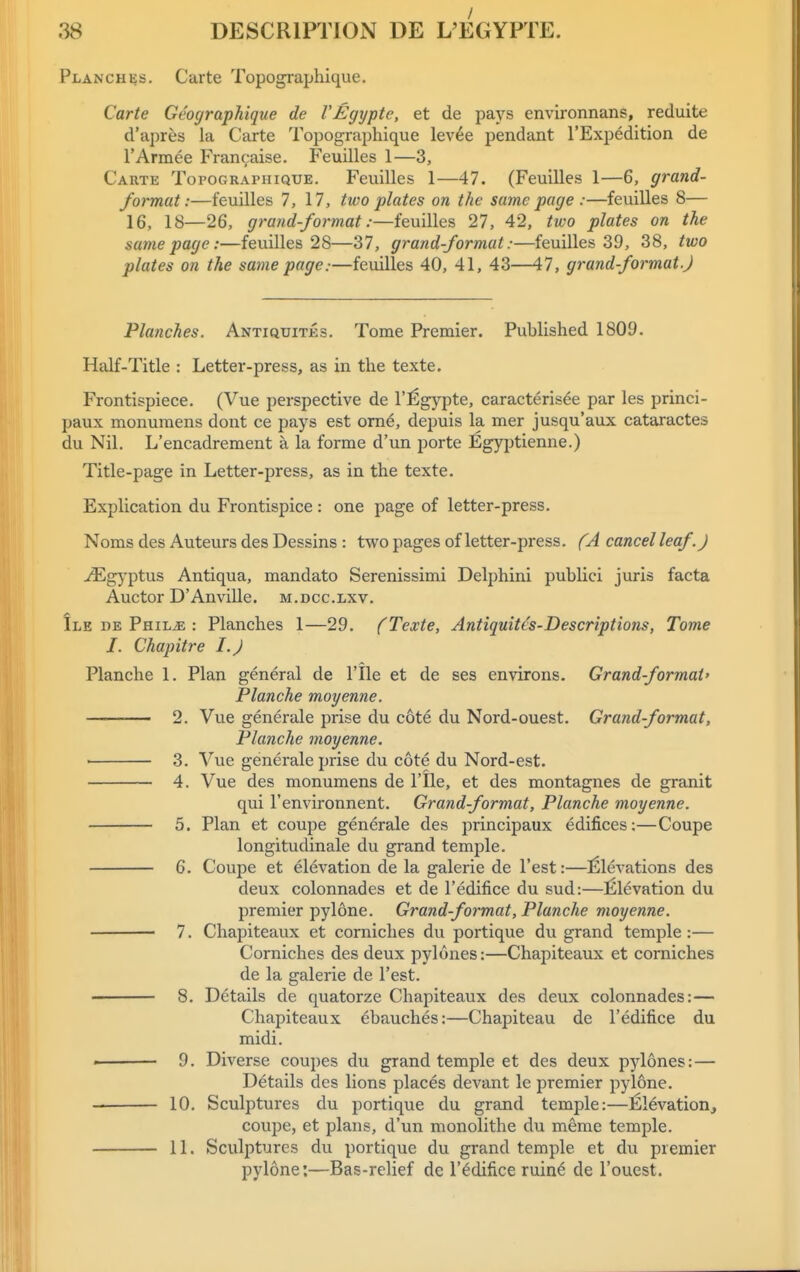 Planches. Carte Topographique. Carte Geographique de I'Egypte, et de pays environnans, reduite d'apres la Carte Topographique lev^e pendant I'Expedition de TArmee Francaise. Feuilles 1—3, Carte Topographique. Feuilles 1—47. (Feuilles 1—6, grand- format:—feuilles 7, 17, two plates on the same page :—feuilles 8— 16, 18—26, grand-format:—feuilles 27, 42, two plates on the same page:—feuilles 28—37, grand-format:—feuilles 39, 38, two plates on the same page:—feuilles 40, 41, 43—47, grand-format.) Planches. Antiquites. Tome Premier. Published 1809. Half-Title : Letter-press, as in the texte. Frontispiece. (Vue perspective de I'Egypte, caracterisee par les princi- paux monuraens dont ce pays est ome, depuis la mer jusqu'aux cataractes du Nil. L'encadrement a la forme d'un porte Egyjitienne.) Title-page in Letter-press, as in the texte. Explication du Frontispice : one page of letter-press. Noms des Auteurs des Dessins : two pages of letter-press. (A cancel leaf. J ^g}'ptus Antiqua, mandato Serenissimi Delphini publici juris facta Auctor D' Anville. m . d c c. lxv. Ile de PniLiE : Planches 1—29. (Texte, Antiquitcs-Descriptions, Tome I. Chapitre I.J Planche 1. Plan general de I'lle et de ses environs. Grand-format' Blanche moyenne. 2. Vue generale prise du cote du Nord-ouest. Grand-format, Planche moyenne. 3. Vue generale prise du cote du Nord-est. 4. Vue des monumens de I'lle, et des montagnes de granit qui I'environnent. Grand-format, Planche moyenne. 5. Plan et coupe generale des principaux edifices;—Coupe longitudinale du grand temple. 6. Coupe et elevation de la galerie de Test:—l^levations des deux colonnades et de I'edifice du sud:—Elevation du premier pylone. Grand-format, Planche moyenne. • 7. Chapiteaux et corniches du portique du grand temple :— Corniches des deux pylones:—Chapiteaux et corniches de la galerie de Test. 8. Details de quatorze Chapiteaux des deux colonnades:— Chapiteaux ebauches:—Chapiteau de I'edifice du midi. . 9. Diverse coupes du grand temple et des deux pylones: — Details des lions places devant le premier pylone. 10. Sculptures du portique du grand temple:—l^levation, coupe, et plans, d'un monolithe du meme temple. 11. Sculptures du portique du grand temple et du premier pylone:—Bas-relief de i'edifice ruin^ de I'ouest.