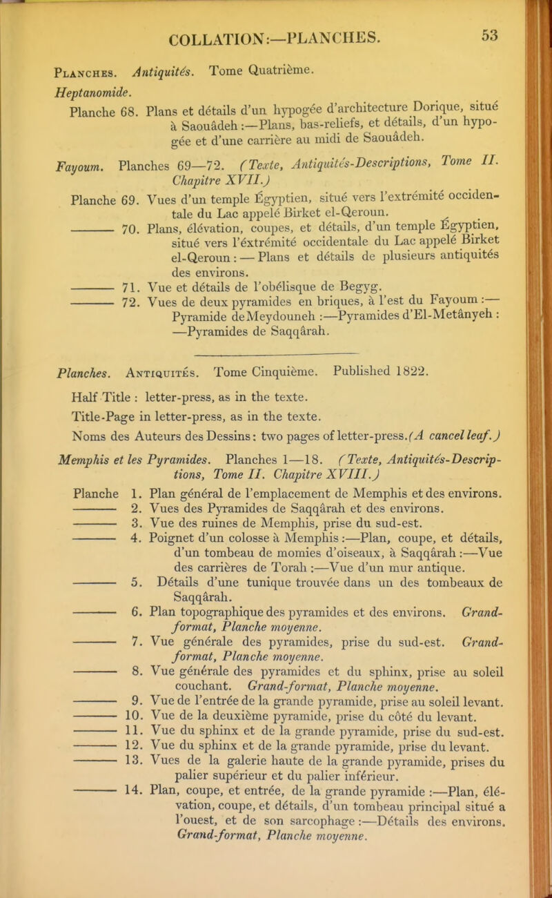 Planches. Antiquit^s. Tome Quatri^me. Heptanomide. Planche 68. Plans et details d'un hjT)ogee d'architecture Dorique, situ6 k Saouadeh:—Plans, bas-reliefs, et details, d'un hypo- gee et d'une carriere au midi de Saouadeh. Fayoum. Planches 69—72. (Texte, Antiquites-Bescriptions, Tome II. Chapitre XVII.J Planche 69. Vues d'un temple ^gyptien, situe vers I'extremite occiden- tale du Lac appele Birket el-Qeroun. 70. Plans, elevation, coupes, et details, d'un temple Egyptien. situe vers I'extremite occidentale du Lac appel6 Birket el-Qeroun : — Plans et details de plusieurs antiquit^s des environs. 71. Vue et details de I'ob^lisque de Begyg. 72. Vues de deux pyramides en briques, k Test du Fayoum :— Pyramide deMeydouneh :—Pyramides d'El-Metelnyeh : —Pyramides de SaqqEirah. Planches. Antxquites. Tome Cinquieme. Published 1822. Half Title : letter-press, as in the texte. Title-Page in letter-press, as in the texte. Noms des Auteurs desDessins: two pages of letter-press, cancel leaf. J Memphis et les Pyramides. Planches 1—18. f Texte, Antiquit^s-Descrip- tions, Tome II. Chapitre XVIII. J Planche 1. Plan general de I'emplacement de Memphis et des environs. 2. Vues des Pyramides de Saqqarah et des environs. 3. Vue des mines de Memphis, prise du sud-est. 4. Poignet d'un colosse a Memphis :—Plan, coupe, et details, d'un tombeau de momies d'oiseaux, a Saqqarah:—Vue des carriferes de Torah :—Vue d'un mur antique. 5. Details d'une tunique trouvee dans un des tombeaux de Saqqarah. 6. Plan topographique des pyramides et des environs. Grand- format, Planche moyenne. 7. Vue generale des pyramides, prise du sud-est. Grand- format, Planche moyenne. 8. Vue generale des pyramides et du sphinx, prise au soleil couchant. Grand-format, Planche moyenne. 9. Vue de I'entrde de la grande pyramide, prise au soleil levant. 10. Vue de la deuxidme pyramide, prise du cote du levant. 11. Vue du sphinx et de la grande pyramide, prise du sud-est. 12. Vue du sphinx et de la grande pyramide, prise du levant. 13, Vues de la galerie haute de la grande pyramide, prises du palier superieur et du palier inf^rieur. 14. Plan, coupe, et entree, de la grande pyramide :—Plan, €[€- vation, coupe, et details, d'un tombeau principal situe a I'ouest, et de son sarcophage:—Details des environs. Grand-format, Planche moyenne.