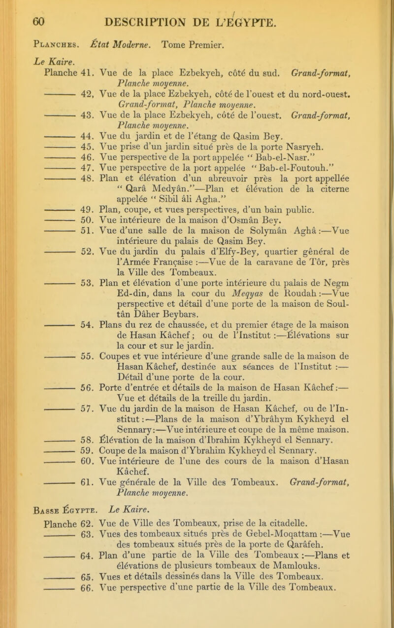 Planches. Etat Moderne. Tome Premier. Le Kaire. Planche 41, Vue de la place Ezbekyeh, c6t6 du sud. Grand-format, Planche moyenne. 42, Vue de la place Ezbekyeh, c6t6 de I'ouest et du nord-ouest. Grand-format, Planche moyenne. 43. Vue de la place Ezbekyeh, cote de I'ouest. Grand-format, Planche moyenne. 44. Vue du jardin et de I'etang de Qasim Bey. 45. Vue prise d'un jardin sitae pres de la porte Nasryeh. 46. Vue perspective de la portappelee  Bab-el-Nasr. 47. Vue perspective de la port appelee  Bab-el-Foutouh. 48. Plan et elevation d'un abreuvoir pr^s la port appellee  Qara Medyan.—Plan et elevation de la citerne appelee  Sibil ali Agha. 49. Plan, coupe, et vues perspectives, d'un bain public. .50. Vue interieure de la maison d'Osman Bey. 51. Vue d'une salle de la maison de Solyman Agha :—Vue interieure du palais de Qasim Bey. 52. Vue du jardin du palais d'Elfy-Bey, quartier general de I'Armee Francaise :—Vue de la caravane de Tor, pr^s la Ville des Tombeaux. 53. Plan et Elevation d'une porte interieure du palais de Negm Ed-din, dans la cour du Meqyas de Roudah:—Vue perspective et detail d'une porte de la maison de Soul- tan Daher Beybars. 54. Plans du rez de chaussde, et du premier etage de la maison de Hasan Kachef; ou de I'lnstitut:—Elevations sur la cour et sur le jardin. 55. Coupes et vue interieure d'une grande salle de la maison de Hasan Kachef, destin^e aux seances de I'lnstitut :— Detail d'une porte de la cour. 56. Porte d'entree et details de la maison de Hasan Kachef:— Vue et details de la treille du jardin. 57. Vue du jardin de la maison de Hasan Kachef, ou de I'ln- stitut:—Plans de la maison d'Ybrahym Kykheyd el Sennary:—Vue interieure et coupe de la meme maison. 58. Elevation de la maison d'Ibrahim Kykheyd el Sennary. 59. Coupe de la maison d'Ybrahim Kykheyd el Sennary. . 60. Vue interieure de I'une des cours de la maison d'Hasan Kachef. 61. Vue generale de la Ville des Tombeaux. Grand-format, Planche moyenne. Basse :Egypte. Le Kaire. Planche 62. Vue de Ville des Tombeaux, prise de la citadelle. 63. Vues des tombeaux situes pres de Gebel-Moqattam ;—Vue des tombeaux situes pres de la porte de Qarafeh. 64. Plan d'une partie de la Ville des Tombeaux:—Plans et ^l^vations de plusieurs tombeaux de Mamlouks. 65. Vues et details dessinesdans la Ville des Tombeaux. 66. Vue perspective d'une partie de la Ville des Tombeaux.