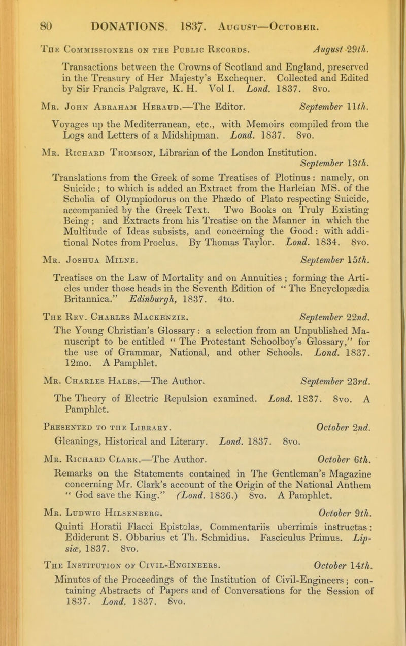 The Commissioners on the Public Records. August Idih. Transactions between the Crowns of Scotland and England, preserved in the Treasury of Her Majesty's Exchequer. Collected and Edited by Sir Francis Palgrave, K. H. Vol I. Lond. 1837. 8vo. Mr. John Abraham Heraud.—^The Editor. September llth. Voyages up the Mediterranean, etc., with Memoirs compiled from the Logs and Letters of a Midshipman. Lond. 1837. 8vo. Mr. Richard Thomson, Librarian of the London Institution. September I3th. Translations from the Greek of some Treatises of Plotinus: namely, on Suicide ; to which is added an Extract from the Harleian MS. of the Scholia of Olympiodorus on the Phaedo of Plato respecting Suicide, accompanied by the Greek Text. Two Books on Truly Existing Being ; and Extracts from his Treatise on the Manner in w'hich the Multitude of Ideas subsists, and concerning the Good: with addi- tional Notes from Proclus. By Thomas Taylor. Lond. 1834. 8vo. Mr. Joshua Milne. September \5th. Treatises on the Law of Mortality and on Annuities ; forming the Arti- cles under those heads in the Seventh Edition of  The Encyclopaedia Britannica. Edinburgh, 1837. 4to. The Rev, Charles Mackenzie. September 22nd. The Young Christian's Glossary: a selection from an Unpublished Ma- nuscript to be entitled  The Protestant Schoolboy's Glossary, for the use of Grammar, National, and other Schools. Lond. 1837. 12mo. A Pamphlet. Mr. Charles Hales.—The Author. September 22rd. The Theory of Electric Repulsion examined. Lond. 1837. 8vo. A Pamphlet, Presented to the Library. October 2nd. Gleanings, Historical and Literaiy. Lond. 1837. 8vo. Mr. Richard Clark.—The Author. October 6th. Remarks on the Statements contained in The Gentleman's Magazine concerning Mr. Clark's account of the Origin of the National Anthem  God save the King. fLond. 18'36.) 8vo. A Pamphlet. Mr. Ludwig Hilsenberg. October 9th. Quinti Horatii Flacci Epistolas, Commentariis uberrimis instructas: Ediderunt S. Obbarius et Th. Schmidius. Fasciculus Primus. Lip- sia, 1837. 8vo. The Institution of Civil-Engineers. October lAth. Minutes of the Proceedings of the Institution of Civil-Engineers; con- taining Abstracts of Papers and of Conversations for the Session of 1837. Lond. 1837. 8vo.