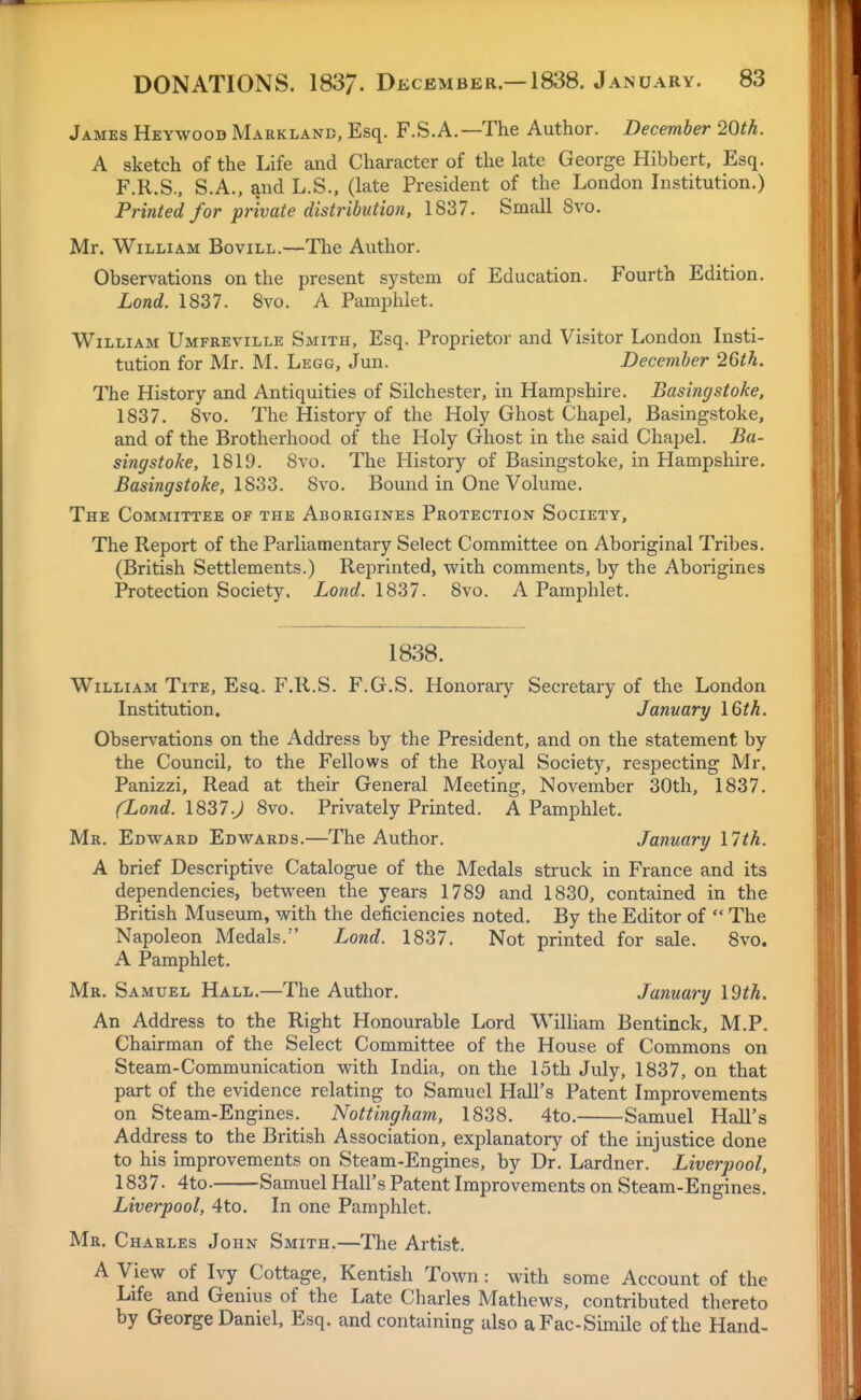 James Heywood Marklanb, Esq. F.S.A.—The Author. December 20th. A sketch of the Life and Character of the late George Hibbert, Esq. F.R.S., S.A., and L.S.. (late President of the London Institution.) Printed for private distribution, 1837. Small 8vo. Mr. William Bovill.—The Author. Observations on the present system of Education. Fourth Edition. Lond. 1837. 8vo. A Pamphlet. William Umfreville Smith, Esq. Proprietor and Visitor London Insti- tution for Mr. M. Legg, Jun. December 2Qth. The History and Antiquities of Silchester, in Hampshire. Basingstoke, 1837. 8vo. The History of the Holy Ghost Chapel, Basingstoke, and of the Brotherhood of the Holy Ghost in the said Chapel. Ba- singstoke, 1819. 8vo. The History of Basingstoke, in Hampshire. Basingstoke, 1833. 8vo. Bound in One Volume. The Committee of the Aborigines Protection Society, The Report of the Parliamentary Select Committee on Aboriginal Tribes. (British Settlements.) Reprinted, with comments, by the Aborigines Protection Society. Lond. 1837. 8vo. A Pamphlet. 1838. William Tite, Esq. F.R.S. F.G.S. Honorary Secretary of the London Institution. January \Qth, Observations on the iVddress by the President, and on the statement by the Council, to the Fellows of the Royal Society, respecting Mr. Panizzi, Read at their General Meeting, November 30th, 1837. (Lond. 1837.J 8vo. Privately Printed. A Pamphlet. Mr. Edward Edwards.—The Author. January \7th. A brief Descriptive Catalogue of the Medals struck in France and its dependencies, between the years 1789 and 1830, contained in the British Museum, with the deficiencies noted. By the Editor of  The Napoleon Medals.' Lond. 1837. Not printed for sale. 8vo. A Pamphlet. Mr. Samuel Hall.—The Author. January I9t7i. An Address to the Right Honourable Lord William Bentinck, M.P. Chairman of the Select Committee of the House of Commons on Steam-Communication with India, on the 15th July, 1837, on that part of the evidence relating to Samuel Hall's Patent Improvements on Steam-Engines. Nottingham, 1838. 4to. Samuel Hall's Address to the British Association, explanatory of the injustice done to his improvements on Steam-Engines, by Dr. Lardner. Liverpool, 1837. 4to. Samuel Hall's Patent Improvements on Steam-Engines. Liverpool, 4to. In one Pamphlet. Mr. Charles John Smith.—The Artist. A View of Ivy Cottage, Kentish Town: with some Account of the Life and Genius of the Late Charles Mathews, contributed thereto by George Daniel, Esq. and containing also aFac-Simile of the Hand-