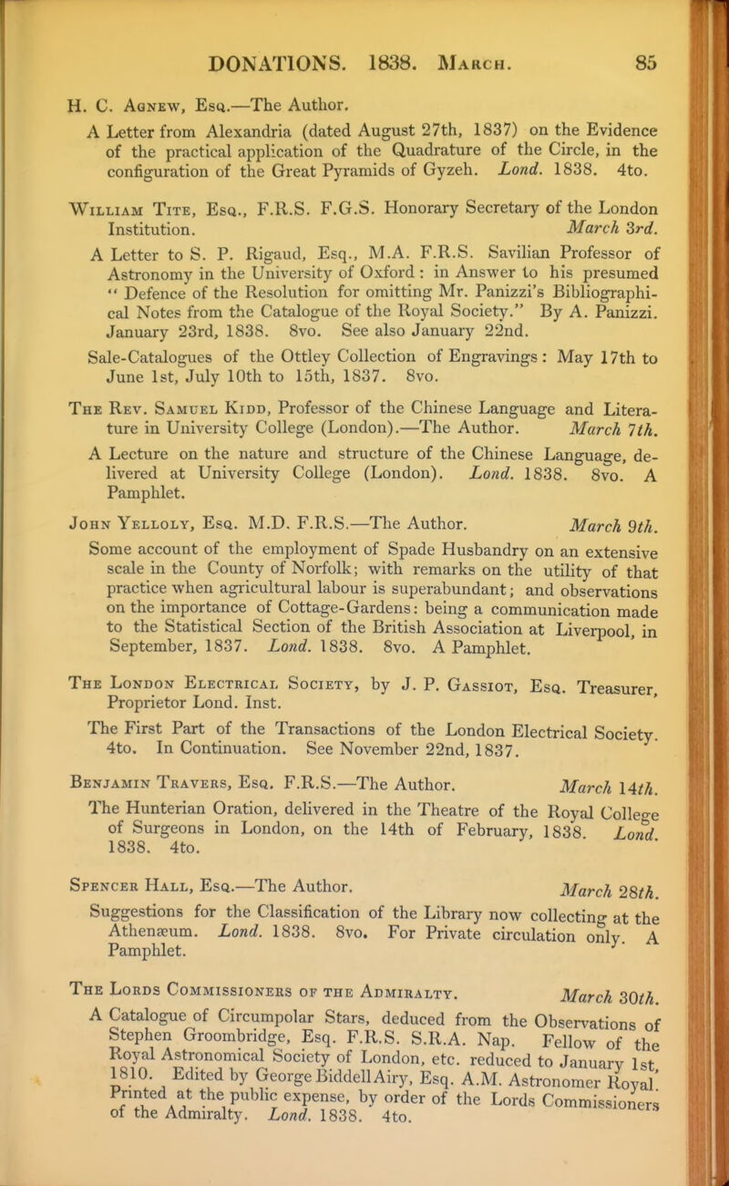 H. C. Aqnew, Esq.—The Author. A Letter from Alexandria (dated August 27th, 1837) on the Evidence of the practical application of the Quadrature of the Circle, in the configuration of the Great Pyramids of Gyzeh. Lond. 1838. 4to. William Tite, Esq., F.R.S. F.G.S. Honorary Secretary of the London Institution. March 3rd. A Letter to S. P. Rigaud, Esq., M.A. F.R.S. SaviHan Professor of Astronomy in the University of Oxford : in Answer to his presumed  Defence of the Resolution for omitting Mr. Panizzi's Bibliographi- cal Notes from the Catalogue of the Royal Society. By A. Panizzi. January 23rd, 1838. 8vo. See also January 22nd. Sale-Catalogues of the Ottley Collection of Engravings: May 17th to June 1st, July 10th to 15th, 1837. 8vo. The Rev. Samuel Kidd, Professor of the Chinese Language and Litera- ture in University College (London).—The Author. March 7th, A Lecture on the nature and structure of the Chinese Language, de- livered at University College (London). Lond. 1838. 8vo. A Pamphlet. John Yelloly, Esq. M.D. F.R.S,—The Author. March 9th. Some account of the employment of Spade Husbandry on an extensive scale in the County of Norfolk; with remarks on the utility of that practice when agricultural labour is superabundant; and observations on the importance of Cottage-Gardens: being a communication made to the Statistical Section of the British Association at Liverpool in September, 1837. Lond. \828. 8vo. A Pamphlet. The London Electrical Society, by J. P. Gassiot, Esq. Treasurer Proprietor Lond. Inst. The First Part of the Transactions of the London Electrical Society. 4to. In Continuation. See November 22nd, 1837. Benjamin Travers, Esq. F.R.S.—The Author. March I4th The Hunterian Oration, delivered in the Theatre of the Royal Colle-e of Surgeons in London, on the 14th of February, 1838 Lond 1838. 4to. Spencer Hall, Esq.—The Author. March 28th Suggestions for the Classification of the Library now collecting at the Athenaeum. Lond. 1838. 8vo. For Private circulation only. A Pamphlet. The Lords Commissioners of the Admiralty. March 80th A Catalogue of Circumpolar Stars, deduced from the Observations of Stephen Groombridge, Esq. F.R.S. S.R.A. Nap. Fellow of the Royal Astronomical Society of London, etc. reduced to January 1st 1810. Edited by George BiddellAiry, Esq. A.M. Astronomer Royal' f ^ the public expense, by order of the Lords Commissioners of the Admiralty. Lond. 1838. 4to.