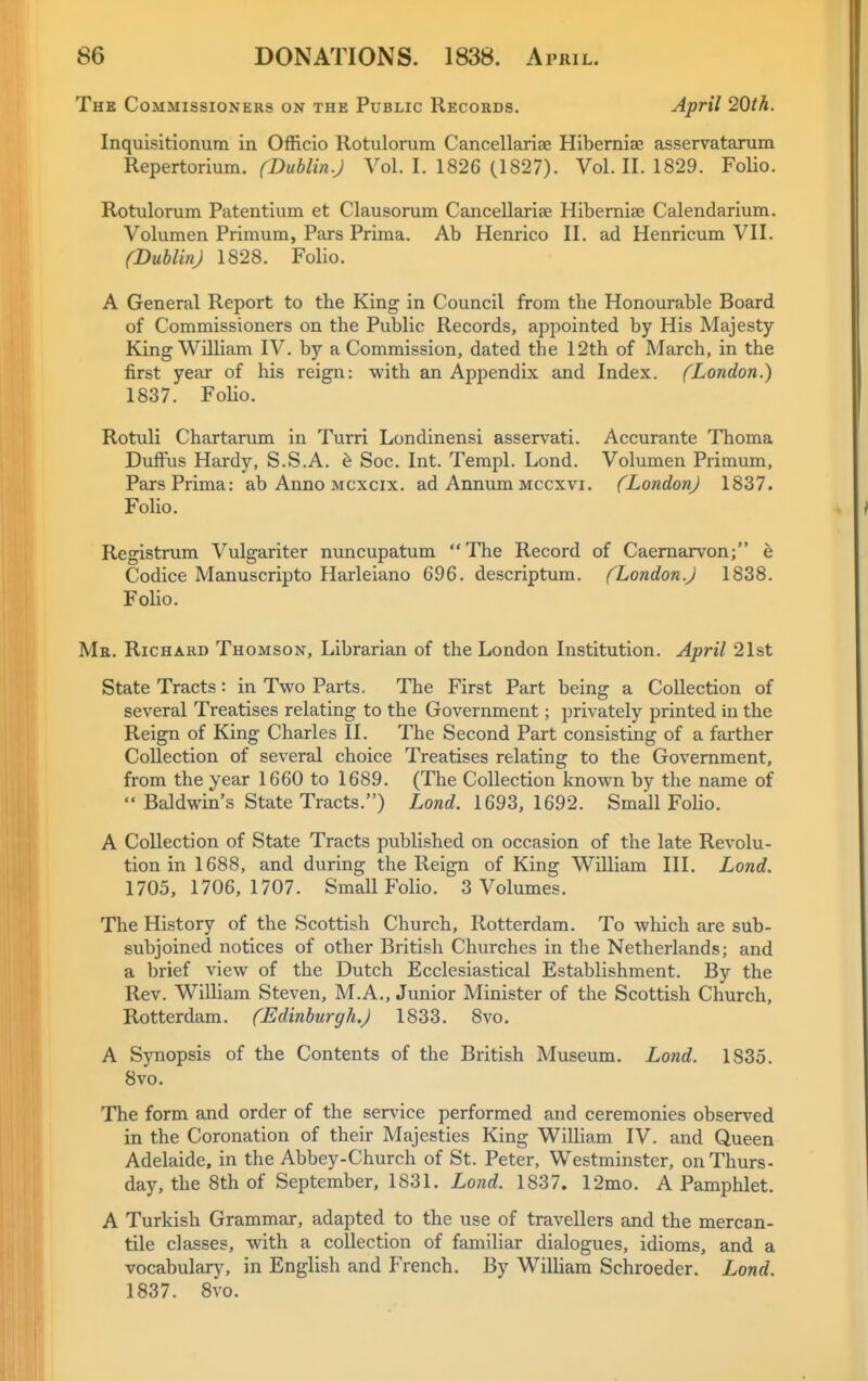 The Commissioners on the Public Records. April 20th. Inquisitionutn in Officio Rotulonim Cancellariae Hibernise asservatarum Repertormm. fDublin.J Vol. I. 1826 (1827). Vol. II. 1829. Folio. Rotulorum Patentium et Clausorum CanceDariae Hibernise Calendarium. Volumen Primum, Pars Prima. Ab Henrico II. ad Henricum VII. (DubUn) 1828. Folio. A General Report to the King in Council from the Honourable Board of Commissioners on the Public Records, appointed by His Majesty King William IV. by a Commission, dated the 12th of March, in the first year of his reign: with an Appendix and Index. (London.) 1837. Folio. Rotuli Chartarum in Turri Londinensi asservati. Accurante Thoma DuflFus Hardy, S.S.A. h Soc. Int. Tempi. Lond. Volumen Primum, Pars Prima: ab Anno mcxcix. ad Annum mccxvi. (London) 1837. Folio. Registrum Vulgariter nuncupatum The Record of Caernarvon; 6 Codice Manuscripto Harleiano 696. descriptum. (London.) 1838. Folio. Mr. Richard Thomson, Librarian of the London Institution. April 21st State Tracts: in Two Parts. The First Part being a Collection of several Treatises relating to the Government; privately printed in the Reign of King Charles II. The Second Part consisting of a farther Collection of several choice Treatises relating to the Government, from the year 1660 to 1689. (The Collection known by the name of  Baldwin's State Tracts.) Lowc^. 1693, 1692. Small Folio. A Collection of State Tracts published on occasion of the late Revolu- tion in 1688, and during the Reign of King William III. Lond. 1705,1706,1707. Small Folio. 3 Volumes. The History of the Scottish Church, Rotterdam. To which are sub- subjoined notices of other British Churches in the Netherlands; and a brief view of the Dutch Ecclesiastical Establishment. By the Rev. William Steven, M.A., Junior Minister of the Scottish Church, Rotterdam. (Edinburgh.) 1833. 8vo. A Synopsis of the Contents of the British Museum. Lond. 1835. 8vo. The form and order of the service performed and ceremonies observed in the Coronation of their Majesties King WilHam IV. and Queen Adelaide, in the Abbey-Church of St. Peter, Westminster, on Thurs- day, the 8th of September, 1831. Lond. 1837. 12mo. A Pamphlet. A Turkish Grammar, adapted to the use of travellers and the mercan- tile classes, with a collection of familiar dialogues, idioms, and a vocabulary, in English and French. By William Schroeder. Lond. 1837. 8vo.