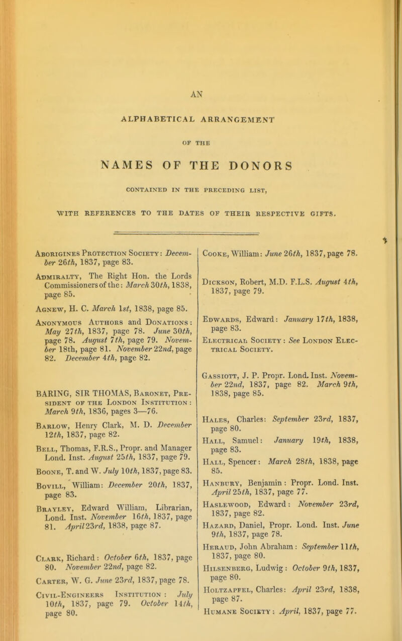 AN ALPHABETICAL ARRANGEMENT OF THE NAMES OF THE DONORS CONTAINED IN THE PRECEDING LIST, WITH REFERENCES TO THE DATES OF THEIR RESPECTIVE GIFTS. Aborigines Protection Society : Decem- ber 2&th, 1837, page 83. Admiralty, The Right Hon. the Lords Commissioners of the: MarchZOth, 1838, page 85. Agnew, H. C. March 1st, 1838, page 85. Anonymous Authors and Donations : May 21th, 1837, page 78. June 2,0th, page 78. August 7th, page 79. Novem- ber 18th, page 81. November 22nd, Tpa.ge 82. December 4th, page 82. BARING, SIR THOMAS, Baronet, Pre- sident OF THE London Institution : March 9th, 1836, pages 3—76. Barlow, Henrv Clark, M. D. December \2th, 1837, page 82. Bell, Thomas, F.R.S., Propr. and Manager Lond. Inst. August 2bth, 1837, page 79. BooNE, T. and W. July lOth, 1837, page 83. Bovill, William: December 20th, 1837, page 83. Brayley, Edward William, Librarian, Lond. Inst. November I6th, 1837, page 81. Aprimrd, 1838, page 87. Clark, Richard : October 6th, 1837, page 80. November 22nd, page 82. Carter, W. G. June 2Zrd, 1837, page 78. Civil-Engineers Institution : Julif 10th, 1837, page 79. October Uth, page 80. Cooke, M'^illiam: June 26th, 1837, page 78, Dickson, Robert, M.D. F.L.S. August 4th, 1837, page 79. Edwards, Edward: January \7th, 1838, page 83. Electricai: Society : See London Elec- trical Society. Gassiott, J. P. Propr. Lond- Inst. Novem- ber 22nd, 1837, page 82. March 9th, 1838, page 85. Hales, Charles: September 2Zrd, 1837, page 80. Hall, Samuel: January \9th, 1838, page 83. Hall, Spencer: March 28/A, 1838, page 85. Hanbury, Benjamin : Propr. Lond. Inst. April 2blh, 1837, page 77. Haslewood, Edward: November 23rd, 1837, page 82. Hazard, Daniel, Propr. Lond. Inst. June 9th, 1837, page 78. Heraud, John Abraham : September lith, 1837, page 80. Hilsenberg, Ludwig : October 9th, 1837, page 80. Holtzapfel, Charles: April 2?>rd, 1838, page 87. Humane Society: April, 1837, page 77.