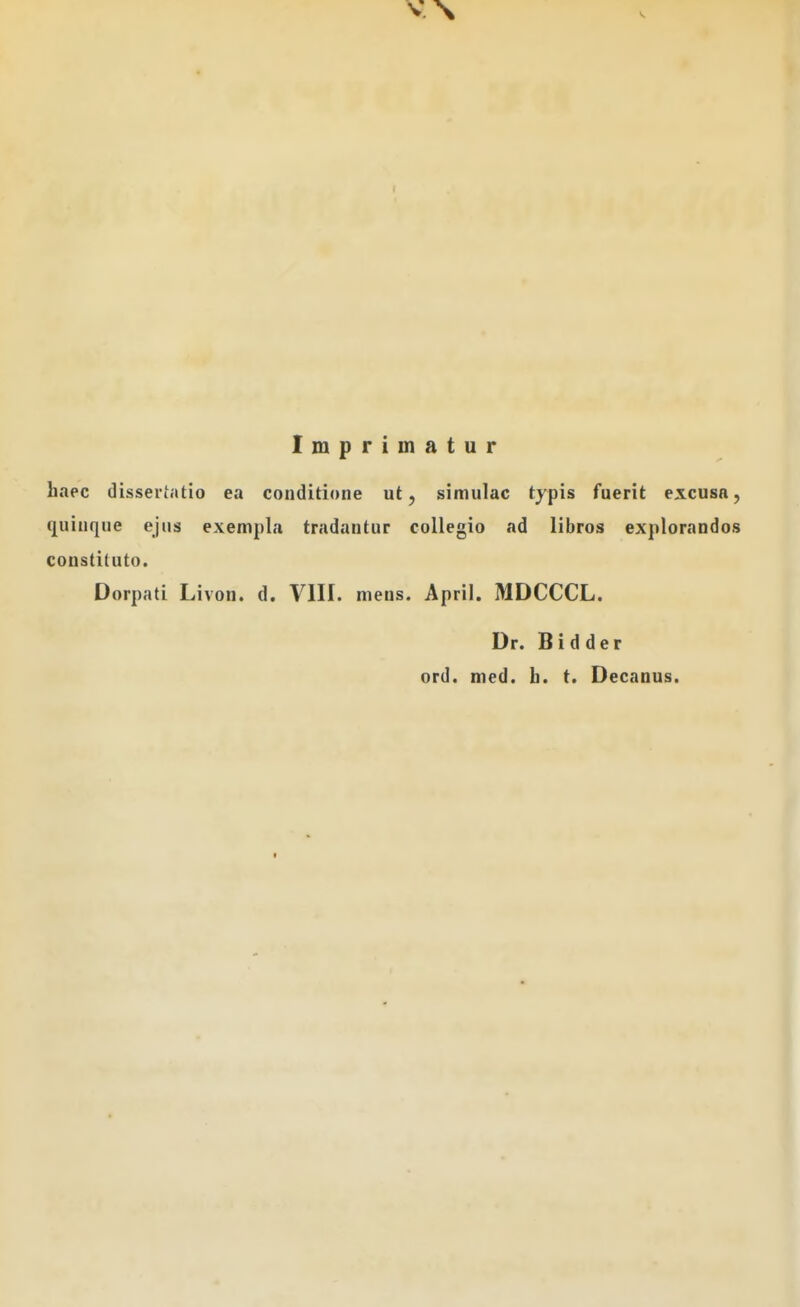 Imprimatur haec dissertatio ea conditione ut, simulac typis fuerit excusa, quinque ejus exempla tradantur collegio ad libros explorandos constituto. Dorpati Livon. d. VIII. mens. April. MDCCCL. Dr. Bidder ord. med. h. t. Decanus.