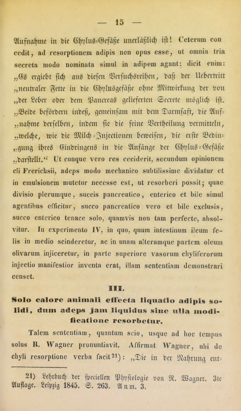 5lufuarttue itt bie (£f}i)Iu^@ef<tt5e uuerlcigltd) tfi! Ceternm con cedit, ad resorptionem adipis non opus esse, ut omnia tria secreta modo nominata simul in adipem agant; dicit enim: „(S3 ercjicot ftd) aug biefcn aSerfuc^re^ett, ba§ bcr Ue&errritt „ttetttraler gette iu bie @r/tylu3cjefafje of)nc SWrtotrfurtg ber toou „ber £efcer ober bem ^ancreaS cjeliefertett (Secrete utocjftcr; tfi. .,S3eibc oeforbent titbejj, cjcmcittfam mtt bem SDavmfafr, bie Q(uf= ,;nar)me berfelfcm, iubcttt fie bie fcine 23ertf)ctluug Derntitrcln, 7.roeIcr)e, roie bic SCiitcr; ^^njccttonen oeroeifett, bie crfte 33ebtn= ,.gtmcj tr/re3 ©ittbrincjcttS trt bie 5lnfdncje ber (StytyluS = ©efct jje .jbarfreluV*' Ut cunque vero res ceciderit, secundum opinionem c!i Frerichsii, adeps modo mechanico subtilissime dividatur et in erauisionem mutetur necesse est, ut resorberi possit^ quae divisio pleruinque, succis pancreatico, enterico et bile simul agentibus efficitnr, succo pancreatico vero et bile exclusis, succo enterico tenace solo, quamvis non tam perfecte, absol- vitur. In experimento IV, in quo, quum intestinum ileum fe- lis in medio scinderetur, ac in unam alteramque partem oleum olivarum injiceretur^ in partc superiore vasorum chyliferorum injectio manifestior inventa erat, illam sententiam demonstrari censet. III. Solo calore animali effecta liquatio adipis so- lidi, dum adeps jam liquidus sine ulla modi- ficatioue resorbctur. Talem sententiam, quantum scio, usque ad hoc tempus solus R. Wagner pronuntiavit. Affirmat Wagner, ubi de chyli resorptione verba facit**): „SDfc in bcr ^vuncj ertk 21) Set)rbud) ber fpcctellcn ^ftolocjte »ott 91. 2Bagttcr. 3te Sluflacje. Setyjig 1845. <S. 263. % n m. 3.