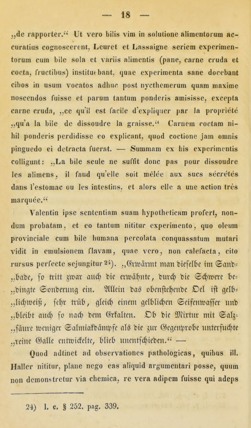 ,,de rapporter. Ut vero bilis vim in solulione alimentorura ac- euratius cognoscerent, Leuret et Lassaigne seriem experimen- torum cum bile sola et variis aiimentis (pane, carne cruda et coeta, fructibus) institut bant. quae experimenta sane docebant cibos in usum vocatos adhuc post nycthemerum quam maxime noscendos fuisse et parum tantum ponderis amisisse, excepta carne cruda, ,.ce qu'il est facile d'expliquer par la propriete „qua la biie de dissoudre la graisse. Carnem roctam ni- hil ponderis perdidisse eo explicant, quod coctione jam omnis pinguedo ei detracta fuerat. — Summam ex his experimentis colligunt: ..La bile seule ne suffit donc pas pour dissoudre les alimens, il faud qu'elle soit melee aux sucs secretes dans 1'estoraac ou les intestins. et alors elle a une action tres marquee. Valentin ipse sententiam suam hypotheticam profert, non- dum probatam. et eo tantum nititur experiraento, quo oleum provinciale cum bile humana percolata conquassatum mutari vidit in eraulsionem flavam, quae vero, non calefacta, cito rnrsus perfecte sejungitur 24). ,,(hwdvmt man biefeflje im ©anb= ,.t>abe, fo tvttt $uKa aucfy bic evmdt)nte, buvcfy btc ©<$mcre fte= ..bingte ©onbevuncj etu. 2If(cin ba3 ooenfter)eube £>el tft cjelo= „-ft$ftet$, fcl)v tvufc, cjlctct) cinem cjeIoIict)cn ©ctfcurcaffev mtb ..oletbt aucl) fo nacf) bem (Srfalten. bic SJJfrtttt mtt ©alj- .,fduve rocntcjcv ©almiaftanfyfe aTS bte juv @egcn^vot»c untevfua)te ..vetuc (Mte cnhincMrc, Dltco uucntfct)ieben. — Quod adtinet ad observationes pathologicas, quibus ill. Haller nititur, plane nego eas aliquid argumentari posse, quum non demonstretur via chemica. re vera adipem fuisse qui adeps 24) i. c. § 252. png. 339.