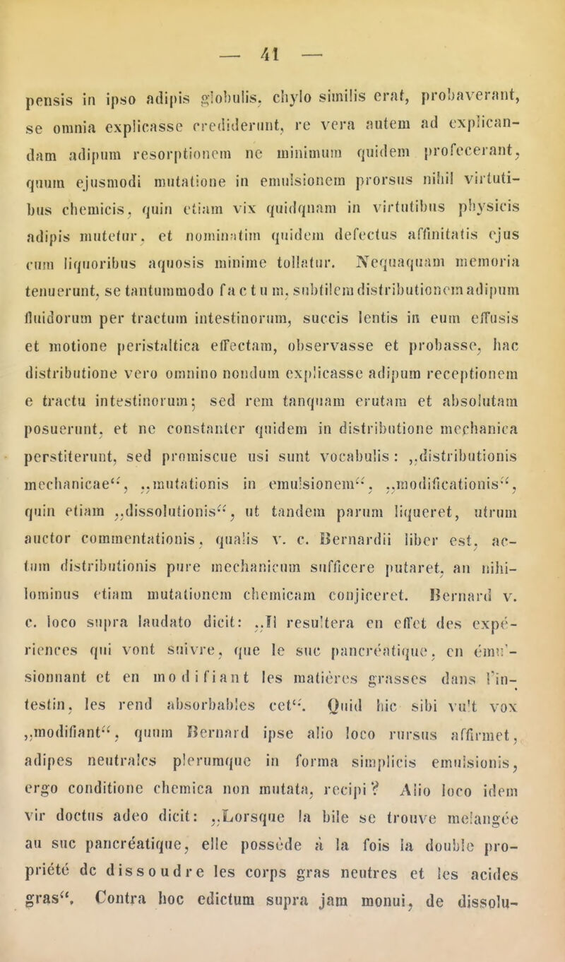 pensis in ipso adipis globulis, chylo similis erat, probaverant, se omnia expiicasse erediderunt, re vcra nutem ad explican- dam adipum resorptionem nc minimum quidem profecerant, quuin ejusmodi mutatione in emulsionem prorsus nihil virtuti- bus chemicis. quin etiam vix quidqnam in virtutibus pbysicis adipis mutetar, et nominatim quidem defectus affinitatis ejus cnm liquoribus aquosis minime tollatur. Neqaaquam memoria tenueront, se tantummodo fa c t u m, snbtiieradistributionemadipum fluidorum per tractum intestinorum, succis lentis in eum eflusis et motione peristaltica elFectam, ohservasse et probasse, hac distributione vero omnino nondum explicasse adipum receptionem e tractu intestinorum 5 sed rem tanquam erutam et absolutam posuerunt, et ne constanter quidem in distributione mcchanica perstiterunt, sed proraiscue usi sunt vocabulis : „distributionis meehanicae'-', ,,mutationis in eroulsionem, .jraodificationis, quin etiara ..dissolutionis-, ut tandera parum liqueret, utrum auctor commentationis. qualis v. c. Bernardii libcr est, ac- tnra distributionis pure mechanicum snfficere putaret, an nihi- lominus etiam mutationem chemicam conjiceret. Bernard v. c. loco supra laudato dicit: resultera cn effet des expe- riences qui vont snlVre, que le suc pancreatique. cn (■mv. - sionnant et en modifiant les matieres grasses dans I'in- testin, les rend absorbables cct'-'. Quid hic sibi va!t vox ,.modifiant, quuin Bernard ipse a!io loco rnrsus affirmet, adipes neutralcs plernmque in forma simplicis emulsionis, ergo conditione chcmica non mutata. recipi ? Aiio loco idem vir doctus adeo dicit: ,.Lorsque la bile se tronve mclangee au suc pancreatique, elle posscde a la fois la double pro- prietc dc dissoudre les corps gras neutres et les acides gras, Contra hoc edictum supra jam monui, de dissolu-