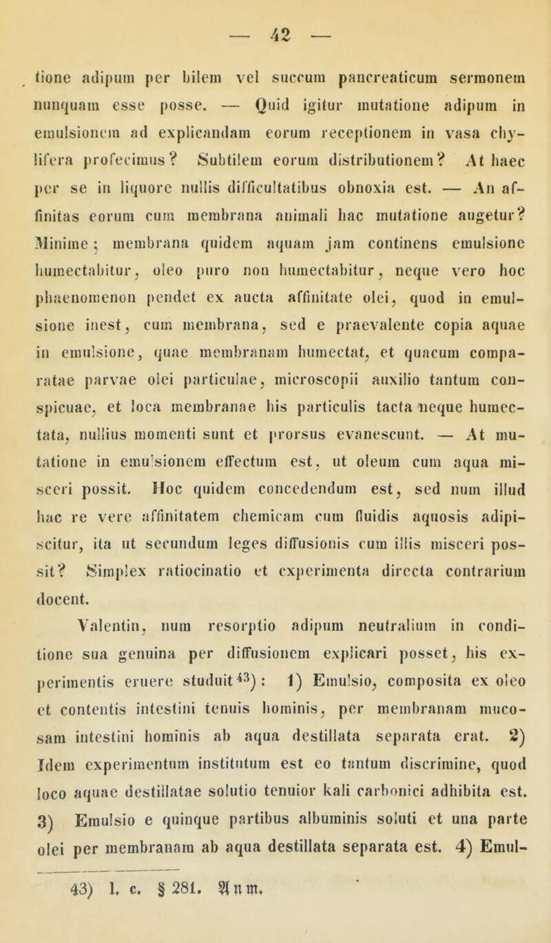 tione adipuin per bilem vel succum pancreaticum sermonem nunquara esse posse. — Quid igitur mutatione adipum in emulsioncm ad explicandam eorum receptionem in vasa chy- lifera profecimus? Subtiiem eoruni distributionem? At haec per se in liquore nullis difticultatibus obnoxia est. — An af- fmitas eorum cum membrana animali hac mutatione augetur? Minime; membrana quidem aquam jam continens emulsione humectabitur, oleo puro non humectabitur, neque vero hoc phaenomenon pendet ex aucta affmitate olei, quod in emul- sione inest, cum membrana, sed e praevalente copia aquae in einulsione, quae membranam humectat, et quacum compa- ratae parvae olei particulae, microscopii auxilio tantum con- spicuae, et loCa membranae his particulis tacta neque humec- tata, nullius momenti snnt et prorsus evanescunt. — At mu- tatione in emulsionem effectum est, ut oleum cum aqua mi- sccri possit. Hoc quidem concedendum est, sed num illud hac re vere affinitatem chemicam cum (luidis aquosis adipi- scitur, ita ut secundum leges diiTusionis cum iliis misceri pos- sit? SimpSex ratiocinatio et cxperimenta directa contrarium docent. Valentin, num resorptio adipum neutralium in condi- lione sua genuina per diffusioncm expiicari posset, his ex- perimentis eruere studuit43): 1) Emulsio, composita ex oleo et contentis intestini tenuis hominis, per membranam muco- sam intestini hominis ab aqua destillata separata erat. 2) Idem experimentum institiitum est eo tantum discrimine, quod loco aquae destiilatae solutio tenuior kali carbonici adhibita est. 3) Emulsio e quinque partibus albuminis soiuti et una parte olei per membranara ab aqua destillata separata est. 4) Emul- 43) 1, c. § 281. 5tnm.