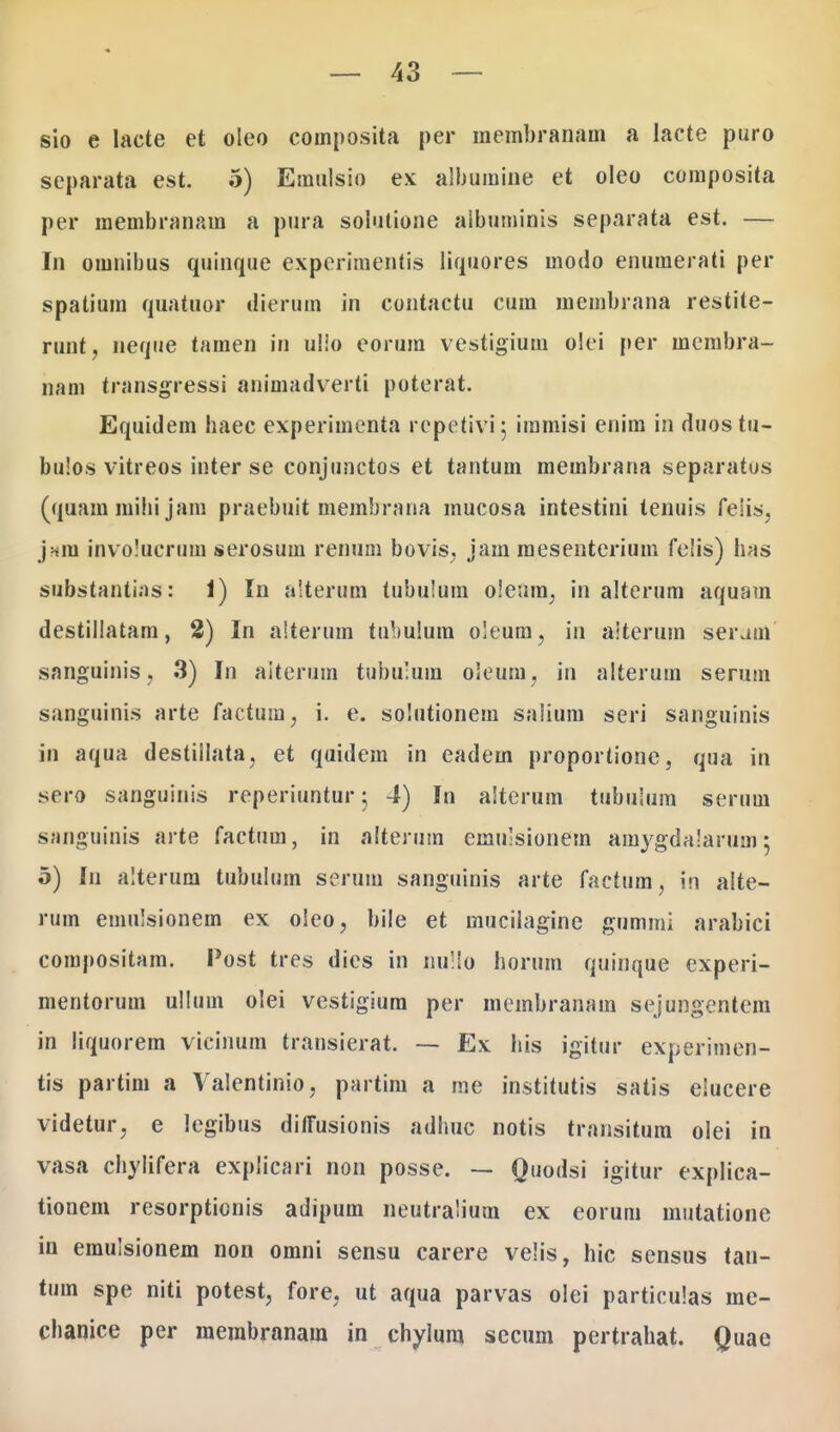 sio e lacte et oleo composita per membranam a lacte puro separata est. 5) Emulsio ex albumine et oleo composita per raembranam a pura soiutione aibuminis separata est. — In omnibus quinque experimentis liquores inodo enumerati per spatium quatuor dierum in contactu cum membrana restite- runt, neque tamen in ulio eorum vestigium olei per membra- nam transgressi animadverti poterat. Equidem haec experimenta repetivij immisi enim in duostu- bu!os vitreos inter se conjunctos et tantum membrana separatus (quam mihi jam praebuit membrana mucosa intestini tenuis feiis, jnm involucrum serosum renum bovis, jam mesenterium felis) has substantias: 1) In alterum tubuium o!e;im, in alterum aquam destillatam, 2) In alterum tubulura oleum, in aiterum seram sanguinis, 3) In aiterum tubu:um oleum, in alterum serum sanguinis arte factum, i. e. soiutionem salium seri sanguinis in aqua destiilata, et quidem in eadem proportione, qua in sero sanguinis reperiuntur ; 4) In alterum tubulum serum sanguinis arte factum, in alterum emulsionem amygdalarusn 5 5) In alterum tubuium serum sanguinis arte factum, in alte- rum emulsionem ex oleo, bile et mucilagine gummi arabici compositara. Post tres dies in nullo horum quinque experi- mentorum ulluin olei vestigium per membranam sejungentem in liquorem vicinum transierat. — Ex his igitur experimen- tis partim a Valentinio, partim a me institutis satis eiucere videtur, e legibus diffusionis adhuc notis transitura olei in vasa chylifera explicari non posse. — Quodsi igitur explica- tionem resorptionis adipum neutralium ex eorum mutatione in emulsionem non omni sensu carere velis, hic sensus tan- tum spe niti potest, fore, ut aqua parvas olei particulas me- chanice per raembranam in chylum secum pertrahat. Quae