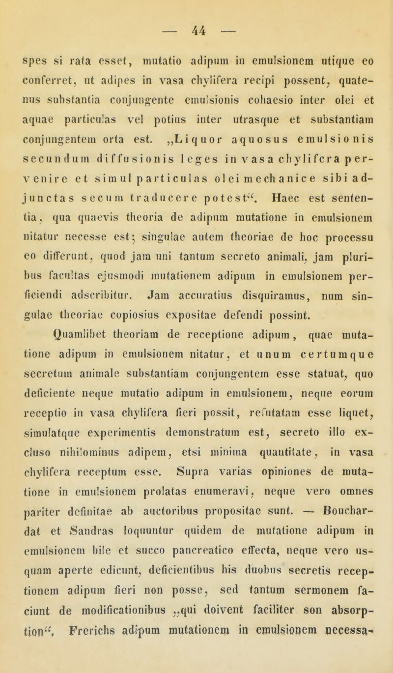 spes si rata esset, mutatio adipum in emulsionem uttque eo conferret, ut adipes in vasa chylifera recipi possent^ quate- nus substantia conjungente emulsionis cohaesio inter olei et aquae particulas vel potius inter utrasque et substantiam conjungentem orta est. ,,Liquor aquosus emulsionis secundum diffusionis leges in v asa chyJifcra p er- v e n i r e e t s i m u 1 p a r t i c u I a s o I e i m e ch a n i c e s i b i a d- junctas secum traducere potest. Haec est senten- tia. qua quaevis theoria de adipum mutatione in emulsionem nitatur necesse est; singuiae autem theoriae de hoc processu eo differunt. quod jam uni tantum secreto animali, jam pluri- bus facu-tas ejusmodi mutationem adipum in emulsionem per- ficiendi adscribitur. Jatn accuratius disquiramus, num sin- gulae theoriae copiosius expositae defendi possint. Quamlihet theoriam de receptione adipum, quae muta- tione adipuin in emulsionem nitatur, et unum certumque secretum animale substantiam conjungentem esse statuat, quo deficiente neque mutatio adipum in emulsionem, neque eorum receptio in vasa chylifera fieri possit, refutatam esse liquet, simulatque experimentis demonstratum est? secreto illo ex- cluso nihilominus adipem, etsi minima quantitate. in vasa chylifera receptum esse. Supra varias opiniones de muta- tione in emulsionem prolatas enumeravi, neque vero omnes pariter definitae ab auctoribus propositae sunt. — Bouchar- dat et Sandras loquuntur quidem de mutalione adipum in emuisionem bile et succo pancreatico effecta, neque vero us- quam aperte edicunt? deficientibus his duobus secretis recep- tionera adipum fieri non posse, sed tantum sermonem fa- ciunt de raodificationibus ..qui doivent faciliter son absorp- tion, Frerichs adfpum mutationem in emulsiooem oecessa-