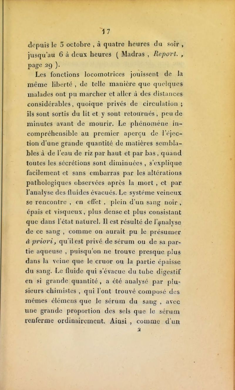 depuis le 5 octobre , à quatre heures du soir , jusqu'au 6 à deux heures ( Madras , Report. , page 29 ). Les fonctions locomotrices jouissent de la même liberté , de telle manière que quelques malades ont pu marcher et aller à des dislances considérables, quoique privés de circulation ; ils sont sortis du lit et y sont retournés , peu de minutes avant de mourir. Le phénomène in- compréhensible au premier aperçu de l'éjec- tion d'une grande quantité de matières sembla- bles à de l'eau de riz par haut et par bas , quand toutes les sécrétions sont diminuées , s'explique facilement et sans embarras par les altérations pathologiques observées après la mort , et par l'analyse des fluides évacués. Le système veineux se rencontre , en effet , plein d'un sang noir , épais et visqueux, plus dense et plus consistant que dans l'état naturel. Il est résulté de l'analyse de ce sang , comme on aurait pu le présumer à priori, qu'il est privé de sérum ou de sa par- tie aqueuse , puisqu'on ne trouve presque plus dans la veine que le cruor ou la partie épaisse du sang. Le fluide qui s'évacue du tube digestif en si grande quantité , a été analysé par plu- sieurs chimistes , qui l'ont trouvé composé des mêmes élémens que le sérum du sang , avec une grande proportion des S(;ls que le sérum renferme ordinairement. Ainsi , comme d'un