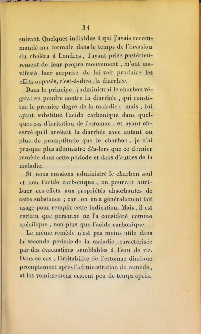 3f suivant. Quelques individus à qui j'avais recom- mandé ma formule dans le temps de l'invasion du choléra à Londres , l'ayant prise postérieu- rement de leur propre mouvement , m'ont ma- nifesté leur surprise de lui voir produire les effets opposés, c'est-à-dire , la diarrhée. Dans le principe , j'administrai le charbon vé- gétal en poudre contre la diarrhée , qui consti- tue le premier degré de la maladie ; mais , lui ayant substitué l'acide carbonique dans quel- ques cas d'irritation de l'estomac , et ayant ob- servé qu'il arrêtait la diarrhée avec autant ou plus de promptitude que le charbon , Je n'ai presque plus administré dès-lors que ce dernier remède dans cette période et dans d'autres de la maladie. Si nous eussions administré le charbon seul et non l'acide carbonique , on pourrait attri- buer ces effets aux propriétés absorbantes de cette substance ; car, on en a généralement fait usage pour remplir cette indication. Mais, il est certain que personne ne l'a considéré comme spécifique , non plus que l'acide carbonique. Le même remède n'est pas moins utile dans la seconde période de la maladie , caractérisée par des évacuations semblables à l'eau de riz. Dans ce cas , l'irrilabililé de l'estomac diminue promplement après l'administration du remède , et les Yoniissemcns cessent peu de temps après.