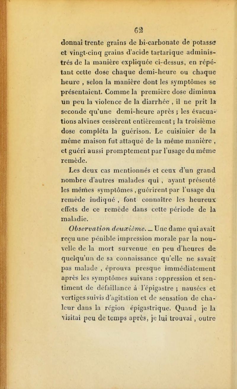 donnai trente grains de bi-carbonate de potasse et vingt-cinq grains d'acide tartarique adminis- trés de la manière expliquée ci-dessus, en répé- tant cette dose chaque demi-heure ou chaque heure , selon la manière dont les symptômes se présentaient. Comme la première dose diminua un peu la violence de la diarrhée , il ne prit la seconde qu'une demi-heure après ; les évacua- tions alvines cessèrent entièrement ; la troisième dose compléta la guérison. Le cuisinier de la même maison fut attaqué de la même manière , et guéri aussi promptement par l'usage du même remède. Les deux cas mentionnés et ceux d'un grand nombre d'autres malades qui , ayant présenté les mêmes symptômes , guérirent par l'usage du remède indiqué , font connaître les heureux: effets de ce remède dans cette période de la maladie. Observation deuxième. Une dame qui avait reçu une pénible impression morale par la nou- velle de la mort survenue en peu d'heures de quelqu'un de sa connaissance qu'elle ne savait pas malade , éprouva presque immédiatement après les symptômes suivans : oppression et sen- timent de défaillance à l'épigaslre ; nausées et vertiges suivis d'agitation et de sensation de cha- leur dans la région épigastrique. Quand je la visitai peu de temps après, je lui trouvai, outre