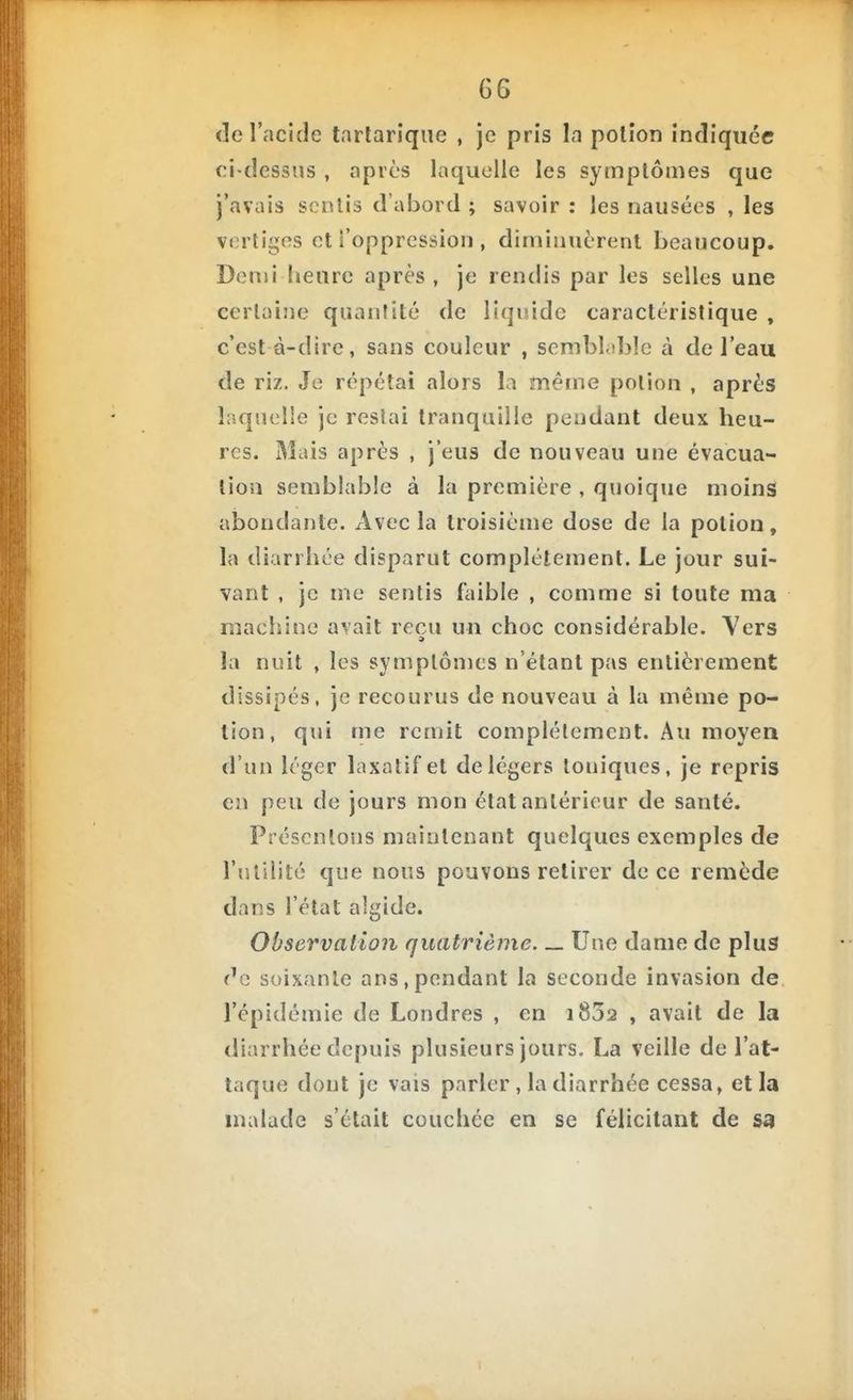 <îe l'acide tarlarique , je pris la polîon indiquée ci-dessMS , après laquelle les symptômes que j'avais scnlis d'abord ; savoir : les nausées , les vertiges et l'oppression , diminuèrent beaucoup. Demi heure après, je rendis par les selles une certaine quantité de liquide caractéristique , c'est à-dire, sans couleur , sembhibîe à de l'eau de riz. Je répétai alors la même potion , après laquelle je restai tranquille pendant deux heu- res. Mais après , j'eus de nouveau une évacua- tion semblable à la première , quoique moins abondante. Avec la troisième dose de la potion, la diarrhée disparut complètement. Le jour sui- vant , je me sentis faible , comme si toute ma machine avait reçu un choc considérable. Vers la nuit , les symptômes n'étant pas entièrement dissipés, je recourus de nouveau à la même po- tion, qui me remit complètement. Au moyen d'un léger laxatif et de légers toniques, je repris en peu de jours mon état antérieur de santé. Présentons maintenant quelques exemples de l'îililité que nous pouvons retirer de ce remède dans l'état algide. Observation quatrième— Une dame de plus f^e soixante ans,pendant la seconde invasion de l'épidémie de Londres , en 1802 , avait de la diarrhée depuis plusieurs jours. La veille de l'at- taque dont je vais parler , la diarrhée cessa, et la malade s'était couchée en se félicitant de sa