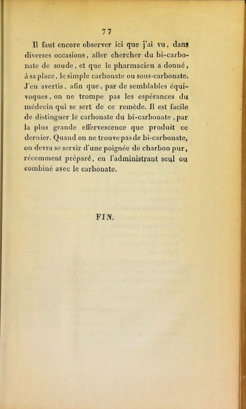Il faut encore observer ici que j'ai vu, dans diverses occasions, aller chercher du bi-carbo- nate de soude, et que le pharmacien a donné, à sa place, le simple carbonate ou sous-carbonale. J'en avertis, afin que, par de semblables équi- voques , on ne trompe pas les espérances du médecin qui se sert de ce remède. Il est facile de distinguer le carbonate du bi-carbonate , par la plus grande effervescence que produit ce dernier. Quand on ne trouve pasde bi-carbonate, on devra se servir d'une poignée de charbon pur, récemment préparé, en l'administrant seul ou combiné avec le carbonate. FIN.