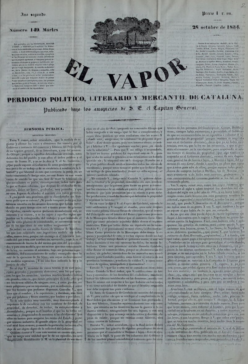 Xúiiiero 140. Martes E»it pfriúdico Mh- Im DOMnonS. HARTM Jl kVES.t VIERNKS pnr la {banana. Ij flcdae- euv¡4t llalla nlablrddi cu la uiinna ofidni.drlpB' rioJim. a JonJrdcbtránairigirsclisvarlai,rvcU- ■^icioce» arliruloí, unüriainuTi^nlilcii, cjcmiilarn ¿r las obras que »e anuncien j dcnias advertencta! que w joi^ueo uportuDal ' vunlajoaos par» cJ m- Irttí^Dit iibjelo quf sc iiropom n los K-üIitc» : •<!- ticrtrae qnc nu se rcríbira niucuna cirla i pliego qne oo tto^ Tranqneado. Se siiicrlbcen Barrelf- •■,fD la librería de Brrgnoi i rpippañÍB, csUe Je Eíci.dtllen. Diira. iS , a rnn.n de <a realM i\ nía, I rn 1'^ (jrovinrias rn Im ¡miiloa indica- Jn» i-m r.-atM Ir.ibialrc. f.ano dr iiorlM; Tanlo Immrborei »iurri]ilorei, cuffli' la» pcmoai que reciben j-.niíej Va(ruii..-«e terTirao a»isar a la itedaceiUD rijalqiiier» lalla d atrasu qii* nult- eu en el aer*icÍo de los reparl'dartav ÍJrrrin I r. un. 2j(Í octiliti e (le I8a4 Puntiii de iu siinuri|>ciari. M.idriil , eii la lilin' na du UaiiJia. Alii .itit,'. r.arrilrlí. nnd,.,>.., Vludi Carrillo, Bilbu. . G.irn.i. Iliirf;ii3 . VilIJiiuevq. I j- ' dii, Horlal t riFUi|i.iriia. CerVera , Casaoovfia. í.ut- Jiili] , II.T^rd. l,<ir'i¡\¡i, Gatvoto, C.t^roiiu , (lliia. (iriimil.i , Snní. .(¡icci , Zcrcicdfi. LcfiL , Feruiiii, ik-i. Lcridi . L(irrMiiiri,i.s, BdW. l.ii-ro'. 'f'ujol. MálA-' f;a, Uarlilici J A|;uilar. Ml'irría, rtiTimliutii. Oviaiin. L^nsona. l'alm» , (l>inii]i. I*uiii|iliini, Erutiiin. i'l.i- icnciii, l'is. Piicrtci ilf S.into ,\1,iri,i , ^uñr:i, Pii-'i', \Hgclcm. Sal ,iii<.<. Il.'t.'s. S.ir,Mnd.T , ni. ro Saiitia-,'!!, Pf T lliiiiiLT-i. S, viU.T . l ,irii, S.ino . I'. - rti niujn. T.irra;;(iiiii , Vi fl.i-iit'r, Tiil.'dn . II.t- ■a[id.!Z fteraril. V!,ll,n!rdid ira^-ftífl, Vs;;iii- I I lliirjonii, flíll'^l PERIODICO POLITICO, LITERARIOS t MKli€AI>fT||, OIÍ CA FALUNA, E(;ONO,MIA PITRUCA. MVTICDLD SBGDXÓOi Tieíie. V. Tazón, señor articulistaj -jjijeja ¡medid* cié re- gistrar y allanar las casas y almacenes fue tomadaj por el Gobierno á instancia del comercio y fábricas del Principado, de su Capitán general, de su Intendente, y aun del reveren- do Obispo; porque si aquellos defendían »U3 intereses, estos defienden los del pueblo y con ellos el orden públiro y el trono de Isabel II, y ya se lo dice á V. el Sr. Gutiérrez. ¿Qué puede enerar el Gobierno de unos proletarios á quie- ■Hes priva de sn trabajo y de su existeñcia a nombre de la li- 'bertud? y qué libertad es esta que convierte la patria, en un '^sio cementerio?-Amigo niio, no son frases ni son voces vacias de sentido las que nos han de traer la felirid.id : lo 'qíle necesiíamos es juicio, circunspección, sobre todo para lo que se llaman reformas, que después de calificadas de né- cesarias, deben seríenlas, graduales, muy pausadas, y que no sean tapaces de ofender al inocepte con vanos preteslos. y ¿no puede una provincia qiie ve abandonadas ^üs fron- teras pedir que se cubran ? ¿Ni puede tampoco pedir que tres -iábricas situadas en las, mismas fronteras que babian iqtro- ducido en poco tiempo cien mil y tantas pie2as dft-géneros de algodón, cuando apenas pudieron manufacturar mil, se internen v se visiten, y se les sujete á aquellas reglas que puedan ser la salvaguardia del trabajo; y que inundado el pais de estos géneros de contrabando, se recriiihzcaii las cu- sas tie los que viven de este tráfico vergonzoso ? señor: no son media docena de fábricas de Barcelona las que ban solicitado esta ingratísima medida: si;íd todas . ellasj menos tres; porque tan enemigo es el fabricante bon- . rado del que,toma este nombre sin merecerlt), copio lo es el comercianlie de buena fe del vecinp qtie vive del cnptraban- • doj y pitra esta medidaj que no esimas que una consequencia df la ley, no necesita el niinislrot bajo un .gobiernOiTepre seittativo, del consentimiento de nadie; encargado como lo está íle la ejecución de las leyes, son suyas esclusivamente las medidas represivas. ¿ V no está bien indicada la ley y la justicia de ella ? Eío sé deje V. arrastrar de vanas teoríá-S y de esoí prin- ¿ jcjpios generales y puramente abstractos, sean los qtife quie- „lpaa,lo3,íjue los anuncien : tenemos muchos liombrcj'sabios -.«n graadíi» tist^ies, que tienen principios du todo, pA-o que no iositieneft sólidos de ninguna cosa^ y estos pueden ser ' TOov peligrosos por su reputación , por su ¡nfiuenpia,,y acíjso -por los favores que pudieran dispensar. Consulte V.» mas bien que al nombre, á la esperiencia; y decídase, nias bien '^qüe por palabras y frases sonoras, por hechos y ponideas. ' 'Ya es una táctica muy conocida, muy desconceptuada é impotente la de escudarse con los nombres de tihriiad, de propiedad y de derechos ^ de trabas^ da entnrpccinlléntox y formalidadesj porque es el hombre el que las ha hecho ne- cesarias; y ¡ditsgraciados de nosotros si las olvidásemos! Aun . ellafi no bastan para asegMrar las rentas del Estado y prote- -i-gCT niiestru industria. El grande objeto de la pi:;opi(^ad so- n-TÍal es el bien comuna y cuando la pariiculaf luclia pn ella, deja de ser olijeto digno de lu solicitud del Gobiern'V •Quisiera contar Á V. con este motivo un cuento q e, * 'gne no tenga otra utilidad que la de un episodio 'despreclable.'ResrablecIdo S: M. en la fíUnitud áe • B' dere- chos en el año dé'V|l'43;'pregiintó'iin reverendo Obispó que habia emigfadb'á iiíi amigo qi»e de fue'á cumplimen ar, :y cuyas ideas políticas iih eVliti cOiifoT'nie.s 'con las suyjs: Y ¿doadt. está , amigo mió, la soberanía ? le p'riígtjiitó el pre- lado?—Esté donde quiera, poco nos interesa ahora: ymven- go á felicitar á V.—Lo agradezco mucbo; pero ¿en donde está la soberarlía? — Pues que V. me obliga !i respnmlerle, lo haré en breves palabras. La espiritual está en-V.j pues que acaba de enviar á ejércicios á ún eclesiástico sin haberlo querido oir; la temporal está en la sinagoga'(llamaba así á la plaza piiblica donde estaban'reunidos todos los oficios de escribanos), porque estos tienen'el poder que le dio al Papa \in teólogo de gran nombradla'd /ííc^/'e :<7í^?-r(l/¿0i«í¿'ni//^|,■l fí mntnre ciuidrnln mtiiudis. ■ l ' '■ - ' ' n ' ,' m ! ¿Me entiende V., amigo mió? Cuando' V, quisiere.id^íeri- der la libertad y la prn¡Í!édad\, córtsúltélo ¿oh osos hquíbrés ómnipotentes que la quit'ren para hacer su gustó y conmo ver los cimientos dt un estado jin quincíe-dias; pero noiá una provincia que pide protección para si misma y.para todas las productoras, y medidas'fuertes qué>defienda^ la propiedad y repriman la licehoia'.i' ■ ui] i.il .,■ ir,i(¡ í 1-:. ,1 i ■ , No en vano le dijo d Vi ú (ipm-.ÁB Cutnliiñii^-ciíandoileí retó noblemente y V, Uceptó el desafio, para: salir después con cu:itro pobres colunaS llenas de absurdos, que el interés del Principado era el interés d -l Ue¡iin;¡qtve. mmo provincia de la Monarquía deberia desear que el comercio fuese Jibre; pero que como provincia espiiflola debia descar e! régimen restrictivo. Esto que habia dicho un diputado no. lo ha en- tendido V., y el pensamiento és muy claroj la idea-muy.isu- bliine. Cotno provincia de la Monarquía debe desear la ri- queza y prosppjidad de cstH; y no hay riqueza donde no hay trabajó, ni hay trabajo donde el gobierno cortn-, ó con sus malas doctriiías ó con sus erróneas medidasj las manos la- boriosas. Como una pi'ovíticia aislada llamada Cataluña, debe desear él' comei*oio libre, ¡iorque se abasteceria sin de- rechos, sin gabelas ,'Síirtiélidofie de los meneados mas econó- micos; pero Cataluña sacrifica estos bienes j! inlnés de sus provincias hermanas: ¿y todavía la calificii V, y otros visio- narios de egoísta j níftnopolista y destructora? '. ' i ,' Esiyana V.'i<qiie' luí cosfas nó se considereíl comojifrbn- teras. Cuaiido' la Real orden , que V, califica como de bür- bara y atentadora de los derechos del ciínladaiio ; manda in- ternar las fábricas establecidas en las fronteras, manda tam- bién lo mismo con respecto á las que-hubiese en las costas; y no tiene net'esidiid de decirlo ya que el bfenditp resguardo nos debe inspirar tan poca confianzaL ir- vA i , La Junta de Comercio de Cataluña no necesita- delitíOnsejo de V. para cuidar - de que se verifique el ciimplimientOide la Real orden que ella misma y su Comisión han provocado. Las tres fábricas, llamadas equivocadamente con este nom- bre, que situadas en las fronteras 'hqcian la guerra á la in- dustria catalana, retrogradarán las seis leguas; y con esta disposición y las que aconseje un icio activo y¡ discreto, de- jarán de existir, porque no existían como fábricas,! sino cotno cuevas de ladrones. Estraña V., señor arciculistaj *qiie la Realórden J'clare no existentes los géneros de algodón procedeotes; de otros permisos que el concedido'á Moreno é hijos.» Est teiicia es la le^td.'A'pesar de Irts-tisfncraosi del! Gol»Í 1 dé 4os inuchoH^ktt«!ÍIoWncMídidnri|nl.^d[íieRdioipn^w-lu (tyi^j- ii^ujiie tod.i.'^, procí- tíiiiieias dejos permisos del, Gu;i(l,ili|in\ir , (hmiic?,, DnlIfuSjj otros V sien\pre,bíbÍ;i,existencias; y pci snaditio el (lohicnjO de que no reconociéndolas no se espondria ;i vulnerar el fi:_^- grado deveclío ,de propiedad {po^quif también se lespi'aba este en el .Gobieríio ¡di.'^olulo), decia que ya iio había exis- tencias, esto es^ que la ley no las i tM onoc ia, y que ni [>im - niitia el consumo ni la circulación ; pin o n-spetaiido al mis- mo tiempo el derecho de piopiedíul (que algo también sé .respetaba eji el Gobierno absoluto), eximiíj) de esta disposi-; cjon^general las de García é hijos, v ¡Moreno é hijos, del'cy- .inercio de esta Corte, dando ;i acjucllns un plazo mas corto que á estos para salir de ellas;, jjonpie ;i ,diesen ,de.conipras ln^c|ms,,á Dol.tTiis, las A<- ^In «lyy 'ciiiintiosijs y..de, (ceba miiy cccii-iuc; ^radii;ji 01.. 'y co;i conoqiinie!ltt^.í]fil) (;()Vispnia,Br.pi>:il>le se l< <i lij'' in de- \ terminado pl;^zp^^ .-v-n h o-,;- mif- f . Veu V. aquí, señor inio,cnM|f) i''*;/'. rulmiTos quu pertenecen al ú^la x saben ¡respctai- los dci iTlms di-l ciu- dadano del siglo xix y del año de rSi-'i, y sin hac r lanhi es- ..trépito tonio iiuele hacerse con esos pomposos iinndHi-s de . libertad^,seguridad é. i/wio¡nb/IÍdad, y. todos los que acaban ■,teU;Aí¿y que puede; V,'buscarlos en el D/Vcw/'í/vV) , , aunque , mo t<^(ít,»s ;sean de su gusto, Y vea, V. aquí también á lo que stí espone el que liahla ile lo tpie no entirnde. , Asi es que una co^a pvi^-de ilfjar ilc exi-íur legalmente sjn llegar ,á lps escesos que le sngii-iú á Napolv'pn su pasión fije - nética. contra I¡1 Inglaterra. Eácil rosa,hubiera siclq y st^ria quemar, (ps, géppros de comiso íj pero ¿cómo quiere \. que ,iníiÍEenio& ésap, Joí^m-as, pomo, V,. las,llama,; de Napoleón?^Y , si no, debemos, quemai^ios, ¿ qué,quiere Y- que hicieran los rn(in<ros de Rc(ilHarir¡t(la,,¿re\)oniir\'>s? ,1 \ á dniide, Cort q,uc valor, cpiien p^gii á los aprelieiis jres y rsliuiula su /.eloP ,1 Venderlos en las ^ilnanas para generalií.u el coiitrabantloj qnf? s,tí,q!4f;(|,e Ip, fp^joi'ienírc níúsi(;os, y-daiiy-antcs, con jiei - juicio delps fui^n^s apreheiisore.'^ ? V. deL|e saber todo esio, porque si no jne.piigario no le habrá faltailo escuela, s¡ no para, ejecul;\V|) paca ii pccndcj'. Y vea y, aqui la i-a/,(in que es,^ , plica el, porqué se autoi i/.ó á la Cui|i|iañ¡a de rilípi.uas pfp'a recibir y vRiider estos géneros. V. espera, y yo creo con ,i:a7,on,,;q,ue.sald^'[i alguna otra ileal órden aclaialoria so- bre esta materiáj yo también,la af^iianln coimi nhas iiiii- ; cl^a^:j¡ay,, ^f^igo^.priip J qq|;,l[is.,Copas no so aneglau a t'uei/a de Reales <^rdei)e,s;' pero pocas y buenas, nceesaria's todas, oportunas y salud)iblesj y para ej.to que so nuiditen y ru- mien iiuij ,bi(',q. , li ' ■ l- l, ./ -.Concluve V. con su filípica, con el lugar común líejpie ..iiel ,coiili'alíaii,',\p; se hará siempre. Pues señor: fuerat tpdo , código,,Cfinjinalj. fuiírf'i c^dalsqs,; ancha vida , precícisa li- bertad ; porque ello es, qué aunqiie V. ahorque, ha de haber ; ladron^fs , ,!^5Csino?,|y criminales de toda especie. I'ucfi para que |i a ya menos, para enfrenar, al litiíuhri-, ¡lara qni- la ho- ciedad n<' se'tí-a,sforme en un desiertt), y lodos nosotros en .salvajcfi, pnl;\emos.en ese est.aihi de u it;ir;(lr/,a paia eso son las leyes, y son las penas. Rui-go a \ . i[in -.nbie e'.te punió, .queiSp,toca,COI} muf-'ha maestría, lea y nifiliie bien la inenio- ria.del ,$r,^ü.utiecfez. . , Con esto/^(yp,contestado el artículo de \'. y el de Ililítao ; 1tlti, g^iíenibre dt^ iSiVi, piililicad|f ,i'',' <^''' (''''rciti I jiíimero ,'5^í,^ ^iftnj escriíji, con mucha mas iiioderacíoii y jui- fjfiÍnj-^'4i'%irví(>ííí'Wí-<^lSera<íi¡s,.mny,p .1 l.Ks |lr^V.,