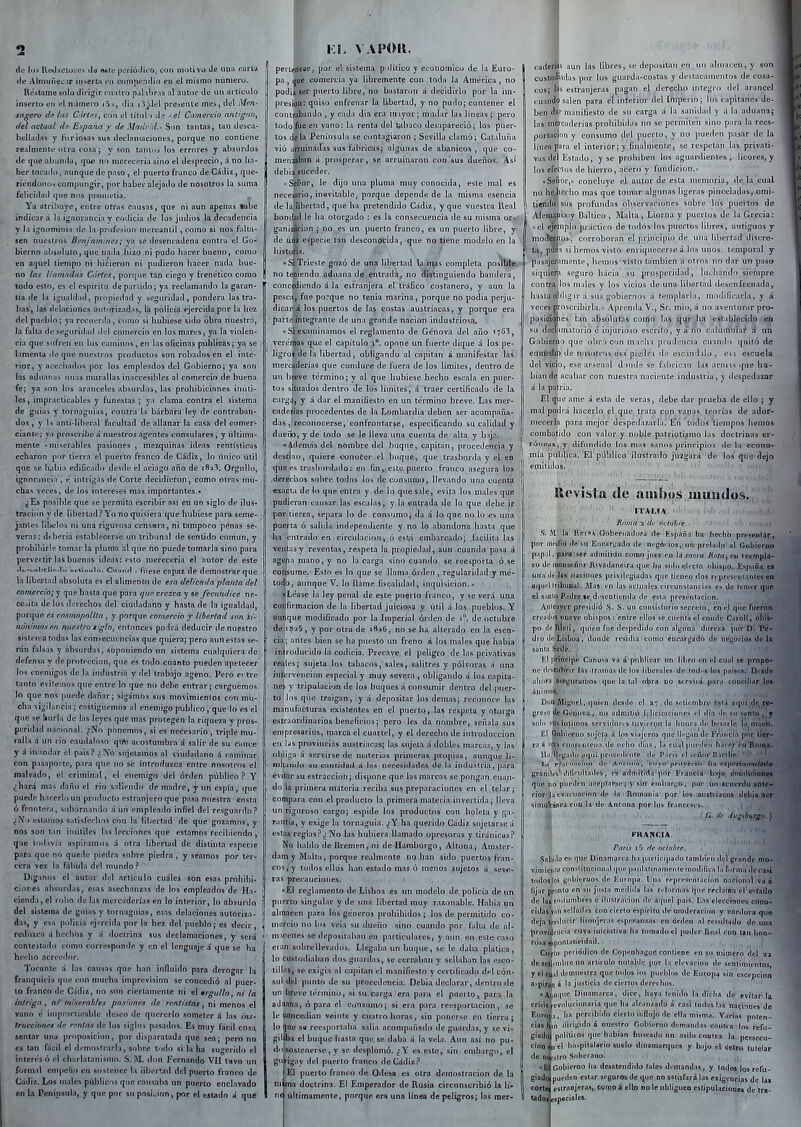 de los UeílHCtines tlu MtL'püi-ióilíco, con motivo dtí upo tiarta (le Altmine;;.ir it)serta fin compendio en el mismo número. Réstíime solo dirigir r.Uiilro p;ilaHr.is al autor de un articulo inserto eti el número i5 i, día jJel prcieiite mes, del Men- sagero de las C-irlf^s^ con ol titiil i <li -^el Comercio antiguo^ del actual els España / de Madi 'd.- Son tantas, tan desca- belladas y furiosas sus decianiacionfs, porque no contiene realmente otra cosa j y son tanluá los errores y absurdos de (jue ahumiii, í|m; no niereceriasíno el desprecio, á no ha- ber tocado, aunque de paso , el puerto franco de Cádiz, que- riéndonos compungir, por haber alejado de nosotros la suma felicidad que nns prometia. . Ya atribuye, entre otras causas, que ni aun apenas «abe indicará la ignorancia y codicia de los judíos la decatlencia y la ignominia de la profesión mercantil, como si nos falta- sen nuestros Benjamines; ya se desencadena contra el Go- bierno ahsuluto, que nada hizo ni pudo hacer bueno, como en atpiel tiempo ni hicieron ni pudieron hacer nada bue- no las liamadas Cortas^ porque tan ciego y frenético como | todo estOj es el espíritu departido; ya reclamando la garan- tía de la igualdad, propiedad y seguridad, pondera las tra- bas, las delaciones autorizadas, la policía ejercida por la hez del put'blo; ya recuerda, como si hubiese si<lo obra nuestra, la falla de st-guridad ilol comercio en los mares, ya la violen- cia que sufren en los caminos, en las oficinas públicas; ya se lamenta ilo que nuestros productos son robados en el inte- rior, y acechadoí por los empleados del Gobierno; ya son las aduanas unas murallas inaccesibles al comercio de buena fe; ya son los aranceles absurdos, las prohibiciones inúti- les, impracticables y funestas ; ya clama contra el sistema de guias y tornaguías, contra la bárbara ley de contraban- dos , y 1:> anti-liheral facultad de allanar la casa del comer- ciante; ya proscribe á nuestros agentes consulares, y última- mente miserables pasiones , mezquinas ideas rentísticas echaron por tierra el puerto franco de Cádiz, lo único útil que se habia edificadi) desde el aciago ario de i823. Orgullo, ignorancia , é intrigas de Corte decidieron, como otras mu- chas veces, de los intereses mas importantes.- ¿Es posible que se permita escribir así en un siglo de ilus- tración y de libertad? Yo no quisiera que hubiese paraseme- janíes libelos ni una rigurosa censara, ni tampoco pénas se- veras: dtberia establecerse un tribuna! de sentido común, y prohibirle tomar la pluma al que no puede tomarla sino para pervertir las buenas ideas: esto merecería el autor de este .lt^v,ulicllnJo orti'oulo. Cvintiít , fitese copaz de demostrar que la libei lad absoluta es el alimento de esa delicada planta del comercio; y que hasta que para que crezca y fecundice ne- cesita de los derechos del ciudadano y hasta de la igualdad, porque es cosmopolita , y porque comercio j libertad snn si- nónimos en nuestro r'glo, entonces podrá deducir de nuestro sistema tndai las consecuencias que quiera; pero aun estas se- rán falsas y absurdas, suponiendo un sistema cualquiera de defensa y de protección, que es todo cuanto pueden apetecer los enemigos de la industria y del trabajo ageno. Pero er tre tanto evilemos que entre lo que no debe entrar; carguemos lo que nos puede dañar; sigamos sus movimienlos con mb- cha -li^ilancia; castiguemos al enemigo público, que lo es el que se íiurla de las leyes que mas protegen la riqueza y pros- peridad nacional. ^;No ponemos, si es necesario, triple mu- ralla á un rio caudaloso qute acostumbra á salir de su cauce y á inundar el pais? ¿No sujetamos al ciudadano á caminar con p.tsuportc, para que no sé introduzca entre nosotros el malvado, el criminal, el enemigo del orden público ? Y ¿hará mas daño el rio saliendo de madre, y un espía,' que puede hacerli>un producto estranjero que pasa nuestra costa ó frontera, sobornando á un empleado infiel del resguardo.- (íNo estamos salisferhos con la libertad de que gozamos, y nos son tan inútiles las lecciones que estamos recibiendo , que toclíivía aspiramos á otra libertad de distinta especie para que no quede piedra sobre piedra , y seamos por ter- cera vez la fábula del mundo.' Diganos el autor del articulo cuáles son esas prohihi- ciiuies absurdas, esas asechanzas de los empleados de Ha- cienda, el robo de las mercaderías en lo interior, lo absurdo del sistema de guias y tornaguías, esas delaciones autoriza- das, y esrt policía ej-rcida por la hez del pueblo; es decir reduzca á hechos y á doctrina sus declamaciones, y será contestado como corresponde y en el lenguaje á que se ha heclio acreedor. Tocante á las causas que han influido para derogar la franquicia que con mucha imprevisión se concedió al puer- to franco de Cádiz, no son ciertamente ni el •rgullo, ni la intriga , «/ miserables pasiones de rentistas, ni menos el vano é iinpi ;icticable deseo de quererlo someter á tus ins- trnccionet dp mitas de los siglos pasados. Es muy fácil cosa sentar una proposición, por disparatada que sea; pero no es tan fácil el demostrarla, sobre todo si hi ha sugeridf) el interesó el chiirlalanismo. S. M. don Fernando VII tavo un formal empeño en .sostener la ¡iber'ad del puerto franco de Cádii. Los males públicos que causaba im puerlo enclavado en la Península, y que por su posi^iion, por el estado á qué i:l vapor. periífieae, por el sistema pi.ilíiico y económico de la Euro- pa , ^iie comercia ya libremente con toda la América, no podía ser puerto libre, no bastaron á decidirlo por la im- presión: quiso enfrenar la libertad, y no pudo; contener el contrabando , y cada dia era ni.iyor; mudar las lineas ; pero todofue en vano: la renta del tiihaco desapareció; los puer- tos déla Península se contagiaron ; Sevilla clamó; Cataluña vió a5i;uinadas sus fábricas; algunas de abanicos , que co- meiiaíliiin á prosperar, se arruinaron con sus dueños. As* debia^suceder. -SeDor, le dijo luia pluma muy conocida, este mal es necesario, inevitable, porque depende de la misma esencia de lailibertad, que ha pretendido Cádiz, y que vuestra lleal bonííad le ha otorgado : es la consecuencia de su misma or-- gan¡á,cion ; no es un puerto franco, es un puerto libre, y de uó^á especie tan desconocida, que no tiene modelo en la histofia. ' - J SíTrieste gozó de una libertad laíñ^^s completa posible, no teniendo aduana de entrada, no ílíslín guien do bandera, concediendo á la estranjera el tráfico costanero, y aun la pesca, fue porque no tenia marina, porque no podia perju- dicar á los puertos de las costas austríacas, y porque era parte integrante de una grande nacíon industrio«xa. «Si examinamos el reglamento de Genova del año '76^, veréraos que el capítulo i**. opone un fuerte dique á los pe- ligros de la libertad, obligando al capitán á manifestar las mercaderías que conduce de fuera de los límites, dentro de uu breve término; y al que hubiese hecho escala en puer- tos situados dentro de los límites, á traer certificado de la carga, y á dar el manifiesto en un término breve. Las mer- caderías procedentes de la Lombardía deben ser acompaña- das ,j reconocerse, confrontarse, especificando su calidad y duefjo, y de lodo se le lleva ima cuenta de alta y bajp. «Además del nombre del buque, capitán, procedencia y destino, quiere conoter el buque, que trasborda y el ep que es trasliordado: en fineste puerto franco asegura los derechos sobre todos los de consumo, llevando una cuenta ' exacta de lo que entra y de lo que sale, evita lus males que pudieran causar las escalas, y la entrada de lo que debe ip por tierra, separa lo de consumo, da á lo que no lo es una puerta ó salida independiente y no lo abandona basta que ha entrado en círcidacion j ó estíi embarcado; facilita las ,! ventas y reventas, respeta la propiedad, aun cuando p;isa á agena mano, y no la carga sino cuando se reesporta ó se consume. Esto es lo que se llama órden , regularidad y mé- lodi), aunque V. lo llame fiscalidad, inquisición, u ;, !, ijLéase la ley penal de este puerto franco, y se verá una coT|fii macíon de la libertad juiciosa y útil á los pueblos. Y auilque modificado por la Imperial órden de 1. de octubre deiíÍ25,ypor otra de i8a6, no se ha alterado en la esen- cial; antes bien se ha puesto un freno á los males que había introducido lá codicia. Precave el peligro de las privativas reales; sujeta los tabacos, sales, salitres y pólvoras á una intervención especial y muy severa, obligando á los capita- nes y tripulación de los buques á consumir dentro del puer- to los que traigan, y á depositar los demás; reconoce las manufacturas existentes en el puerto, las respeta y otorga estiraordinarios beneficios; pero les da nombre, señida sus empresarios, marca el cuartel, y el derecho de introducción en lys provincias austríacas; las sujeta á dobles marcas, y las obliga á servirse de materias primeras propias, aunque 1¡- niUando su cuntidad á las necesidades, de la industria, para evitar su estraccion; dispone que las marcas se pongan cuan- do la primera materia reciba sus preparaciones en el telar; compara con el producto la primera materia invertida; lleva im riguroso cargo; espide los productos con boleta y ga- rantía, y exige la tornaguía. ¿Y ha querido Cádiz sujetarse á estas reglas? ¿ No las hubiera llamado opresoras y tiránicas.'' No hablo de Bremen, ni deHamburgo, Altona, Amster- dam y Malta, porque realmente no han sido puertos fran- cos, y todos ellos han estado mas ó menos sujetos á seve- ras precauciones. ! , • Ei reglamento de Lisboa es un modelo de policía de un puerto singular y de una libertad muy razonable. Había un almacén para los géneros prohibidos; los de permitido co- nierrio no los veia su dueño sino cuando por falla de al- micenes se depositabaTi en particulares, y aun en este caso eran sobrellevados. Llegaba un buque, se le daba plática, lo ciisioiliaban dos guardas, se cerraban y sellaban las esco- tillas, se exigía al capiUui el manifiesto y certificado del cón- sul del punto de su procedencia. Debía declarar, dentro de un breve término, si su carga era para el puerto, para la aduana, ó para el consumo; si era para reesportacion, se le concedían veinte y cuatro horas, sin ponerse en tierra; lo {|ue s« reesportaba salía acompañado de guardas, y se vi- gillba el buque hasta que se duba á la vela. Aun así no pu- do sostenerse, y se desplomó, ¡i Y es este, sin embargo, el gupigiiy del puerto franco de Cádiz.'' El puerto franco de Odesa es otra demostración de la ni ma doctrina. El Emperador de Rusia circunscribió la lí- uí últimamente, porque era una línea de peligros; las raer- ¡ caderíus aun las libres, se depttsitan en un almacén, y son custoiliidiis por los guarda-costas y destacamentos de cosa- eos; las estranjeras pagan el derecha íntegro del arancel (.'uanilo salen para el interior del Imperio; los capitanes de- ben <lar manifiesto de su carga á la sanidad y á la aduana; las merciulerias prohibidas no se permiten sino pnra la rees- portaciiin y consumo del puerto, y no pueden pasar de la línea p:ira el interiür; y finalmente, se respetan las privati- vas del Estado, y se prohiben los aguardientes , licores, y los efectos de hierro, aCéro y fiiiidicion.» ■ Seíior,» concluye el autor de esta memoria, déla cual no' he^iecho mas que tomar algunas ligeras pinceladas, omi- tiendo ¡sus profundas observaciones sobre los puertos de Alemania y Báltico , Malta , Liorna y puertos de la Grecia: '.el ejemplo práctico de todos los puertos libres, antiguos y mod^nos, corroboran el principio de una libertad discre- ta, p*s si hemos visto eni iquecei se á los unos temporal y pasajeramente, hemos visto también á otros 110 dar un paso siquierfi seguro hácia su prosperidad, luchando siempre contrajlos males y los vicios de una libertad desenfrenada, hasta oblig u á sus gobiernos á templarla, modificarla, y á vefíes proscribirla. Aprenda V., Sr. mío, á no aventurar pro- posiciijjies tan absolutas como las qi^e ha estabjecido-eii su declamatorio é injurioso escríLo, y á hn calumniar á un Gobierno que obr6 con mueha prudencia cuandc) quitó de eniifellli) de nosotrr)s es:i píeili'a de escinilalo , es i escuela del vicio, ese arsenal d )nde se fabrican las arni is que ha- bían de acabar con nuestra naciente industria, y despedazar á la patria. El que ame á esta de veras, debe dar prueba de ello ; y mal podrá hacerlo el que trata con vanas, teorías de ador- mecerla para mejor despedazarla. En todos tiempos hemos combatido con valor y niíble,patriotismo las doctrinas er- róneas,,difundido los mas sanfis principios de la econo- mía pública. El público ilustrado juagará de los qiie dejo emitidos. Revista de asub^s juiipdos. ■ ' ITALIA;. ■■ t l-d. Roma i ílf 'fíclábtv.- ■ ' ■ -ih n.u. li S. M la Rrl:^^ Golíehiadorá déi EspAíiai ha-'heciib-.prcsentai;, por medio (ln iu EncHrnado de ' negi.íios,; uó prelado' al Gobierno p.ip;il, pnraiseí admitido como jue» en la sacra Unta, cu reempla- zo de monseñor Rivadaneira que ha sido eli-cto ubisijo., Esp^ñy « í una (Ití Jas' naciones privilegiadas que ticueij dos rcprescnranles en ; aquel tribuiial.. JVIas (.n luí> ucluiilea oircunsiancias es de lenuT que el s.mto P;i[lre:|c,d<'SCDtii,'nda de esia presentación. Anieayer presidió S. S. un con^istarío secreto, en et que fiieróh creadus itueve obispos : entre tilos se cuenlá el conde Cnrolt, oíiíi- po tlf Rieii, quien fue despedido con algimá dure/a por D. Pe- dro lie Lisboa, donde residía como encargado de nej^ocios de la sünl.1 átíde. El [li^acipe Ciinosa va á publicar «n libro en el cual se propO'- ni.' (Ic^cutifir las ilraiiia¿ de los liberales< de todos los países.! D'.-sile i\\\iifi ase{;urümos que la tul nl^ra do servirá para cuucilíar los ánimos. ', , ■ . > , 1. i I ■,■ Don ]VIi{;nei jjquien desdo el i-, de splíenibre Cslá aqníjcj^j(^ grCM) (le Genova, iiu admitió furlicitiulones el dia de su Sitnto ^ y solo ^U^ínlimos sfrvirloii s Uivi'Tyn 1h ilonra ili? bc'sarle la maiAi. El Oohíi^rno sujeta á lus via¡LTfis que llej;,indf Fr.uicia ])nr tiiár- ra á i'Di ruarenlciia de orlio días, t.i cual |nuiifii háit^r ért Roma. H.1 llegado aqni [.r<.ce<l.-nle de P.iris el >eñnr Barili'e: ' ' ' L.1 pi'iicii.iL-iim lie Ancolia, til yo' yécii i ha ci\\vrivnynix<á(j grsndt s' (lili'idtades, es adtñilida por Francia btjo doiidiiliones que no pueden aceptarse; siíi embargo, por un acuertlu ante- rior'(ii evaeuai'ion'de la 'Romaniu por tos iaustiviaqoA idebia ser sinitiítánea cnu la'de Ancona por lus franceses. ; ,| ,.j FRANCIA. í. . ' . París i5 de ociubre. ■Snliiilo es fjue üinamarra ha participudo tamliieu dfl grande mo- vimieiiH' c9nslituei1n1.1l que paiibtiníimente modifitM la furnia dera^í todos los gobitrfjo* de Europa. Una representación naoioo;il va á lijiir pronto en su juita medida las reformas. 'i\\\e rochuna el e>tado de Ids c-^uimbres ó ¡luslrai ion ile a'piel pa¡s. Lns tleceiones cOoo- cídas'vHU selladas con cierto espíritu de moderación y cordura que deja iriislueir lis(mjfras esper;in/.as en ónleri al rosiiltíjdo de una providfiicia cuya iniciativa ha tninadi» el poder Real con tan hon- rosa efepcmlaiieidad. Cicrio [terióilico de Copenhague conliene en su niiuiero del aa de setiembre un articulo notable ]ior la elevacioo de sentimientos y el cu.1l ilemiiesira que toilos !os pueblos de Europa sin escepcioa a>pira^ á la justicia de ciertos derechos. «Aumii'C Dinamarca, dice, haya tenido la dicha de «vitar la crisis^cvuhicioiiaria que ha alcanzado á casi todas \as naciones de Enrona, ha percibido cierto iuflujr) de ella mism,i. Varias poten- cias htm iJirigido á nuestro Gobierno demandas contra' los i-efn- giad( poliliros (¡lie hablan buscado un asilo contra la persecu- ción 3 el llC^^pítüIa^io suelo dioamarqaés y b.ijo el cetro (uteiar de ni jjlro Soberano, ' nfi Gobierno ha desatendido tales demandas, y todos los refu- giadt pueden estar seguros de que no satisfará las exigencias de las corte esiraojeras, como á ello 00 le obliguen estipu|ai:Íoaes de tra- tados especiales. ' '