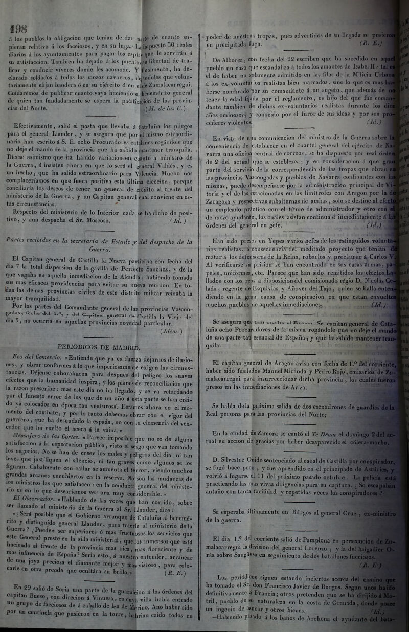 108 á los pueblos la obligación que teniaii de dar pjfte de cuanto su- pierau relativo ¡i los l'acciosos, y en su lugai- ha ipipu^'*' i'oales diarios ;i los ayuntamientos para pagar los espías qi' scrviián á su satisfacción. Tainbicn ha dejado á los pnehlos,eii lihcrtad de tra- ficar y conducir víveres donde les acomode. Y finalmente, ha de- clarado soldados d todos los mozos navari os, dej^iiidoles que volun- tariamente elijan bandera ó en su ejército ó en ehle Znmalacarrcgui. Cuidarc'mos de publicar cuanto vaya haciendo el beneniéi ito general de quien tan fundadamente se espera la pacificación de las provin- cias del Norte. (M. de ¡as C.) Efectivamente, salió el posta que llevaba á Cataluña los pliegos para el general Llauder , y se asegura que por el mismo estraordi- iiario han escrito á S. E. ocho Procuradores catalanes rogándole que no deje el mando de la provincia que ha sabido mantener tranquila. Dícese asimismo que ha liabido variación en cuanto á ministro de la Guerra, é insisten ahora en que lo será el general Vaktós, y es un hecho, que ha salido estraordinario para Wencia. Mucho nos complaceríamos en que fuera positiva esta Ultima elección , porque conciliaria los deseos de tener un general de crádito al frente del ministerio de la Guerra, y un Capitán general cual conviene en es- tas circunstancias.  Respecto del ministerio de lo Interior nada se ha dicho de posi- tivo , y aun despacha el Sr. Moscoso. (Id. ) Partes recibidos en la secretaria de Estadc y del despacho de la Guerra. El Capitán general de Castilla la Nueva participa con feclia del día 7 la total dispersión de la gavilla de Perfecto Sánchez, y de la que vagaba en aquella inmediación de la Alcudia ; habiendo tomado sus mas eficaces providencias para evitar su nueva reunión. En to- ldas las demás provincias civiles de este distrito militar reinaba la mayor tranquilidad. Por los partes del Comandante general de las provincias Vascon- día 3, no ocurna en aquellas provincias novedad particular. ■ ' {Idem.) PERIODICOS DE MADRID. Eco del Comercio. « Entiende que ya es fuerza dejarnos de ilusio- nes, y obrar conformesáloque imperiosamente exigen las circuns- tancias. Déjense enhorabuena para después del peligro los suave» efectos que la humanidad inspira, y los planes de reconciliación que la razón prescribe : mas este dia no iia llegado, y se va retardando por el funesto error de los que de un año á esta parte se han creí- do ya colocados en época tan venturosa. Estamos ahora en el mo- mento del combate, y por lo tanto debemos obrar con el vigor del guerrero, que ha desnudado la espada, no con la clemencia del ven- cedor que ha vuelto el acero á la vaina.» Me-^^ajero de las Cortes. «Parece imposible que no se de alguna salisíaccion á la espcctacion pública, visto el sesgo que van tomando os negocios. No se han de creer los males y peligros del dia ni tan leves que justifiquen el silencio, ni tan graves como algunos se los hguran. Cabalmente con callar se aumenta el terror, viendo muchos grandes arcanos encubiertos en la reserva. No son las mudanzas de los ministros las que satisfacen : en la conducta general del ministe- rio es en lo que desearíamos ver una muy considerable. » El Obser^aclor. «Hablando de las voces que han corrido, sobre ser llamado al ministerio de la Guerra al Sr. Llauder, dice : cSerá posible que el Gobierno arranque de Catalufia al benemé- nto y distmguido general Llauder, para traerle al ministerio dela^ ouerra. ¿l ueden ser superiores ó mas fructuosos los servicios que este General preste en la silla ministerial, que los inmensos que está haciendo al frente de la provincia mas rica, mas floreciente y de n»s influencia de España? Seria esto, i nuestro entender, arrancar de una joya preciosa el diamante mejor y „as vistoso , para colo- carle en otra prenda que ocultára su brillo „ {RE) n ^ P'^'' ''^ guarnición á las órdenes del capitán Bueso, con direcion á Vinuesa, e„ cuv.„ viüa habia entrado n grupo de facciosos de á caballo de los de Merino. Ano haber sido por un centinela que pusieron en la torre, hahrian caido todos en 1 jiodor de nuestras tropas, pues advertidos de su llegada se pnstcrd en precipitada lu;^a. (R- E.) De Alborea, con fecha del 22 escriben que hn sucedido en aque pueblo un caso que escandaliza á todos los amantes de Isabel II.- tal i el de haber no solamente admitido en las filas de la Milicia ürbaii á los ex-voluntários realistas bien marcados, sino lo que es mas liaJ berse nombrado por sn comandante á un sugeto, que además de tener la edad fijada por el reglamento, es hijo del que fue coman dante también de dichos ex-voluntarios realistas durante los dici años ominosos, y conocido por el furor de sus ideas y por sus proj cedcres violentos. (Id.) En vista de una comunicación del ministro de la Guerra sobre 14 conveniencia de establecer en el cuartel general del eje'rcito de Na varra una oficina central de correos, so ha dispuesto por real órded de 2 del actuarque se esteblezca; y en consideración á que grad parte del servicio de la correspondencia de las tropas que obran ea las provincias Vascongadas y pueblos de Navarra confinantes con la mismas, puede desempeñarse por la administración principal de ^ toria y el de las estacionadas en las limítrofes con Aragón por la Zaragoza y respectivas subalternas de ambas, solo se destine al efect un empleado práctico con el título de administrador y otro con de mozo ayudante, los cuales asistan continua é iiimediatanaente & lal órdenes del general en gefe. (Id.) Han sido presos en Yepes varios gefes de los esíinguldos Tolunta^ rios realistas,á consecuenciadehmeditado provecto que tenian di matar á los defensores de la Reina, robarlos y proclamar á Cárlos Vi Al verificarse su' prisión se han encontrado en sus casas armas, pa-j peles, uniformes, etc. Parece que han sido remitidos los efectos ha-J Hados con los reos á disposición del comisionado régio D. Nicolás Ce- lada, regente d,eíEsquivias y Añover del Tajo, quien se halla enten- diendo en la gran causa de conspiración en que están envueltos muchos pueblos de aquellas inmediaciones, (Id.) Se asegura qüe nan co^.u„ „i e.^™„ capitán general de Cata- luña ocho Procuradores de la misma rogándole que no deje el mando de una parte tan esencial de España, y que ha sabido mantener tran- quila. El capitán general de Aragón avisa con fecha de 1. del corriente, haber sido fusilados Manuel Miranda y Pedro Rojo, emisarios de Zii- malacarregui para insurreccionar dicha provincia , los cuales fueron presos en las inmediaciones de Ariza. Se habla déla próxima salida de dos escuadrones de guardias de la Real persona para las provincias del Norte; En la ciudad de Zamora se cantó el Te Deuin el domingo 2 del ac- tual en acción de gracias por haber desaparecido el cólera-morbo. D. Silvestre Onido senteijciado al canal de Castilla por conspirador, se fugó hace poco , y fue aprendido en el principado de Astúrics, y volvió á fugarse el 11 del próximo pasado octubre. La policía está practicando las mas vivas diligencias para su captura. ¿ Se escapaban antaño con tanta facilidad y repetidas veces los conspiradores ? Se esperaba últimamente eu Burgos al general Cruz , ex-ministro de la guerra. El dia 1.° del corriente salió de Pamplona en persecución de Zu- malacarregui la división del general Lorenzo , y la del Iwigadier O- ráa sobre Sangüesa en seguimiento dedos hatallonesfucciosos. (Jt. E ) -Los periódicos siguen estando inciertos acerca del camino que ha tomado el Sr. don Francisco Javier de Burgos. Según unos ha id» definitivamente á Francia ; otros pretenden que se ha dirijidoá Mo- tril, pueblo de su naturaleza en la costa de Granada , donde posee un ingenio de azúcar y otros bienes. (id.) -Habiendo pasado á los baños de Archena el ayudante del bala-