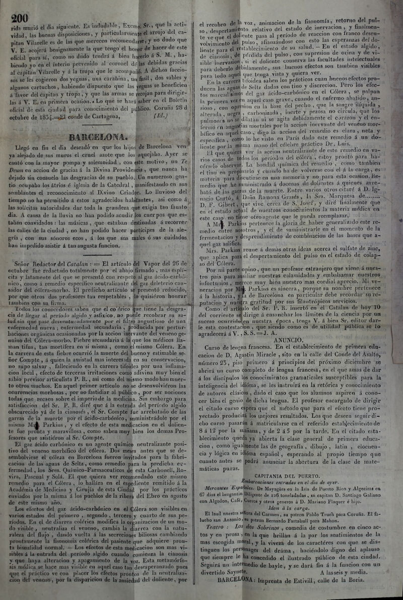 200 rida mimó el clia siguiente. Es incliul:>Wo, Excmo. Sr., qi«e la acti- vidad, las buenas disposiciones, y particiilaruiente él arrojo del ca- pitán Vilarelle es de las que merecen recomendarse, y « «^''o q«e V. E. acojerá benignamente la que tengo el honor de hacer de este oficial para sí, como no dudo tendrá á bien liacerlo á S. M. , ha- biendo JO en el ínterin prevenido al coronel de las debidas gracias al capitán Vilarelle y á la tropa que le acoinpafió. A dichos íacclo- sos se les cogieron dos yeguas, una carabina , un ftisil, Aos sables y algunos cartuchos, habiendo dispuesto que las yeguas se beneficien á Vavor del capitán y tropa, y que las armas se recojan para dirigir- las á V. E. en primera ocasión.» Lo que se har:í saber en el Boletín oficial de está ciudad para conocimiento del público. Coruna 28 d octubre de 1854.=%EI conde de Cartagena, (Id.) BAECELONA. ; Llegó en fin el dia deseado en que los hijos de Barcelona ven ya alejado de sus muros el cruel azote que los aquejaba. Ayer se cantó con la mayor pompa y solemnidad , cou este motivo, un Te Dewn en acciou de gracias á la Divina Providencia , que nunca ha dejado sin consuelo las desgracias de su pueblo. Un numeroso gen- tío ocupaba los átrios é iglesia de la Catedral , nianifestando en sus semblantes el reconocimiento al Divino Criador. Lo lluvioso del tiempo no ha permitido á estos agradecidos liabitantes, asi como á. las solícitas autoridades dar toda la grandeza que exigia tan fausto dia. A causa de la lluvia no han podido acudir ^os cuerpos que es- taban convidados : las músicas , que estaban destinadas á recorrer las calles de la ciudad , no han podido hacer partícipes de la ale- gría , con sus sónoros ecos , á los que sus males ó sus cuidados han impedido asistir á tan augusta función. Señor Redacto!< del Catalán ■ == El artículo del Vapor del 26 de octubre fue redactado totalmente por el abajo firmado , mas e.splí- cita y latamente del que se presentó con respeto al gaz ácido-carl);')- nico, como a remedio específico neutralizante del gaz deleterio can- sador del cólera-morbo. El prediclio artículo se presentó reducido, por que otros dos profesores tan respetables , lo quisieron honrar también con su fiinia. .. ^ . ... •.• -íi^ lodos los conocedores saben que el co'árico que tiene la desgra- cia de llegar al período álgido j asfíxico, no puede recobrar su sa- lud sin que pase dcsveutVLiadamente por ei filtro angustioso de una enfermedad nueva ; enfermedad secundaria , producida por pertur- baciones orgánicas ocasionadas por la acción inervante del veneno ge- nuino del Cólera-morbo. Fiebre secundaria á la que los médicos lla- man tifus, tan mortífera en si misma , como el mismo Cólera. En la carrera de esta fiebre ocurrió la muerte del bueno y estimable se- ñor Compte , á quien la amistad mas Interesida en su conservación, no supo salvar , falleciendo en la carrera tifoidea por una inflama- ción local , efecto de terceras irritaciones como adivina muy bien el sabio previsor articulista P. R., asi como del mismo inodohanmuer- to otros muchos. En aquel primer artículo no se desenvolvieron las ocurrencias morbosas , por no fastidiar al público , por ser nociones todas que recaen sobre el imperio de la medicina. Sin embargo para satisfacción del Sr. P. R. diré que á la entrada del período álgido obscurecido yá de la cianosés , el Sr. Compte fue arrebatado de las garras déla muerte por el ácido-carbónico, suministrádole por el mismo Mij^ Parkiiis , y el efecto de esta medicación en el dolien- te fue pronta y maravillosa , como sabeu muy bien los demás Pro- fesores que asistitíron al Sr. Compte. El gaz ácido carbónico es un agente químico neutralizante posi- tivo del veneno morbífico del cólera. Dos meses antes que se de- sembolviese el cóieaa en Barcelona fueron invitados para la fabri- cación de las aguas de Seltz, como remedio para la prediclia e-;- fcr;nedad , los Sres. Químico-Farmacéuticos de esta Carboneli, Ro- vira, Pascual y Solá. El que quiera ver recomendado este mismo remedio para el Cólera , lo hallara en el espediente remitido á la Acaddmia de Medicina y Cirujía de esta Ciudad por los prácticos enviados por la misma á los pueblos de la ribera del Ebro en agosto de este mismo año. Los efectos del gaz ácido-carbónico en el Cólera son visibles en varios estados del primero , segundo , tercero y cuarto de sus pe- ríodo.s. En el de diarrea colérica modifica la organización de un rao- do visible , neutraliza el veneno, cambia la diarrea con la natu- raleza del (lujo , dando vuelta á las secreciones biliosas cambiando prontamente la fisonomia colérica del pasiente que adquiere pron- ta bisualidad normal. — Los efectos de esta medicación son mas vi- sibles á Id entrada del período álgido cuando comienza la cianosis y que baya alteración y apagamiento de la voz. Esta metamórfo- sis médica se hace mas visible en aquel caso tan desesperanzado pues que el práctico ve con placer los efectos prontos de la neutraliza- ción del veneno, por la disparicion de la ansiedad del doliente, por el recobro de la voz, animación de la fisonomía, retorno de pal- so desnertamiento relativo del estado de inervación , y fina men- te've crue el doliente pasa al período de reacción con franco desen- volvim'iento del pulso, afianzándose con esto las esperanzas deJ do- íienteñarael restablecimienlo de su salud.-En el estado álgido, de cianosis, de: pérdida del pulso, con supresión de ovma y de vi- sible inervasiou , si el doliente couserva las facultades intelectua es para deberlo debidamente, sus buenos efectos son también visibles para lodo aquel ,p,e tenga vista y quiera ver. Fn la canora tifoidea saben los prácticos cuan bnenosefectos pro- ducen 1 is asnas de Seltz dadas con tino y discreción Pero los efec- tos niarcnd^mos del gaz ácido-carbónico en el Cólera , se palpare la primera vez en aquel caso gvave, cuando el enfermo abatido, an- sioío con opresión en la base del pedio , que la sangre ilíquida , alterada negra , carbonizada, inerte y pezosa no circula, que los pulmones iin se dilatan ni se agita debidamente el cjrazon y el en- fermo rn angustias mortales por la acción inervante del veneno mor- bífico en aquel caso , digo la acción del remedio es clara , neta y específica , censo lo lie visto en París dado este remedio á un do- liente por'la mifima mano del célebre práctico Dr. Luis. j-1 que quiera ver la acción neutralizante de este remedio en va- rios casos de todos los períodos del cólera , estoy pronto para ha- cérselo' observar. La bondad <|uímica del remedio , como también el tino' en propinarlo y cuando ha de volverse con el á la carga, es materia para discutirse en una memoria y no para esta ocasión. Re- medio que he suministrado á docenas de dolientes á quienes arre- bató de las garras déla muerte. Entre vanos otros citaré á D.-Ig- nacio Curtó, á. Doña Ramona Giasés , la Sra. Marquesa de D F. Gibert, que vive, qerca de S.'Josef, y diré finalmente que en el estado actual de nuestros conocimientos la materia médica en este caso no tíene otro agente que le pueda reemplazar.: I • A Mií. Parkins pertenece la gloria tle haber generalizado este re- medio entre nosotros , y el de suministrarle en el momento de la fermentación y desprendimiento de combinación de las bases que a- quel gaz salifica. , ir i • Mrs. Parkins reúne á demás otras ideas acerca el sultate ele zinc, que aplica para el despertamiento del pulso en el estado de colap- so del Cólera. ' ... Por mi parte opino, que un profesor estranjero que viene á nues- tro pais para ausiiiar nuestras calamidades y embalsamar nuestros infortunios , meíece muy bien nuestro mas cordial aprecio. Mi ve- neración por MM. Parkins es sincera, porque su nombre pertenece á la historia, y fa de Barcelona en particular debe recordar su re- putación y nuestra gratitud por sus filantrópicos servicios. Como el artíeíplo del Sr. P. R. insertó en el Catalán de hoy 10 del corriente sel dirige ú ensancharlos límites de la ciencia por un suceso ocurriíloleu nuestra época, tenga V. á bien Sr. editor dar- le esta contestación , que siendo como es de utilidad püblica se lo agradecerá á V. , S. S. = J. A. ANUNCIO. Curso de lengua francesa. En el establecimiento de primera edu- cación de D. Agustín Miracle , sito en la calle del Conde del Asalto, número 25, piso primero á principios del próximo diciembre se abrirá un curso completo de lengua francesa, en el que amas de dar á los discípulos los conocimientos gramaticales susceptibles para la inteligencia del idioma, se les instruirá en la retórica y conocimiento de autores clásicos , dado el caso que los alumnos aspiren á cono- cer bien el genio de dicha lengua. El profesor encargado de dirigir el citado curso espera que el método que para el efecto tiene pro- yectado producirá los mejores resultados. Los qne deseen seguirdi- cbo curso pasarán á matricularse en el referido estai)jecimiento de 8 á 12 por la mañana, y de 2 á5 por la tarde. En el citado esta- blecimiento queda ya abierta la clase general de primei-a educa- ción , como igualmente las de geografía , dibujo , latiii , elocuen- cia y lógica en idióma español , esperando al propio tiempo q ue cuanto antes se podrá anunciar la abertura de la clase de mate- máticas puras. CAPITANIA DEL PUERTO. Embarcaciones entradas en el dia de ay er. Mercantes Españoles. De Mayagües en la Isla de Puerto Rico y Algeciras en 67 días el bergantín Diligente de 126 toneladadas , sn capitán D. Santiago Galiano con Algodón, Café/ Cueros y otros géneros á D. Mariano Flaquer é liijo. Idem á la car^a. El laúd nnestra seüora del Carmen, su patrón Pablo Truch para Coruña. El fa- lucho san Antonio, >u patrón Bernardo Fartabull para Mahon. Teatro : Ifis dos Sobrinos , comedia de costumbre en cinco ac- tos y en prosa , en la que brillan á la par los sentimientos de la mas escogida moral, y la viveza de los caractéres con que se dis- tinguen los personages del dráma , haciéndolo digno del aplauso que siempre le ha concedido el ilustrado público de esta ciudad. Seguirá un intermedio de bayle, y se dará fin á la función con un divertido Saynete. a las seis y media. BARCELONA: Imprenta de Estivill, calle de la Doria.