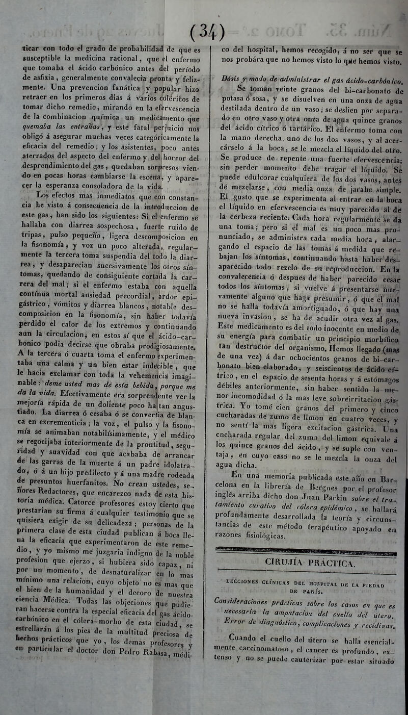 ticar con lodo el grado de probaLIüdad de qué es susceptible la medicina racional, que el enfermo que tomaba el ácido Carbónico antes del periodo de asfixia , generalmente convalecia pronta y feliz- mente. Una prevención fanática y popular hizo retraer en los primeros dias á varios coltíritos de tomar dicho remedio, mirando en la efervescencia de la combinación química un medicamento que quemaba las entrañas, y este fatal perjuicio nos obligó á asegurar muchas veces categóricamente la eficacia del remedio; y los asistentes, poco antes aterradps del aspecto del enfermo y del,horror del desprendimiento del gas, quedaban sorpresos vien- do en pocas horas cambiarse la escena, y apare- cer la esperanza consoladora de la vida. . . , Los efectos mas inmediatos que cpn constan- cia he visto á corisGcuericiá de la introducción de este gas, han sido los siguientes: Si eí enfermo sé hallaba con diarrea sospechosa , fuerte ruido de tripas, pulso pequeño, ligera descomposición en la fisnílomía^ y voz ün poco alterada, regular- menté la tercera toma suspendía del todo ía^'diar- feaj y desaparecían sucesivamente los otros sín- tomas* quedando de consiguiente corlada la car- rera del mal; si el enfermo estaba con aquella continua mortal ansiedad precordial, ardor epi- gástrico , vómitos y diarrea blancos, notable des- composición en la fisonomía, sin híber todavía perdido el calor de ios extremos y continuando aun la circulación^ en estos sí que el ácido-car- bonico podia decirse que obraba prodigiosamente, A la tercera ó cuarta toma el enfermo experimen- taba liria calma y ún bien estar indécible * que le hacia éxclaníar cotí toda la vehemericiá imagi- nable:'í/e^e usted mas dé esta bebida, pórque mé da la vida. Efectivamente! era sorprendente ver la mejoría rápida de un dolíenté poco ha,tan angus- tiado. La diarrea ó cesaba ó sé convertia de blan- ca en CKcrementicia ; la voz, el pulso y la fisono- mía se animaban notabilísimamenté, y el médico se regocijaba interiormente de la prontitud, segu- ridad y suávídad con que acababa de arrancar je las garras de la muerte á un padre idolatra- doy ó á un hijo predilecto y á una madre rodeada dé presuntos huerfanitos. No crían lísfédés, se^ ñores Redactores, que encarezco nada dé esta his- toria médica. Catorce profesores estoy cierto que prestarían su firma á cualquier teslimoiiío que se quisiera exigir de su delicadeza ; personas de la primera clase de esta ciudad publican á boca lle- na la eficacia que experimentaron de este reme- dio, y yo mismo me juzgarla indigno de la noble profesión que ejerzo, si hubiera sido capaz ni por un momento, de desnaturalizar en lo mas mínimo una relación, cuyo objeto no es mas que el bien de la humanidad y el decoro de nuestra ciencia Médica. Todas las objeciones que pudie- ran hacerse contra la especial eficacia del gas ácido íarbónico en el cólera-morbo de «ta ciudad se estrellarán á los pies de la multitud preciosa' de Whos pracfcos que yo , los demás profesores v en particular el doctor don Pedro Rabasa, médi (34) co del hospital, hemos rééogidd, á no ser que se nos probara que no hemos visto lo qjlé hémos visto. Dósis xmodo de administrar el gas ácido-carhónico. Se toman veinte granos del bi-carbonaío de potasa ó sosa, y se disuelvén en una onza de ágUa destilada dentro de un vaso; sé desíien por separa- do en otro vaso y otra onza de agua quince granos del ácido cítrico 6 tartárico. El enfermo toma con la mano déreCha. uno de los dos vasos, y al acer- cárselo á la boca, se le mezcla el líquido del otro. Se produce de repente lína fuerte efervescencia; sin perder momento debé tragar el líquido. Se puédé edulcorar cualquiera dé los dos vasos j antes dé mezéiarse, con media onza de jarabe simplé. El gusto que se experimenta al entrar cií la boca el líquido en efervescencia es muy parecido ál dé lá cérbeza récientej Cada hora régularmente se da uria toma; pero si eí mal es un poco mas prui nunciadoj se administra cada media hora, alar- gando el espacio de las tomas á medida que ré- bajan los síntomas, continuando hasta haber'dés- aparécido todo rezelo de su reproducción. En la convaiccéncía ó después dé haber parecido césar todos los síntomas, si vuelve á presentarse iiUé- vamenté alguno que haga presumir, ó qué el mal no se hálla todavía amortiguado, ó qUe hay' lína nueva invasión , se ha dé acudir otra vez al gas. Este médicamcnto es del todo inocente en medio de su energía para conribatir un principio morbífico fan destrucítor del organismo. Hemos llegado (tnap de una vez) á dar ochociéntos granos de bi-Cár- bonato blén elaborado, y seiscientos dé ácido cí- trico , en el espacio de sesenta horas y á estómagos débiles anteriormente, sin haber sentido Id me- nor incomodidad ó la mas leve sobréirritaciori gás- trica. Yo tomé cien granos del primero y cinco cucharadas de zumo de limón éH cuatro teces, y no sentí la más ligera excitación gástrica. Una cncharada regular del zuma del limón equivale á los quince granos del ácido , y se suple con Ven- taja , én cuyo caso no se le mezcla la onza del agua dicha. En una meníoria publicada éste aíío en Bar ¿elona en la librería de li.rgries por el profesor ingles arriba dicho don Juan Paricin sobre el tra lamiento curativo del cólera epidémico , se hallará profundamente desarrollada la teoría y circuns- tancias de este método terapéutico apoyado en razones fisiológicas. CmUJÍA PRÁCTICA. LECCIONES CLÍNICAS DEL II0.<,P,TAL DE LA PIEDAD DE PARIS. Consideraciones prácticas sobre los casos en que es ■ necesaria la ampnlacion del cuello del útero. Error de diagnóstico, complicaciones y recidivas. Cuando el cuello del útero se halla esencial- mente carcinomaloso , el cáncer es profundo, e^c- tenso y no se puede cauterizar por estar situado