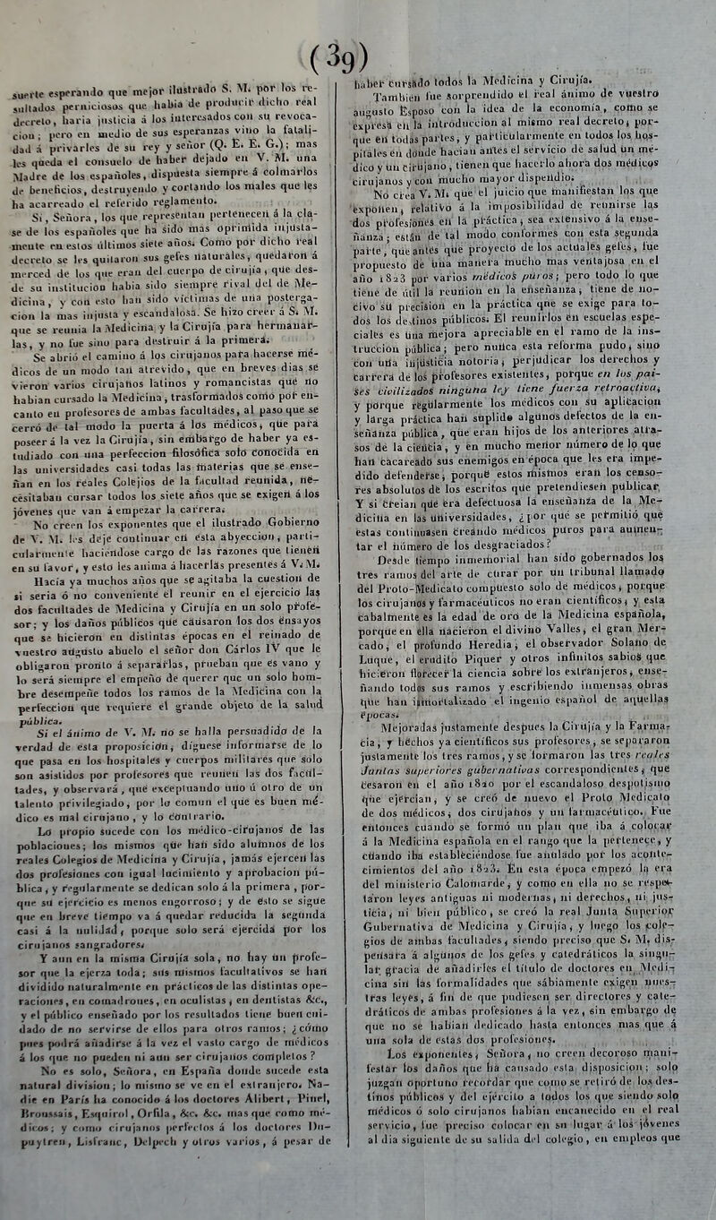 suelte esperaii.lo que mcior ilusti-n.lrt S, pOr los re- sullados perniciosos que liaUia de producir dicho real decrelo, haria ¡iislicia á los interesados con su revoca- ción; pero en medio de sus esperanzas viiio á privarles de su la falali dad á privarles de su rey y señor (Q. E. E. G.); mas les queda el consuelo de haber dejado en V. M. una Madre de los españoles, dispuesta siempre á colmarlos de beneficios, destruyendo y cortando los males tíuc les ha acarreado el relerido reglamento. Si, Señora, los que representan perleneceii á la cla- se de los españoles que ha sido mas oprimida injUslá- meute eu estos últimos siete años; Como por dicho real decreto se les quitaron sus geles ilaluralesi quedaron á merced de los q.ie eran del cuerpo de cirujía , qüe des- de su iiislilucion habia sido siempre rival del de ¡Me- dicina, y con esto haíi sido víclinias de uña posterga- ción la líias injusta y escandalosa. Se hizo creer á Si ¡VI. que se reunia la ¡\Iediciña y la Cirujía para hermaíiat- las, y no l'ue sino para destruir á la primérái Se abrió el camino á los cirujanos para hacerse mé- dicos de un modo lañ atrevido, que en breves dias se vieron varios cirujanos latinos y romancistas qUé no hablan cursado la Medicina ^ traslbrmadoS conió pdl- en- canto eu profesores dé ambas facultades, al paso qué sé cerró dé lal modo la puerta á los médicos j qtie pai-á poseerá la vez laCirujía* sin eiübai-go de haber ya es- tudiado con una perfección filosófica soló conocidá éii las universidades casi todas las ítialérias qüe sé ense- ñan en los reales Colejios de la facultad reunida, lié- cesitabau Cursar todos los siete años qüe se exigeil á los jóvenes cjue van á empezar la carrera; ]So creen los esponentes que el ilustrado Gobierno de Y. Mi U-s deje continuar cii ésta abyección, parti- cularinenie haciéndose cargo dé las razones qué liénéii en su favor, y esto les anima á hacerlas presentes á VjMí Hacía ya muchos años que se agitaba la cuestión de ti seria ó no conveniente él reunir en el ejercicio las dos facultades de Medicina y Cirüjía en uii solo profe- sor; y los daños públicos qué causaron los dos Snsayos que se hicieron en distintas épocas en el reinado dé vuestro atígnsto abuelo el señor don Carlos IV que le obligaron pronto á separarlas, prueban que és vano y lo será siempre él empeño de querer que urt solo honi- bre desempeñe lodos los ramos de la Medicina con la perfección qUe requiere el grande obielo de la salud pública» . . Si el ánimo de V. M. rio sé halla persuadido de la verdad de esta proposicioin ^ dígnese informarse de lo qne pasa eu los hospitales y cuerpos militares que solo son asistidos por profesores que reúnen las dos faciil- tades, y observará, qué excepluando uno ú otro de un talento privilegiado; por lo común el qué es buen mé- dico es mal cirujano, y lo dOnlrario. Lo propio sucede con los médico-cifujanos dé las poblaciones; los mismos qüe haü sido alutnnos dé los reales Colegios de Medicina y Cirujía, jamás ejerceií las dos profesiones con igual lucimiento y aprobación pú- blica , y rVgularmente se dedican solo á la primera , por- qne su ejercicio es menos engorroso; y de ¿slo se sigüe que en breve tiempo va á quedar reducid'a la següiida casi á la nulidad) ponjue solo será ejercida por los cirujanos sangradores; Y aun en la misma Cirujía sola, no tiay ün profe- sor que la ejerza toda; sUs mismos facultativos se liart dividido iiaturalmi'nle en prácticos de las distintas ope- raciones, eu comadrones, en oculistas, en dentistas A-'c, y el público enseñado por los resultados tiene buen cui- dado de no servirse de ellos para otros ramos; ¿cíVmo pues ptdrá añadirse á la vez el vasto cargo de médicos á los que no pueden ni aun ser cirujanos completos ? No es solo, Señora, en España donde sucede esta natural división; lo mismo se ve en el extranjero; Na- die en París ha conocido á los doctores Aliberl, Pinel, ISrunssais, Esquirol, Orfila , &c. &c. masque romo mé- dico»; y como cirujanos perfeclos á los doctores l)ii- puytreii, L¡)iranc, Uclpecb y otros varios, á pesar de (39) babeí- CüHaáoioáós la ¡VÍeiliciña y Cirujía. También fue sorprendido el i'eal ánimo de vuestro augusto Esposo con la idea de la economía, como se expresa en la introducción al mismo real decreto, por- que en todas partes; y pai-ticülarmente en lodos los. hos- pitales en donde hacían artles el servicio de sálüd ún mé- dico y ün eli üjano, tienen que hacerlo ahora dos méil\C9S cirujanos y con lilucho mayor dispendio; 1 Nó cieaViMt qüe el juicio que tiiañifiestah los qüe 'fexponen, relativo á la imposibilidad de reunirse l^s dos pi-ofesionés ell la pl-áclica j sea exlénsivo á la ense- ñanza; están de lal mo¿o conformes con esta segunda paite,'qüe antes que proyecto délos actuales géfcsj füe propuesto de üüa manera touclio toas ventajosa en el año 1823 poi- varios médicos puros; ptro todo lo qué tiene de litil la reunión en la enseñanza j tiéue de no- civo sü precisión en la práctica qrie se exige para lo- dos los de>tinos públicos; El reuniriós en escuelas espe- ciales es Uíia mejora apreciablfe en el ramo de la iiis- Irücciou pública; pero nuUca esta reforma pudo, sino con utía injusticia notoria, perjudicar los derechos y Cari-era dé loS profesores existentes, porque en los paí- ses civilizados ninguna le.j tiene fuerza relroaclivai y porque regularmente los médicos con sü aplltacipn y larga práctica haii süplid» algünos defectos de la en- señanza pública, que eran hijos de los aiiteriores atra- sos dé la ciéütla, y én mücho ineñor número dé lo qué hart cacareádtí sus cnemigús eii época que les era iñnpe- dido defendei'se, porquB estos rüistnos eiall los censo- res absolutos de los escritos qüe pretendiesen publicar, Y si creían qüé era defectuosa la enseñanza de la Me- dicina en las universidades, ¿ por qué se pcfmitió que festas continuasen creándó médicos puros para au^neu- tar el húmero de los desgraciados? Desde tiempo iiimeihorial han Sido gobernados lo« tres ramos del arte de cürar poi- ün tribunal llamado del Prolo-Medicalo compuesto solo dé médicos, porque los cirujanos y farmacéuticos no eran científicos, y esta cabaltnente és la edad de oró dé lá Medicina española, porrjüeen ella líaciei-ón el diviiiO Valles, el gran ¡VIer-* cado, el profunde» Heredia el observador Solaiio de Lüque, el erudito Piquér y oti-os infinitos sabios que hicieron floK'Cef Id ciencia sóbrelos éxlranjeros, ense- fiando todos sus ramos y escribiendo inmensas obras qüe han i(iiüoi'laÍ;z.ado el ingenio español de aqUellas épocas; Mejoradas justamente después la Cirüjía y la Farmar cia, y liCclios ya científicos sus profesores, se separaron justamente los tres ramos, y se lormaron las tres reales Juntas superiores gubernativas correspondientes j qué Cesaron en el año 1840 por el escandaloso despotismo qüe ejercían, y se ci-éó de nuevo el Prolo Medícalo de dos médicos, dos cirUjahós y ün farmacéutico. Fue entonces cuando se formó un plan que iba á colocar á la Medicina española en el rango qué la pertenece, y ctiando iba establéciéndose fue aiiüládo poi' los acoüle- cimientoS del año i 8-23; En esta época empezó la era del ministerio Caloiiiarde, y coriio en ella no Se respet- la'ron leyes antiguas ni niodeinas, ni derechos, ni; jusr licia, ni bien público, se creó la real Junta Superior Gubernativa de Medicina y Cirujía, y luego los (colp- gios de ambas facultades, siendo preciso que S; M» dis- peiisara á algüuos de los gefes y catedráticos la singn- lal; gracia de añadirles el título de doctores en iVIedi-; ciña sin las formalidades qüe sábiamentc exigen nues- tras leyes, á fin de que pudiesen ser directores y cate- dráticos de ambas profesiones á la vez, sin embargo de que no se hablan dedicado hasta entonces mas que á una sola de estas dos profesiones. , |.i,¡ ,. Los exponentes, Señora, no creen decoi;o50 iipaui-r fesiar los daños qüe ha causado esta disposición; solo juzgan opprtuüo recordar que como se retiró de los des- tiiios públicos y del ejército a lodos los que siendo solf» médicos ó solo cirujanos habían encanecido en el real servicio, fue preciso colocar en sn lugar á los jóvenes al día siguiente de su salida d.'l colegio, en empleos que