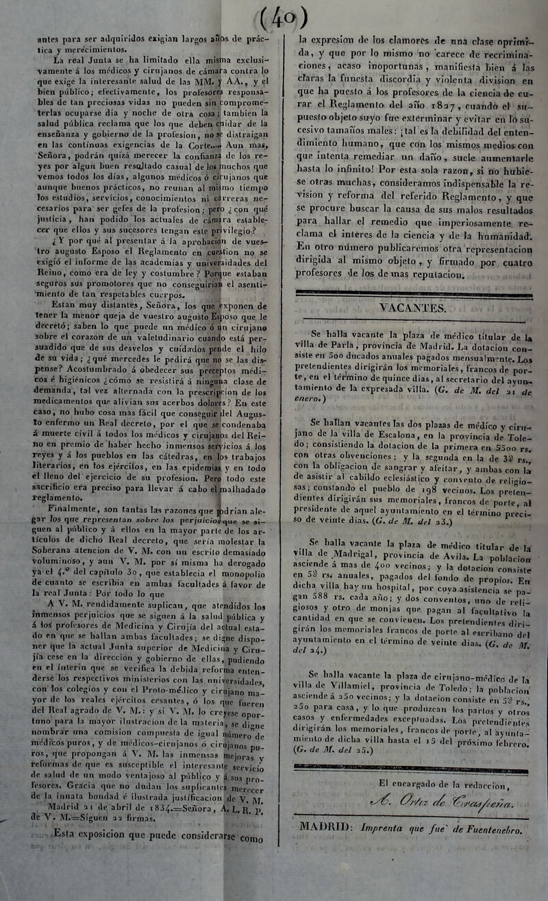 (4o) anlcs para ser adquiridos exigian largos aSps de prác- tica y niere'cimieiilos. La real Junta se ha limitado ella misma exclusi- vamente á los médicos y cirujanos de cámara contra lo que exige la interesante salud de las MM. V AA., y el bien público; electivamente, los prolesores responsa- bles de tan preciosas vidas no pueden sin tomprome- terlas ocuparse dia y noche de otra cosa; también la salud pública reclama que los que debeii cpidar de la enseñanza y gobierno de la prol'esion, lio se distraigan en las continuas exigencias de la Corteiint Aun mas. Señora, podrán quizá merecer la confianza de los re- yes por algún buen resoltado casual de los muchos que vemos lodos los dias, algunos médicos ó cit'ujaiios qu* aunque buenos prácticos, no reúnan al niíímo tiempo los estudios, servicios, conocimientos ni cárreras ne- cesarios para ser gel'es de la prol'esion; pero ¿con que justicia, han podido los aclualcs de cámara estable- cer que ellos y sus sucesores tengan este privilegio ? ¿ Y por qué al presentar á la aprobacii^n de vues- tro augusto Esposo el Ueglamenlo en caeition no se exigió el informe de las academias y universidades del Reino, como era de ley y costumbre ? Porque estaban seguros sus promotores que no conseguii'ia^ el asenti- miento de tan respetables cuiírpós. Están muy distantes. Señora, los que ¡exponen de tener la menor queja de vuestro augusto feposo que le decretó; saben lo que puede un médico ó i^n cirujano sobre el corazón de un valetudinario cuando está per- suadido que de sus desvelo» y cuidados pende el hilo de su vida; ¿ qué mercedes le pedirá que se las dis- pense? Acostumbrado á obedecer sus pr'éteptos médi- cos é higiénicos ¿cómo se resistirá á ninguna clase de demanda, tal vez alternada ron la prescrÍBcion de los medicamentos que alivian sus acerbos dolores? En este caso, no hubo cosa mas fácil que conseguir del Augus- to enfermo un Real decreto, por el que se condenaba á'muerte civil á todos los médicos y cirujanos del Rei- no en premio de haber hecho inmensos seryicios á los reyes y á los pueblos en las cátedras, en. Ibs trabajos literarios, en los ejércitos, en las epidemias y en lodo él lleno del ejercicio de su profesión. Pero lodo este sacrificio era preciso para llevar á cabo elmalhadado íeglamento. í Finalmente, son tantas las razones que ú)drian ale- gar los que reprcjenlan sobre los perjuici'oíque »e si- gnen al público y á ellos en la mayor parle de los ar- tículos de dicho Real decreto, que seria molestar la Soberana atención de V. M. con un escrilo demasiado Voluminoso, y aun V. M. por sí misma ha derogado ya cí 4.° del capítulo 3o, que establecía el monopolio de cuanto se escribía en ambas facultades á favor de lá real Junta: Por todo lo que A V, M. rendidamente suplican, que atendidos los Inmensos perjuicios que se signen á la salud pública y á losí profesores de Medicina y Cirujía del actual esta- do en que se hallan ambas facultades; se digne dispo- ner tjue la actual Junta superior de Medicina y Ciru- jía cese en la dirección y gobierno de ellas, podiendo en el ínterin que se verifica la debida reforma enten- derse los respeclivos minislerios con las universidades con los colegios y con el Prolo-méJico y cirujano ma- yor de los reales ejércitos cesantes, ó los que fueren del Real agrado de V, M.: y si V. M. lo creyese opor- tuno para la mayor ilustración déla materia, se di^ne nombrar una comisión compuesta de igual númerode inéditos puros, y de médicos-cirujanos á cirujanos pu- ros, que propongan á V. AI. las inmensas mejoras v reformas de que es susceptible el interesante servicio de salud de un modo ventajoso al público y j sus pro- fesores. Gracia que no dudan los suplieanics merecer de la innata bondad é ilustrada justificación de V. M . Madrid ai de abril de 1834,=Seiíora , A. L, R. 1\ 3e V. M.=Siguen 32 firmas. Esta exposición que puede considerarse como la expresión <lc los clamores de nna cíase oprimi- da, y que por lo mismo no carece de recrimina- ciones, acaso inoportunas, manifiesta bien á las ciaras la funesta discordia y violenta división en que ha puesto á los profesores de la ciencia de cu- rar el Reglamento del año 1837, cuando el su- puesto objeto suyo fue exterminar y evitar en lo su- cesivo tamaños males: ¡tal es la debilidad del enten- dimiento humano, que con ios mismos medios con que Intenta remediar un daño, suele aumentarle hasta lo infinito! Por esta sola razón, si no hubie- se otras muchas, consideramos indispensable la re- visión y reforma del referido Reglamento, y qup se procure buscar la causa de sus malos resultados para hallar el remedio que imperiosamente re- clama el interés de la ciencia y de Ja humanidad: En otro número publicaremos otra representación dirigida al mismo objetq '„ y firmado por cuatro profesores ije los de mas reputación. VACANTES. Se halla vacante la plaza de médico titular de b villa de Parla, provincia de Madrid. La dotación con- siste en 5oo ducados anuales pagados mensualmente. Lo» pretendientes dirigirán los memoriales, francos de por- te, en el térlmino de quince dias, al secretario del ayun- tamiento de la expresada villa. (G. de M. del ai de enero-) Se hallan vacantes Tas dos plazas de médico y ciru- jano de la villa de Escalona, en la provincia de Tole- do; consistiendo la dotación de la primera en SSoo rs. con otras obvenciones ; y la segunda en la de 33 rs ' con la obligación de sangrar y afeitar, y ambas con la de asistir al cabildo eclesiástico y convento de rcli»io- sas; constando el pueblo de 198 vecinos. Los prel''en- dienles dirigirán sus memoriales, francos de porte al presidente de aquel ayuntamiento en el término preci- so de veinte dias. (6'. de M. del aS.) Se halla vacante la plaza de médico titular de la yiU de Madrigal, provincia de Avila, La población asciende á mas de 400 vecinos; y la dotación consiste en Sá rs. anuales, pagados del londo de propios. En dicha villa hay,,,, hospital, por cuva asistencia se pa gan 588 rs. cada año; y dos convenios, uno de reli- giosos y otro de monjas que pagan al facultativo la cantidad en que se convienen. Los pretendientes diri- girán los memoriales francos de porle al escribano del ayuntamiento en el término de veinte dias. (C M del a4.) ^ Se halla vacante la plaza de cirujano-médico de la villa de Villamiel, provincia de Toledo; la población- asciende á 25o vecinos; y la dotación consiste en 53 rs aSo para casa, y lo que produzcan los parios y olios casos y enlermedades excepiuadas. Los prelendienle<; dirigirán los memoriales, francos de porle al ayunla- miei.tode dicha villa hasta el ,5 del próximo febreio. (G. de M. del 25.) El encargado de la redacción. MADRID: Imprenta que fue' de Fuenteneliro.