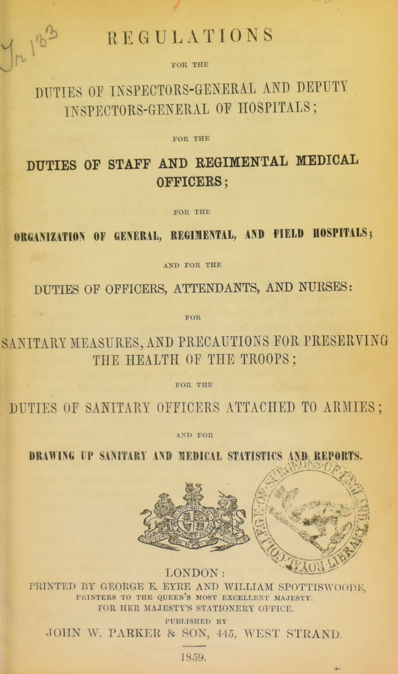 , ,<b'^ REGULATIONS l/H' fok the DUTIES or INSPECTORS-GENER/VL AND DEPUTY INSPECTORS-GENERAL OE HOSPITALS; FOR THE DUTIES OF STAFF AND REGIMENTAL MEDICAL OFFICERS; FOIt THE «R«A>iZATIO> OF CENERAL, REGIMENTAL, AND FIELD HOSPITALS j AND FOR THE DUTIES OF OFFICERS, ATTENDANTS, AND NURSES: FOR SANITARY MEASURES, AND PRECAUTIONS FOR PRESERVING THE HEALTH OF THE TROOPS; FOR THE DUTIES OF SANITARY OFFICERS ATTACHED TO ARMIES; AND FOR DRAWING IP SANITARY AND MEDICAL STATISTICS AJiD REPORTS LONDON: PTITNTED r.Y OEORGE E. EYRE AND WILLTAM SPOTTISWOf)DE, ri'.INTERS TO TUB QUKEn's MOST ]•;XCELLK^•T AIA.JKSTV. FOR HER MAJESTY'S STATIONERY OFFICE. riinLlSHED IJY JOITN W. TARKEK 8c SON, 445, ^^'KST STRAND. IS 59.