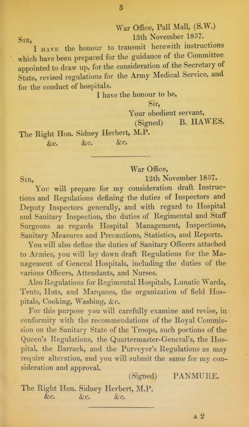 War Office, Pall Mall, (S.W.) gjj^ 13th November 1857. 'l HAVE the honour to transmit herewith instructions which have been prepared for the guidance of the Committee appointed to draw up, for the consideration of the Secretary of State, revised regulations for the Army Medical Service, and for the conduct of hospitals. I have the honour to be. Sir, Your obedient servant, (Signed) B. HAWES. The Right Hon. Sidney Herbert, M.P. &c. &c. &c. War Office, Sir, 13th November 1857. You will prepare for my consideration draft Instruc- tions and Regulations defining the duties of Inspectors and Deputy Inspectors generally, and with regard to Hospital and Sanitary Inspection, the duties of Regimental and Stalf Surgeons as regards Hospital Management, Inspections, Sanitary Measures and Precautions, Statistics, and Reports. You will also define the duties of Sanitary Officers attached to Armies, you will lay down draft Regulations for the Ma- nagement of General Hospitals, including the duties of the various Officers, Attendants, and Nurses. Also Regulations for Regimental Hospitals, Lunatic Wards, Tents, Huts, and Marquees, the organization of field Hos- pitals, Cooking, Washing, &c. For this purpose you will carefully examine and revise, in conformity with the recommendations of the Royal Commis- sion on the Sanitary State of the Troops, such portions of the Queen's Regulations, the Quartermaster-General's, the Hos- pital, the Barrack, and the Purveyor's Regulations as may require alteration, and you will submit the same for my con- sideration and approval. (Signed) PANMURE. The Right Hon. Sidney Herbert, M.P. &c. &c. &c. A 2