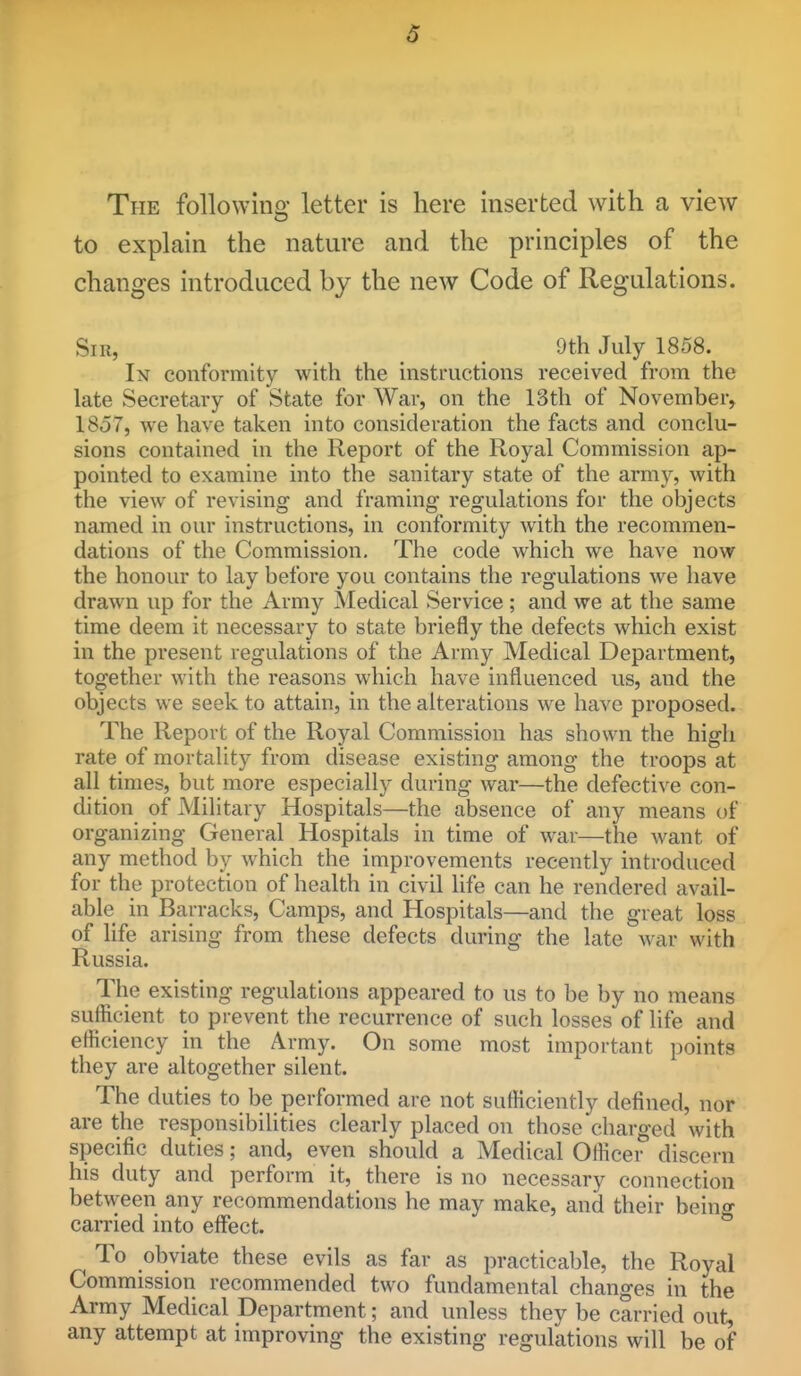 The followino letter is here inserted with a view to explain the nature and the principles of the changes introduced by the new Code of Regulations. Sir, 9th July 1858. In conformity with the instructions received from the late Secretary of State for War, on the 13th of November, 1857, we have taken into consideration the facts and conclu- sions contained in the Report of the Royal Commission ap- pointed to examine into the sanitary state of the army, with the view of revising and framing* regulations for the objects named in our instructions, in conformity Avith the recommen- dations of the Commission. The code which we have now the honour to lay before you contains the regulations we have drawn up for the Army Medical Service ; and we at the same time deem it necessary to state briefly the defects which exist in the present regulations of the Army Medical Department, together with the reasons which have influenced us, and the objects we seek to attain, in the alterations we have proposed. The Report of the Royal Commission has shown the high rate of mortality from disease existing among the troops at all times, but more especially during war—the defective con- dition of Military Hospitals—the absence of any means of organizing General Hospitals in time of war—the want of any method by which the improvements recently introduced for the protection of health in civil life can he rendered avail- able in Barracks, Camps, and Hospitals—and the great loss of life arising from these defects during the late war with Russia. The existing regulations appeared to us to be by no means sufficient to prevent the recurrence of such losses of life and efficiency in the Army. On some most important points they are altogether silent. The duties to be performed are not sufficiently defined, nor are the responsibilities clearly placed on those charged with specific duties; and, even should a Medical Officer discern his duty and perform it, there is no necessary connection between any recommendations he may make, and their beino- carried into effect. To obviate these evils as far as practicable, the Royal Commission recommended two fundamental changes in the Army Medical Department; and unless they be carried out, any attempt at improving the existing regulations will be of