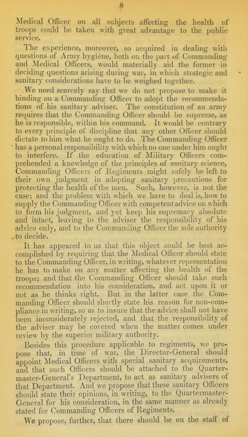 iSIedical Officer on all subjects aftectiiig the health of troops could be taken with great advantage to the public service. The experience, moreover, so acquired in dealing with questions of Army hygiene, both on the part of Commanding and Medical Officers, would materially aid the former in deciding questions arising during war, in which strategic and sanitary considerations have to be weighed together. We need scarcely say that we do not propose to make it binding on a Commanding Officer to adopt the recommenda- tions of his sanitary adviser. The constitution of an army requires that the Commanding Officer should be supreme, as he is responsible, within his command. It would be contrary to every principle of discipline that any other Officer should dictate to him what he ought to do. The Commanding Officer ' has a personal responsibihty with which no one under him ought to interfere. If the education of Military Officers com- prehended a knowledge of the principles of sanitary science. Commanding Officers of Regiments might safely be left to their own judgment in adopting sanitary precautions for protecting the health of the men. Such, however, is not the case; and the problem with which we have to deal is, how to supply the Commanding Officer with competent advice on which to form his judgment, and yet keep his supremacy absolute and intact, leaving to the adviser the responsibility of his advice only, and to the Commanding Officer the sole authority ^to decide. It has appeared to us that this object could be best ac- complished by requiring that the Medical Officer should state to the Commanding Officer, in writing, whatever representation he has to make on any matter affecting the health of the troops; and that the Commanding Officer should take such recommendation into his consideration, and act upon it or not as he thinks right. But in the latter case the Com- manding Officer should shortly state his reason for non-com- pliance in v/riting, so as to insure that the advice shall not have been inconsiderately rejected, and that the responsibility of the adviser may be covered when the matter comes under review by the superior military authority. Besides this procedure applicable to regiments, we pro- pose that, in time of war, the Director-General should appoint ^ledical Officers with special sanitary acquirements, and that such Officers should be attached to the Quarter- master-General's Department, to act as sanitary advisers of that Department. And we propose that these sanitary Officers should state their opinions, in writing, to the Quartermaster- General for his consideration, in the same manner as already stated for Commanding Officers of Regiments. We propose, further, that there should be on the staff of